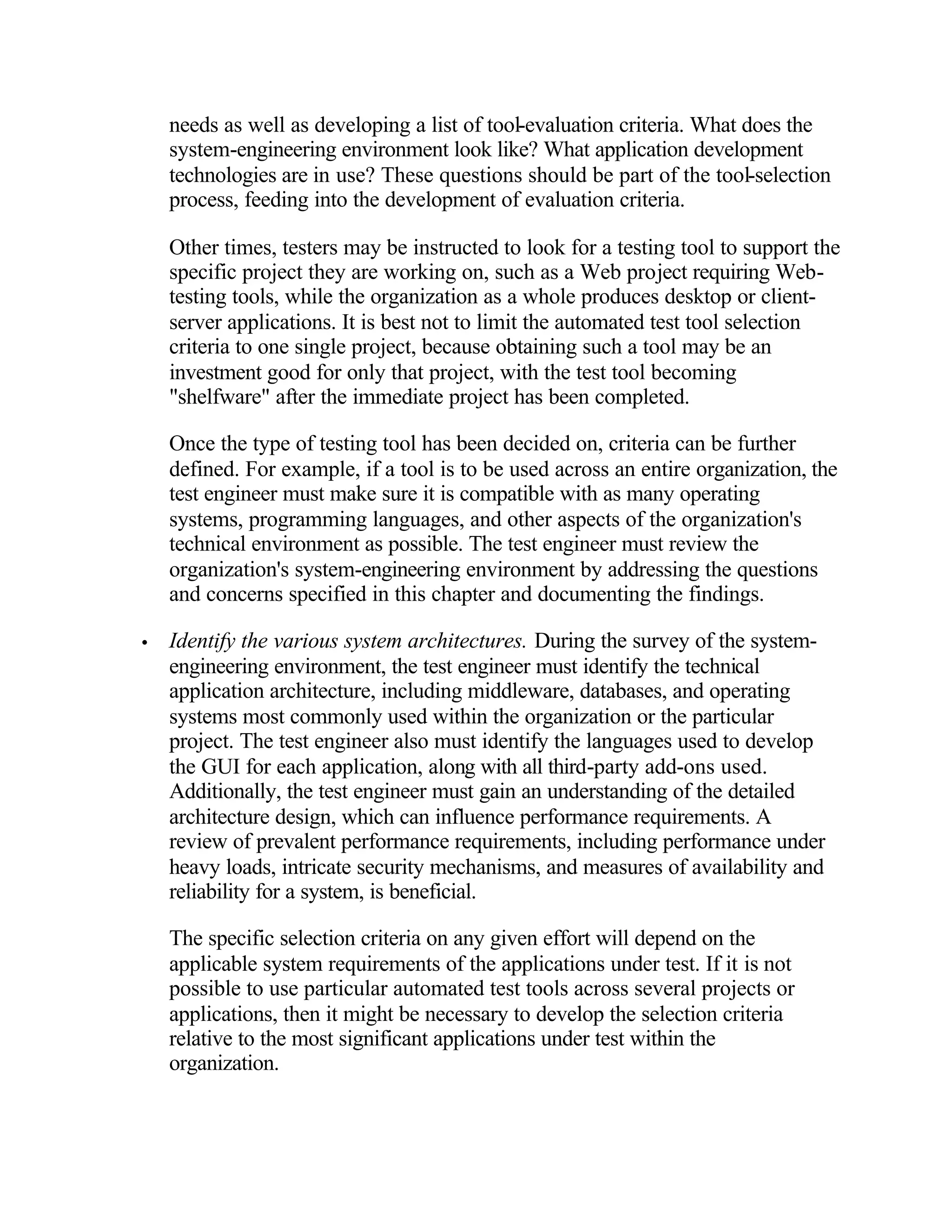 needs as well as developing a list of tool-evaluation criteria. What does the
    system-engineering environment look like? What application development
    technologies are in use? These questions should be part of the tool-selection
    process, feeding into the development of evaluation criteria.

    Other times, testers may be instructed to look for a testing tool to support the
    specific project they are working on, such as a Web project requiring Web-
    testing tools, while the organization as a whole produces desktop or client-
    server applications. It is best not to limit the automated test tool selection
    criteria to one single project, because obtaining such a tool may be an
    investment good for only that project, with the test tool becoming
    "shelfware" after the immediate project has been completed.

    Once the type of testing tool has been decided on, criteria can be further
    defined. For example, if a tool is to be used across an entire organization, the
    test engineer must make sure it is compatible with as many operating
    systems, programming languages, and other aspects of the organization's
    technical environment as possible. The test engineer must review the
    organization's system-engineering environment by addressing the questions
    and concerns specified in this chapter and documenting the findings.

•   Identify the various system architectures. During the survey of the system-
    engineering environment, the test engineer must identify the technical
    application architecture, including middleware, databases, and operating
    systems most commonly used within the organization or the particular
    project. The test engineer also must identify the languages used to develop
    the GUI for each application, along with all third-party add-ons used.
    Additionally, the test engineer must gain an understanding of the detailed
    architecture design, which can influence performance requirements. A
    review of prevalent performance requirements, including performance under
    heavy loads, intricate security mechanisms, and measures of availability and
    reliability for a system, is beneficial.

    The specific selection criteria on any given effort will depend on the
    applicable system requirements of the applications under test. If it is not
    possible to use particular automated test tools across several projects or
    applications, then it might be necessary to develop the selection criteria
    relative to the most significant applications under test within the
    organization.
 