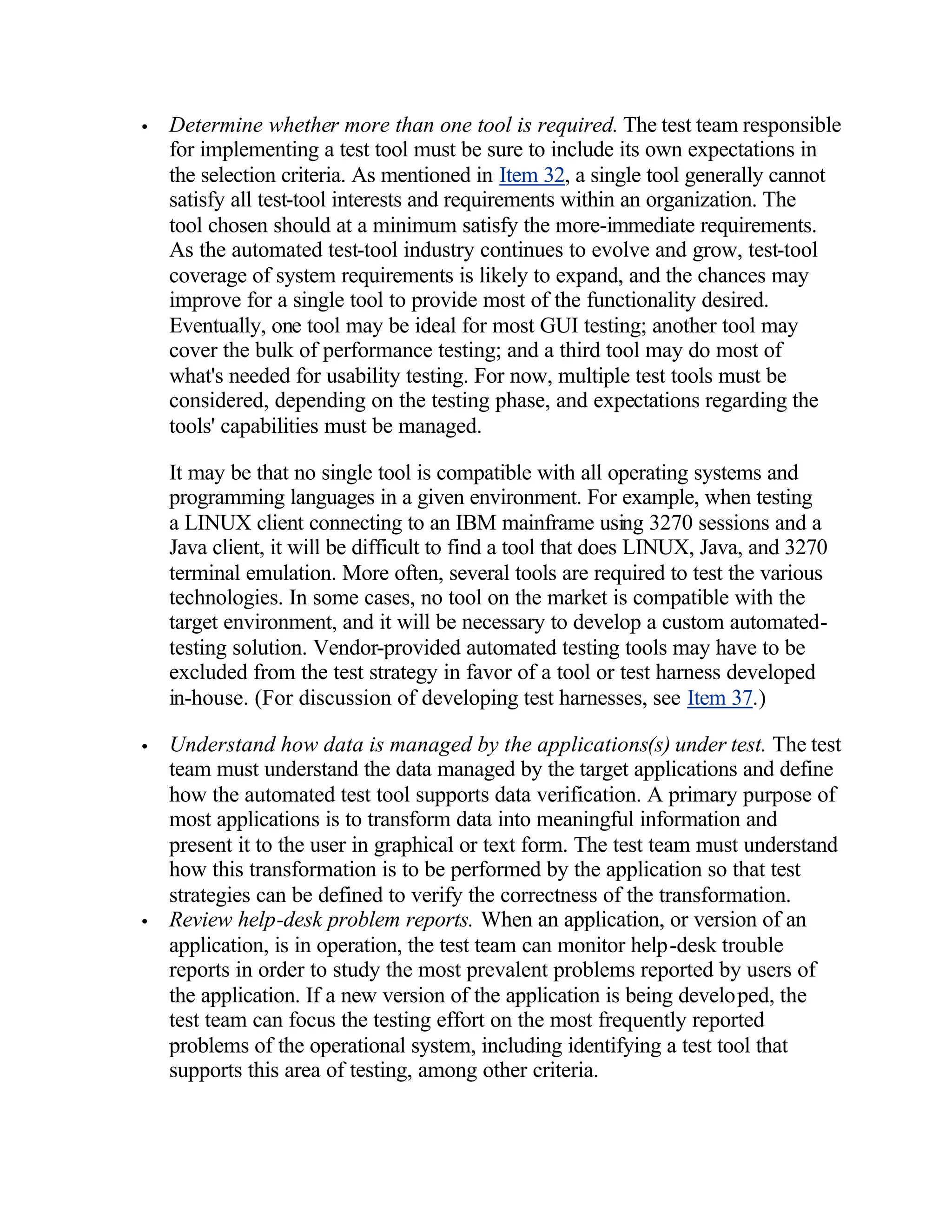 •   Determine whether more than one tool is required. The test team responsible
    for implementing a test tool must be sure to include its own expectations in
    the selection criteria. As mentioned in Item 32, a single tool generally cannot
    satisfy all test-tool interests and requirements within an organization. The
    tool chosen should at a minimum satisfy the more-immediate requirements.
    As the automated test-tool industry continues to evolve and grow, test-tool
    coverage of system requirements is likely to expand, and the chances may
    improve for a single tool to provide most of the functionality desired.
    Eventually, one tool may be ideal for most GUI testing; another tool may
    cover the bulk of performance testing; and a third tool may do most of
    what's needed for usability testing. For now, multiple test tools must be
    considered, depending on the testing phase, and expectations regarding the
    tools' capabilities must be managed.

    It may be that no single tool is compatible with all operating systems and
    programming languages in a given environment. For example, when testing
    a LINUX client connecting to an IBM mainframe using 3270 sessions and a
    Java client, it will be difficult to find a tool that does LINUX, Java, and 3270
    terminal emulation. More often, several tools are required to test the various
    technologies. In some cases, no tool on the market is compatible with the
    target environment, and it will be necessary to develop a custom automated-
    testing solution. Vendor-provided automated testing tools may have to be
    excluded from the test strategy in favor of a tool or test harness developed
    in-house. (For discussion of developing test harnesses, see Item 37.)

•   Understand how data is managed by the applications(s) under test. The test
    team must understand the data managed by the target applications and define
    how the automated test tool supports data verification. A primary purpose of
    most applications is to transform data into meaningful information and
    present it to the user in graphical or text form. The test team must understand
    how this transformation is to be performed by the application so that test
    strategies can be defined to verify the correctness of the transformation.
•   Review help-desk problem reports. When an application, or version of an
    application, is in operation, the test team can monitor help-desk trouble
    reports in order to study the most prevalent problems reported by users of
    the application. If a new version of the application is being developed, the
    test team can focus the testing effort on the most frequently reported
    problems of the operational system, including identifying a test tool that
    supports this area of testing, among other criteria.
 