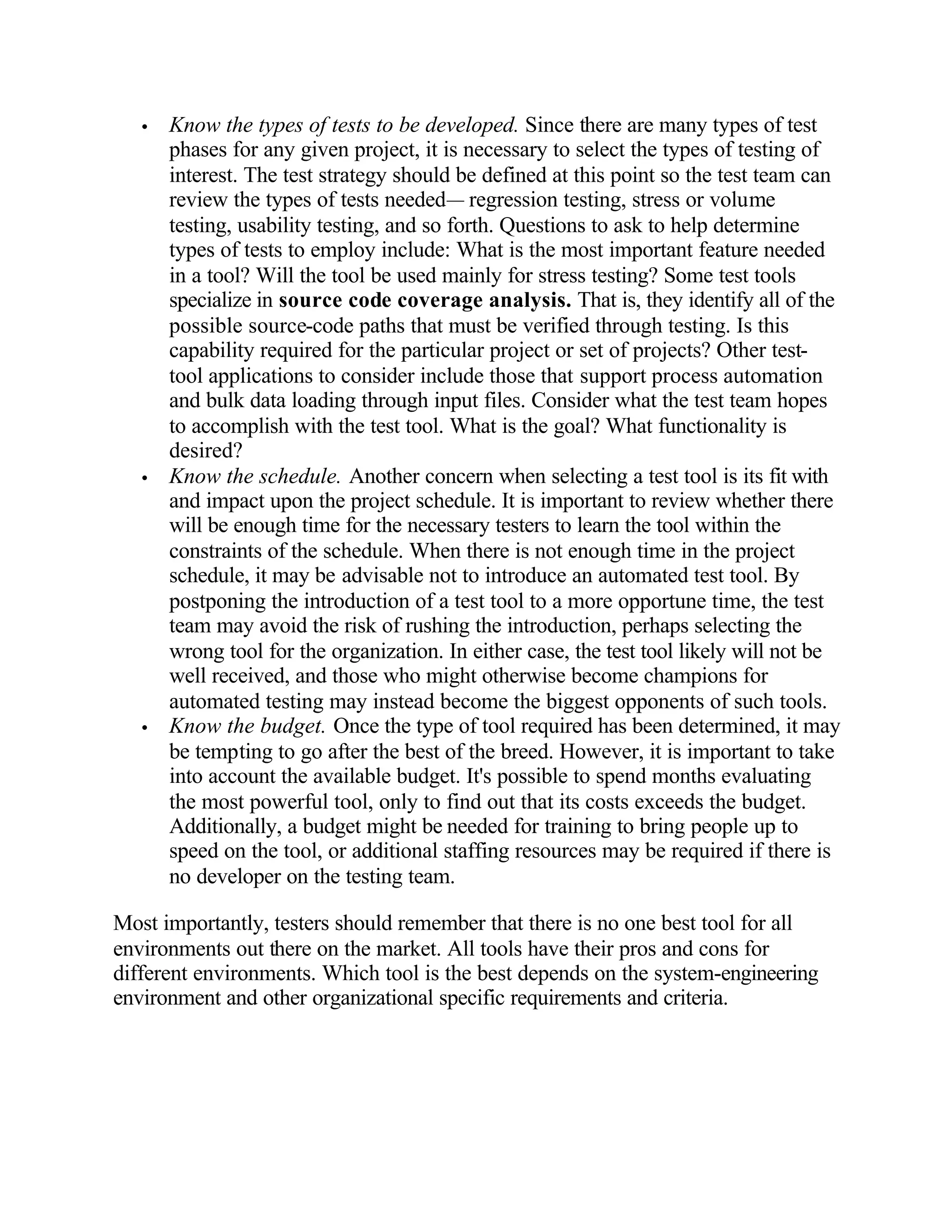 •   Know the types of tests to be developed. Since there are many types of test
       phases for any given project, it is necessary to select the types of testing of
       interest. The test strategy should be defined at this point so the test team can
       review the types of tests needed— regression testing, stress or volume
       testing, usability testing, and so forth. Questions to ask to help determine
       types of tests to employ include: What is the most important feature needed
       in a tool? Will the tool be used mainly for stress testing? Some test tools
       specialize in source code coverage analysis. That is, they identify all of the
       possible source-code paths that must be verified through testing. Is this
       capability required for the particular project or set of projects? Other test-
       tool applications to consider include those that support process automation
       and bulk data loading through input files. Consider what the test team hopes
       to accomplish with the test tool. What is the goal? What functionality is
       desired?
   •   Know the schedule. Another concern when selecting a test tool is its fit with
       and impact upon the project schedule. It is important to review whether there
       will be enough time for the necessary testers to learn the tool within the
       constraints of the schedule. When there is not enough time in the project
       schedule, it may be advisable not to introduce an automated test tool. By
       postponing the introduction of a test tool to a more opportune time, the test
       team may avoid the risk of rushing the introduction, perhaps selecting the
       wrong tool for the organization. In either case, the test tool likely will not be
       well received, and those who might otherwise become champions for
       automated testing may instead become the biggest opponents of such tools.
   •   Know the budget. Once the type of tool required has been determined, it may
       be tempting to go after the best of the breed. However, it is important to take
       into account the available budget. It's possible to spend months evaluating
       the most powerful tool, only to find out that its costs exceeds the budget.
       Additionally, a budget might be needed for training to bring people up to
       speed on the tool, or additional staffing resources may be required if there is
       no developer on the testing team.

Most importantly, testers should remember that there is no one best tool for all
environments out there on the market. All tools have their pros and cons for
different environments. Which tool is the best depends on the system-engineering
environment and other organizational specific requirements and criteria.
 