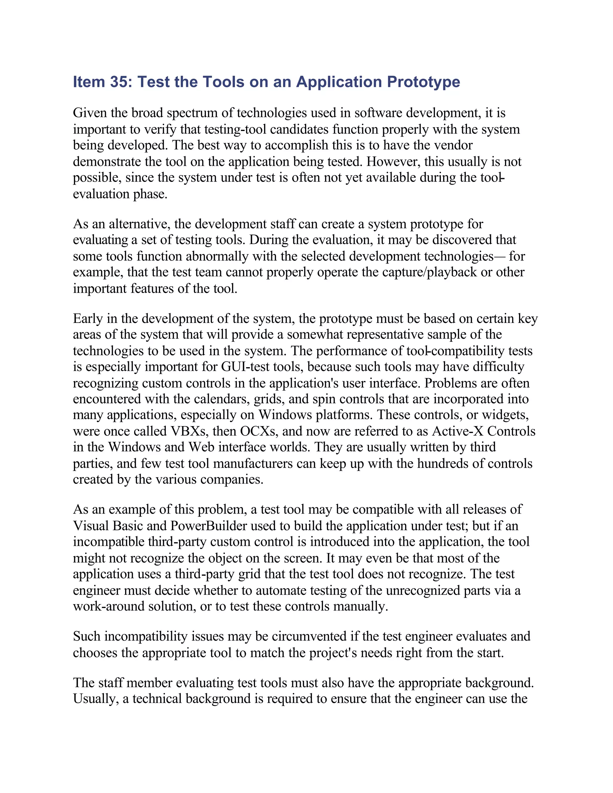 Item 35: Test the Tools on an Application Prototype
Given the broad spectrum of technologies used in software development, it is
important to verify that testing-tool candidates function properly with the system
being developed. The best way to accomplish this is to have the vendor
demonstrate the tool on the application being tested. However, this usually is not
possible, since the system under test is often not yet available during the tool-
evaluation phase.

As an alternative, the development staff can create a system prototype for
evaluating a set of testing tools. During the evaluation, it may be discovered that
some tools function abnormally with the selected development technologies— for
example, that the test team cannot properly operate the capture/playback or other
important features of the tool.

Early in the development of the system, the prototype must be based on certain key
areas of the system that will provide a somewhat representative sample of the
technologies to be used in the system. The performance of tool-compatibility tests
is especially important for GUI-test tools, because such tools may have difficulty
recognizing custom controls in the application's user interface. Problems are often
encountered with the calendars, grids, and spin controls that are incorporated into
many applications, especially on Windows platforms. These controls, or widgets,
were once called VBXs, then OCXs, and now are referred to as Active-X Controls
in the Windows and Web interface worlds. They are usually written by third
parties, and few test tool manufacturers can keep up with the hundreds of controls
created by the various companies.

As an example of this problem, a test tool may be compatible with all releases of
Visual Basic and PowerBuilder used to build the application under test; but if an
incompatible third-party custom control is introduced into the application, the tool
might not recognize the object on the screen. It may even be that most of the
application uses a third-party grid that the test tool does not recognize. The test
engineer must decide whether to automate testing of the unrecognized parts via a
work-around solution, or to test these controls manually.

Such incompatibility issues may be circumvented if the test engineer evaluates and
chooses the appropriate tool to match the project's needs right from the start.

The staff member evaluating test tools must also have the appropriate background.
Usually, a technical background is required to ensure that the engineer can use the
 