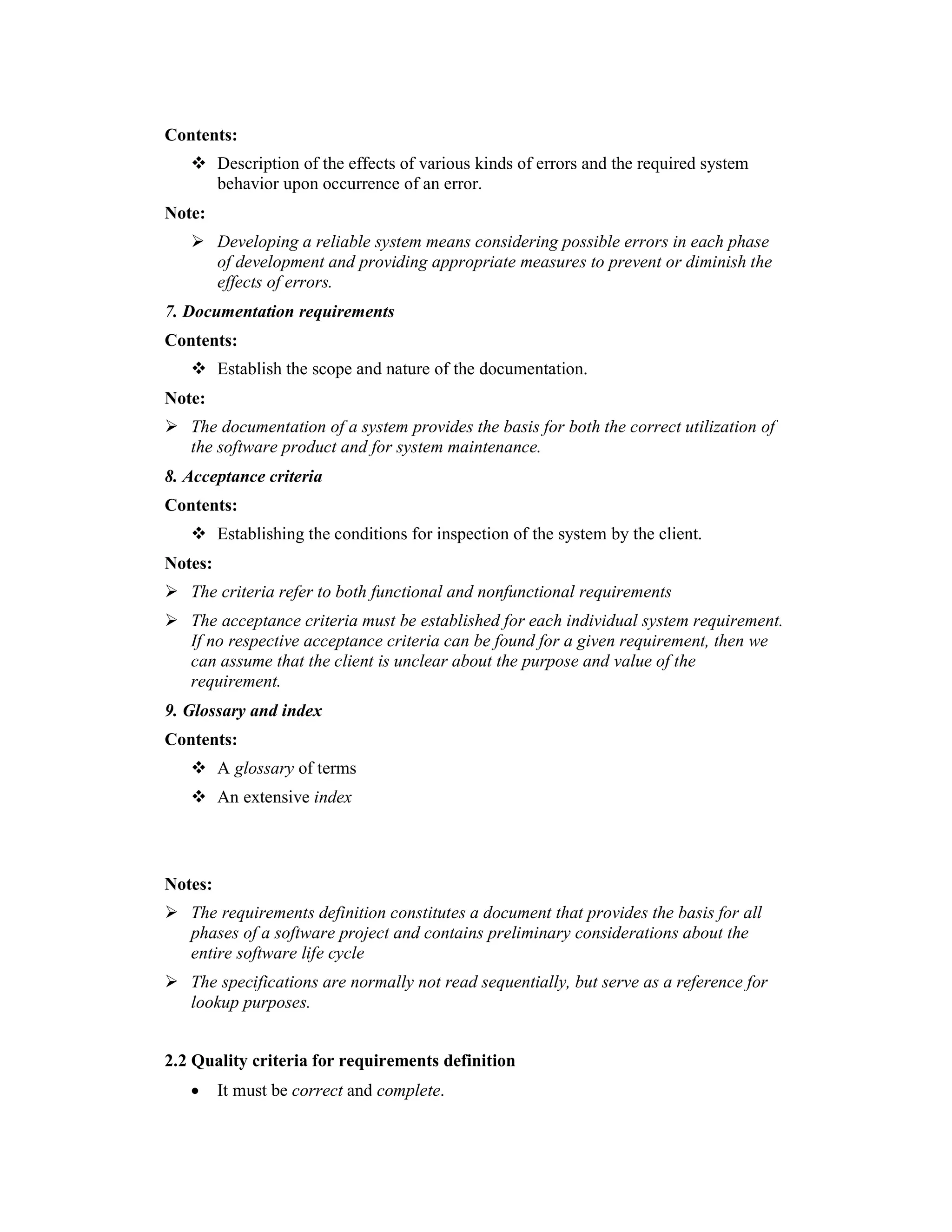 Contents:
         Description of the effects of various kinds of errors and the required system
         behavior upon occurrence of an error.
Note:
         Developing a reliable system means considering possible errors in each phase
         of development and providing appropriate measures to prevent or diminish the
         effects of errors.
7. Documentation requirements
Contents:
         Establish the scope and nature of the documentation.
Note:
   The documentation of a system provides the basis for both the correct utilization of
   the software product and for system maintenance.
8. Acceptance criteria
Contents:
         Establishing the conditions for inspection of the system by the client.
Notes:
   The criteria refer to both functional and nonfunctional requirements
   The acceptance criteria must be established for each individual system requirement.
   If no respective acceptance criteria can be found for a given requirement, then we
   can assume that the client is unclear about the purpose and value of the
   requirement.
9. Glossary and index
Contents:
         A glossary of terms
         An extensive index



Notes:
   The requirements definition constitutes a document that provides the basis for all
   phases of a software project and contains preliminary considerations about the
   entire software life cycle
   The specifications are normally not read sequentially, but serve as a reference for
   lookup purposes.


2.2 Quality criteria for requirements definition
   •     It must be correct and complete.
 
