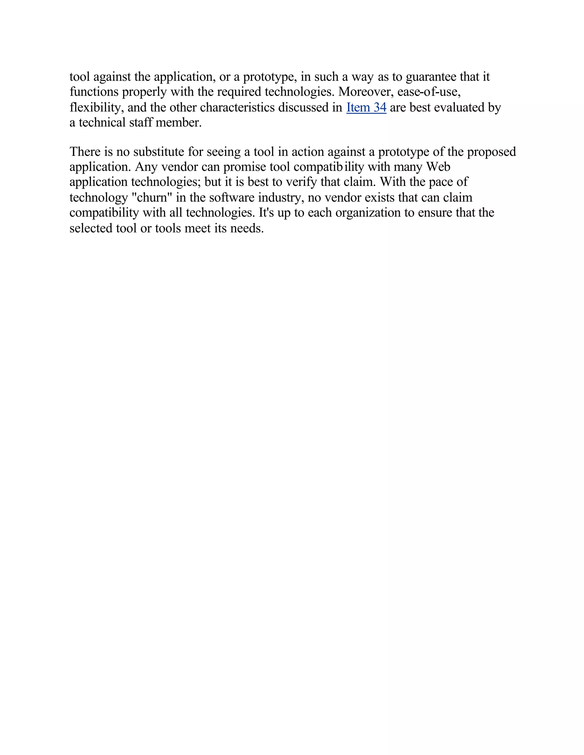 tool against the application, or a prototype, in such a way as to guarantee that it
functions properly with the required technologies. Moreover, ease-of-use,
flexibility, and the other characteristics discussed in Item 34 are best evaluated by
a technical staff member.

There is no substitute for seeing a tool in action against a prototype of the proposed
application. Any vendor can promise tool compatibility with many Web
application technologies; but it is best to verify that claim. With the pace of
technology "churn" in the software industry, no vendor exists that can claim
compatibility with all technologies. It's up to each organization to ensure that the
selected tool or tools meet its needs.
 