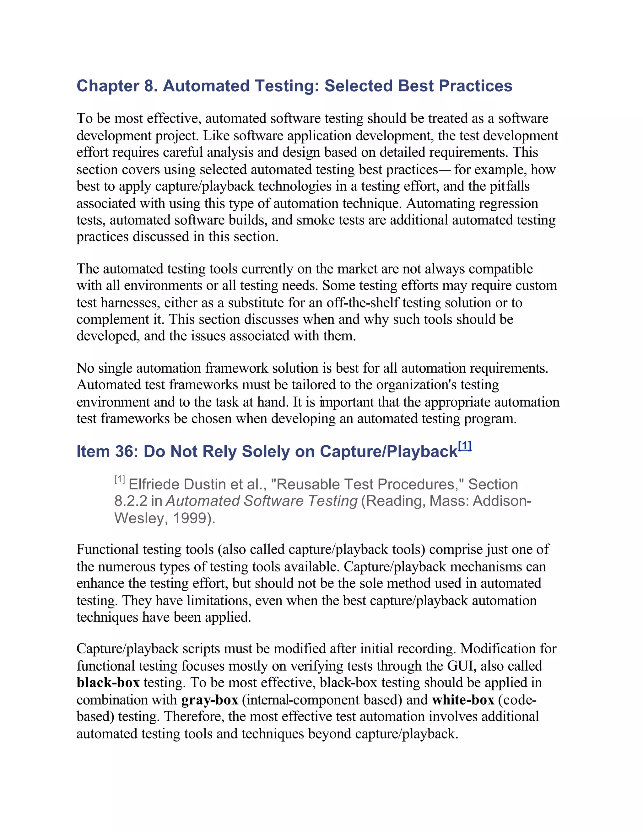 Chapter 8. Automated Testing: Selected Best Practices
To be most effective, automated software testing should be treated as a software
development project. Like software application development, the test development
effort requires careful analysis and design based on detailed requirements. This
section covers using selected automated testing best practices— for example, how
best to apply capture/playback technologies in a testing effort, and the pitfalls
associated with using this type of automation technique. Automating regression
tests, automated software builds, and smoke tests are additional automated testing
practices discussed in this section.

The automated testing tools currently on the market are not always compatible
with all environments or all testing needs. Some testing efforts may require custom
test harnesses, either as a substitute for an off-the-shelf testing solution or to
complement it. This section discusses when and why such tools should be
developed, and the issues associated with them.

No single automation framework solution is best for all automation requirements.
Automated test frameworks must be tailored to the organization's testing
environment and to the task at hand. It is important that the appropriate automation
test frameworks be chosen when developing an automated testing program.

Item 36: Do Not Rely Solely on Capture/Playback[1]
      [1]
        Elfriede Dustin et al., "Reusable Test Procedures," Section
      8.2.2 in Automated Software Testing (Reading, Mass: Addison-
      Wesley, 1999).

Functional testing tools (also called capture/playback tools) comprise just one of
the numerous types of testing tools available. Capture/playback mechanisms can
enhance the testing effort, but should not be the sole method used in automated
testing. They have limitations, even when the best capture/playback automation
techniques have been applied.

Capture/playback scripts must be modified after initial recording. Modification for
functional testing focuses mostly on verifying tests through the GUI, also called
black-box testing. To be most effective, black-box testing should be applied in
combination with gray-box (internal-component based) and white-box (code-
based) testing. Therefore, the most effective test automation involves additional
automated testing tools and techniques beyond capture/playback.
 