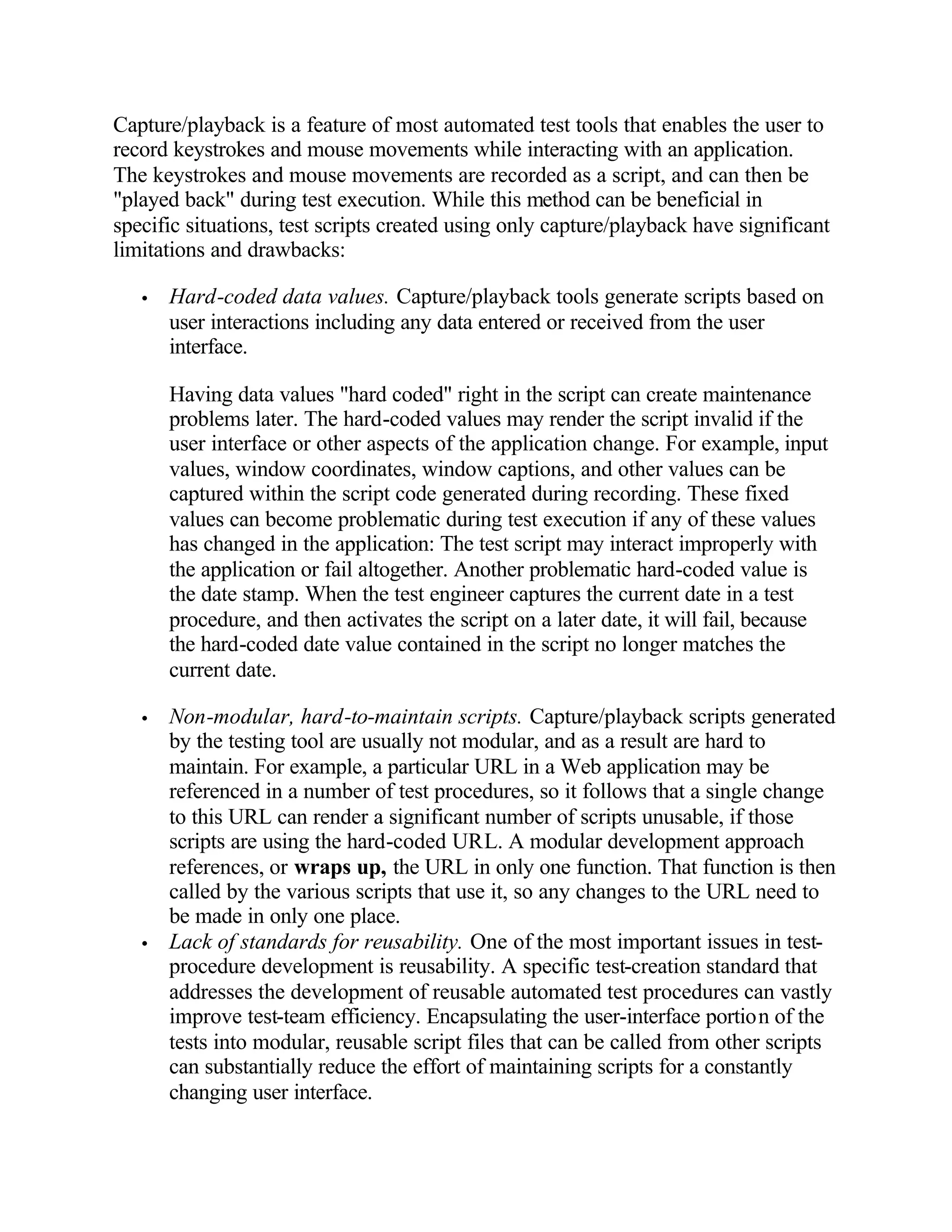 Capture/playback is a feature of most automated test tools that enables the user to
record keystrokes and mouse movements while interacting with an application.
The keystrokes and mouse movements are recorded as a script, and can then be
"played back" during test execution. While this method can be beneficial in
specific situations, test scripts created using only capture/playback have significant
limitations and drawbacks:

   •   Hard-coded data values. Capture/playback tools generate scripts based on
       user interactions including any data entered or received from the user
       interface.

       Having data values "hard coded" right in the script can create maintenance
       problems later. The hard-coded values may render the script invalid if the
       user interface or other aspects of the application change. For example, input
       values, window coordinates, window captions, and other values can be
       captured within the script code generated during recording. These fixed
       values can become problematic during test execution if any of these values
       has changed in the application: The test script may interact improperly with
       the application or fail altogether. Another problematic hard-coded value is
       the date stamp. When the test engineer captures the current date in a test
       procedure, and then activates the script on a later date, it will fail, because
       the hard-coded date value contained in the script no longer matches the
       current date.

   •   Non-modular, hard-to-maintain scripts. Capture/playback scripts generated
       by the testing tool are usually not modular, and as a result are hard to
       maintain. For example, a particular URL in a Web application may be
       referenced in a number of test procedures, so it follows that a single change
       to this URL can render a significant number of scripts unusable, if those
       scripts are using the hard-coded URL. A modular development approach
       references, or wraps up, the URL in only one function. That function is then
       called by the various scripts that use it, so any changes to the URL need to
       be made in only one place.
   •   Lack of standards for reusability. One of the most important issues in test-
       procedure development is reusability. A specific test-creation standard that
       addresses the development of reusable automated test procedures can vastly
       improve test-team efficiency. Encapsulating the user-interface portion of the
       tests into modular, reusable script files that can be called from other scripts
       can substantially reduce the effort of maintaining scripts for a constantly
       changing user interface.
 