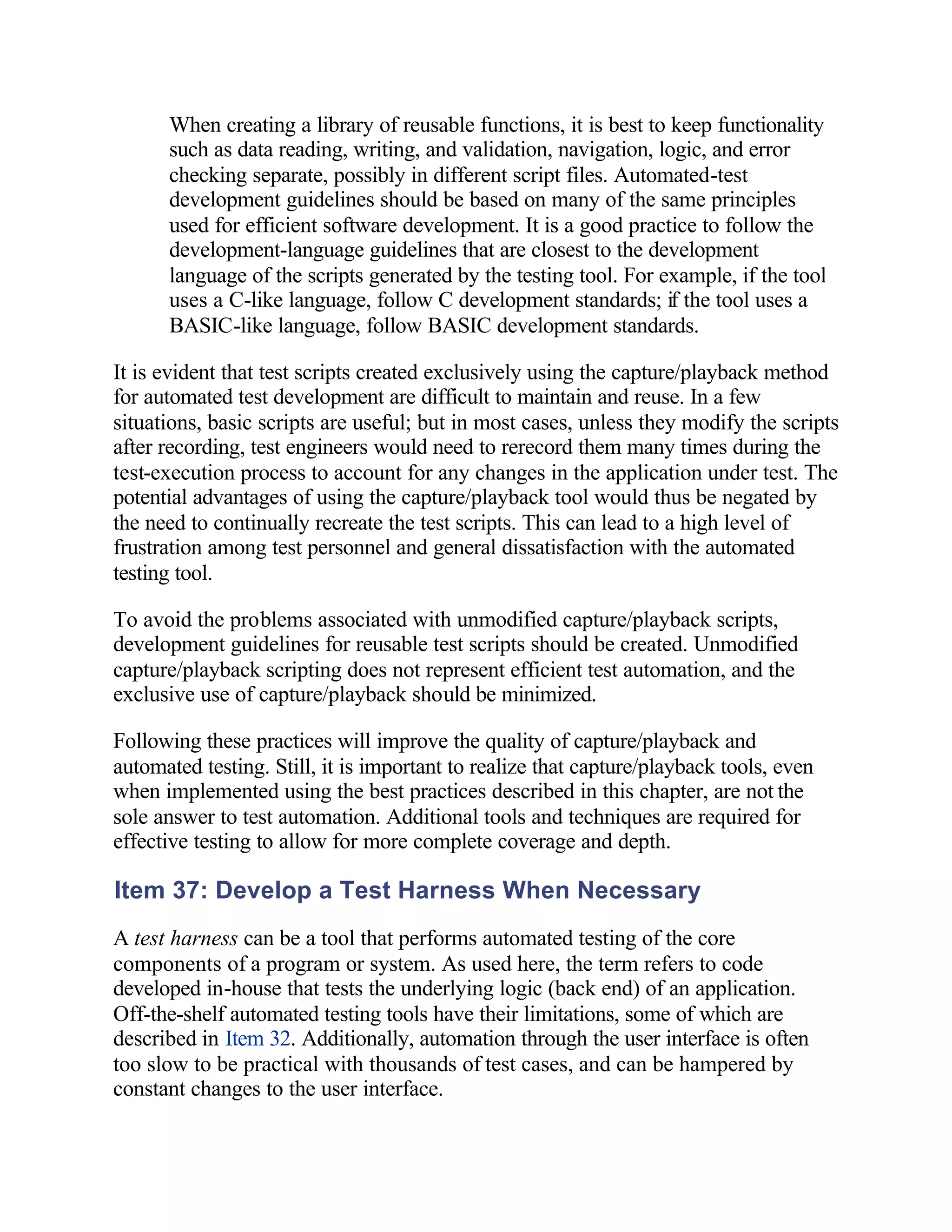 When creating a library of reusable functions, it is best to keep functionality
      such as data reading, writing, and validation, navigation, logic, and error
      checking separate, possibly in different script files. Automated-test
      development guidelines should be based on many of the same principles
      used for efficient software development. It is a good practice to follow the
      development-language guidelines that are closest to the development
      language of the scripts generated by the testing tool. For example, if the tool
      uses a C-like language, follow C development standards; if the tool uses a
      BASIC-like language, follow BASIC development standards.

It is evident that test scripts created exclusively using the capture/playback method
for automated test development are difficult to maintain and reuse. In a few
situations, basic scripts are useful; but in most cases, unless they modify the scripts
after recording, test engineers would need to rerecord them many times during the
test-execution process to account for any changes in the application under test. The
potential advantages of using the capture/playback tool would thus be negated by
the need to continually recreate the test scripts. This can lead to a high level of
frustration among test personnel and general dissatisfaction with the automated
testing tool.

To avoid the problems associated with unmodified capture/playback scripts,
development guidelines for reusable test scripts should be created. Unmodified
capture/playback scripting does not represent efficient test automation, and the
exclusive use of capture/playback should be minimized.

Following these practices will improve the quality of capture/playback and
automated testing. Still, it is important to realize that capture/playback tools, even
when implemented using the best practices described in this chapter, are not the
sole answer to test automation. Additional tools and techniques are required for
effective testing to allow for more complete coverage and depth.

Item 37: Develop a Test Harness When Necessary
A test harness can be a tool that performs automated testing of the core
components of a program or system. As used here, the term refers to code
developed in-house that tests the underlying logic (back end) of an application.
Off-the-shelf automated testing tools have their limitations, some of which are
described in Item 32. Additionally, automation through the user interface is often
too slow to be practical with thousands of test cases, and can be hampered by
constant changes to the user interface.
 