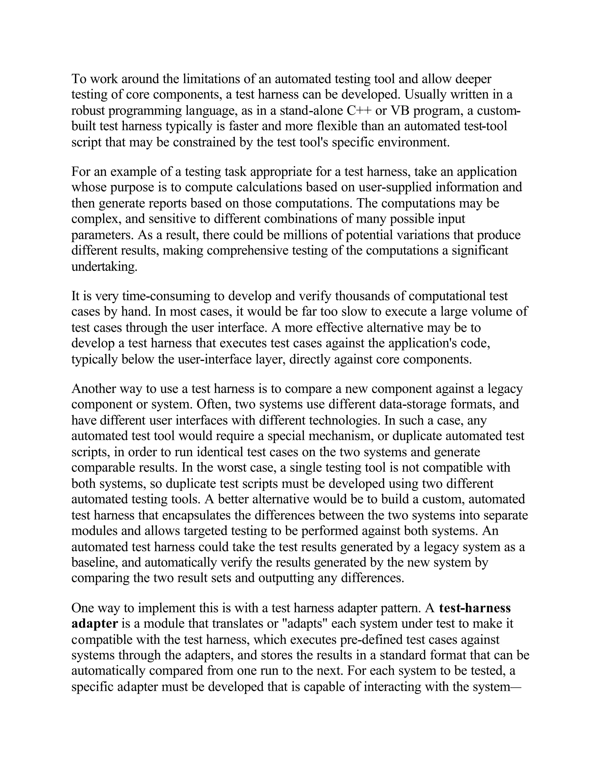 To work around the limitations of an automated testing tool and allow deeper
testing of core components, a test harness can be developed. Usually written in a
robust programming language, as in a stand-alone C++ or VB program, a custom-
built test harness typically is faster and more flexible than an automated test-tool
script that may be constrained by the test tool's specific environment.

For an example of a testing task appropriate for a test harness, take an application
whose purpose is to compute calculations based on user-supplied information and
then generate reports based on those computations. The computations may be
complex, and sensitive to different combinations of many possible input
parameters. As a result, there could be millions of potential variations that produce
different results, making comprehensive testing of the computations a significant
undertaking.

It is very time-consuming to develop and verify thousands of computational test
cases by hand. In most cases, it would be far too slow to execute a large volume of
test cases through the user interface. A more effective alternative may be to
develop a test harness that executes test cases against the application's code,
typically below the user-interface layer, directly against core components.

Another way to use a test harness is to compare a new component against a legacy
component or system. Often, two systems use different data-storage formats, and
have different user interfaces with different technologies. In such a case, any
automated test tool would require a special mechanism, or duplicate automated test
scripts, in order to run identical test cases on the two systems and generate
comparable results. In the worst case, a single testing tool is not compatible with
both systems, so duplicate test scripts must be developed using two different
automated testing tools. A better alternative would be to build a custom, automated
test harness that encapsulates the differences between the two systems into separate
modules and allows targeted testing to be performed against both systems. An
automated test harness could take the test results generated by a legacy system as a
baseline, and automatically verify the results generated by the new system by
comparing the two result sets and outputting any differences.

One way to implement this is with a test harness adapter pattern. A test-harness
adapter is a module that translates or "adapts" each system under test to make it
compatible with the test harness, which executes pre-defined test cases against
systems through the adapters, and stores the results in a standard format that can be
automatically compared from one run to the next. For each system to be tested, a
specific adapter must be developed that is capable of interacting with the system—
 