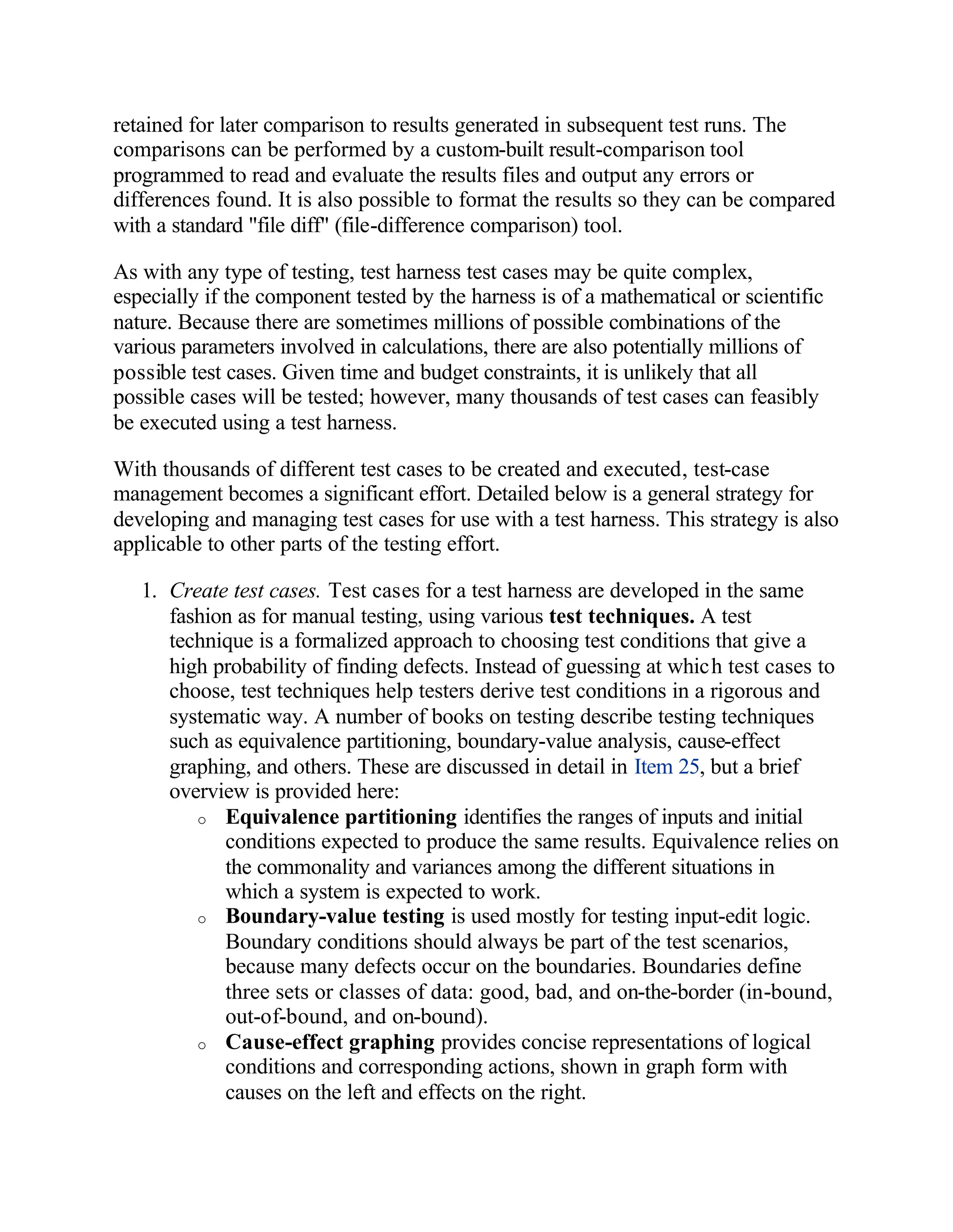 retained for later comparison to results generated in subsequent test runs. The
comparisons can be performed by a custom-built result-comparison tool
programmed to read and evaluate the results files and output any errors or
differences found. It is also possible to format the results so they can be compared
with a standard "file diff" (file-difference comparison) tool.

As with any type of testing, test harness test cases may be quite complex,
especially if the component tested by the harness is of a mathematical or scientific
nature. Because there are sometimes millions of possible combinations of the
various parameters involved in calculations, there are also potentially millions of
possible test cases. Given time and budget constraints, it is unlikely that all
possible cases will be tested; however, many thousands of test cases can feasibly
be executed using a test harness.

With thousands of different test cases to be created and executed, test-case
management becomes a significant effort. Detailed below is a general strategy for
developing and managing test cases for use with a test harness. This strategy is also
applicable to other parts of the testing effort.

   1. Create test cases. Test cases for a test harness are developed in the same
      fashion as for manual testing, using various test techniques. A test
      technique is a formalized approach to choosing test conditions that give a
      high probability of finding defects. Instead of guessing at which test cases to
      choose, test techniques help testers derive test conditions in a rigorous and
      systematic way. A number of books on testing describe testing techniques
      such as equivalence partitioning, boundary-value analysis, cause-effect
      graphing, and others. These are discussed in detail in Item 25, but a brief
      overview is provided here:
         o Equivalence partitioning identifies the ranges of inputs and initial
            conditions expected to produce the same results. Equivalence relies on
            the commonality and variances among the different situations in
            which a system is expected to work.
         o Boundary-value testing is used mostly for testing input-edit logic.
            Boundary conditions should always be part of the test scenarios,
            because many defects occur on the boundaries. Boundaries define
            three sets or classes of data: good, bad, and on-the-border (in-bound,
            out-of-bound, and on-bound).
         o Cause-effect graphing provides concise representations of logical
            conditions and corresponding actions, shown in graph form with
            causes on the left and effects on the right.
 