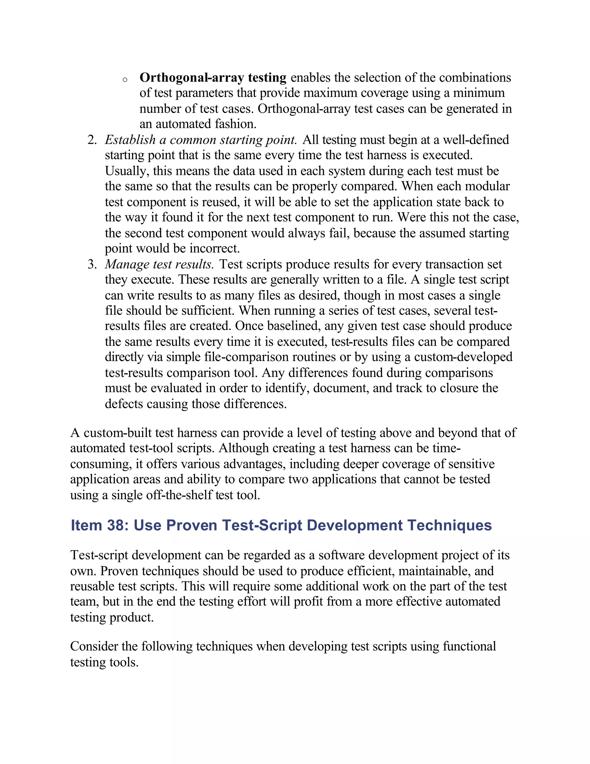 o  Orthogonal-array testing enables the selection of the combinations
             of test parameters that provide maximum coverage using a minimum
             number of test cases. Orthogonal-array test cases can be generated in
             an automated fashion.
   2. Establish a common starting point. All testing must begin at a well-defined
      starting point that is the same every time the test harness is executed.
      Usually, this means the data used in each system during each test must be
      the same so that the results can be properly compared. When each modular
      test component is reused, it will be able to set the application state back to
      the way it found it for the next test component to run. Were this not the case,
      the second test component would always fail, because the assumed starting
      point would be incorrect.
   3. Manage test results. Test scripts produce results for every transaction set
      they execute. These results are generally written to a file. A single test script
      can write results to as many files as desired, though in most cases a single
      file should be sufficient. When running a series of test cases, several test-
      results files are created. Once baselined, any given test case should produce
      the same results every time it is executed, test-results files can be compared
      directly via simple file-comparison routines or by using a custom-developed
      test-results comparison tool. Any differences found during comparisons
      must be evaluated in order to identify, document, and track to closure the
      defects causing those differences.

A custom-built test harness can provide a level of testing above and beyond that of
automated test-tool scripts. Although creating a test harness can be time-
consuming, it offers various advantages, including deeper coverage of sensitive
application areas and ability to compare two applications that cannot be tested
using a single off-the-shelf test tool.

Item 38: Use Proven Test-Script Development Techniques
Test-script development can be regarded as a software development project of its
own. Proven techniques should be used to produce efficient, maintainable, and
reusable test scripts. This will require some additional work on the part of the test
team, but in the end the testing effort will profit from a more effective automated
testing product.

Consider the following techniques when developing test scripts using functional
testing tools.
 