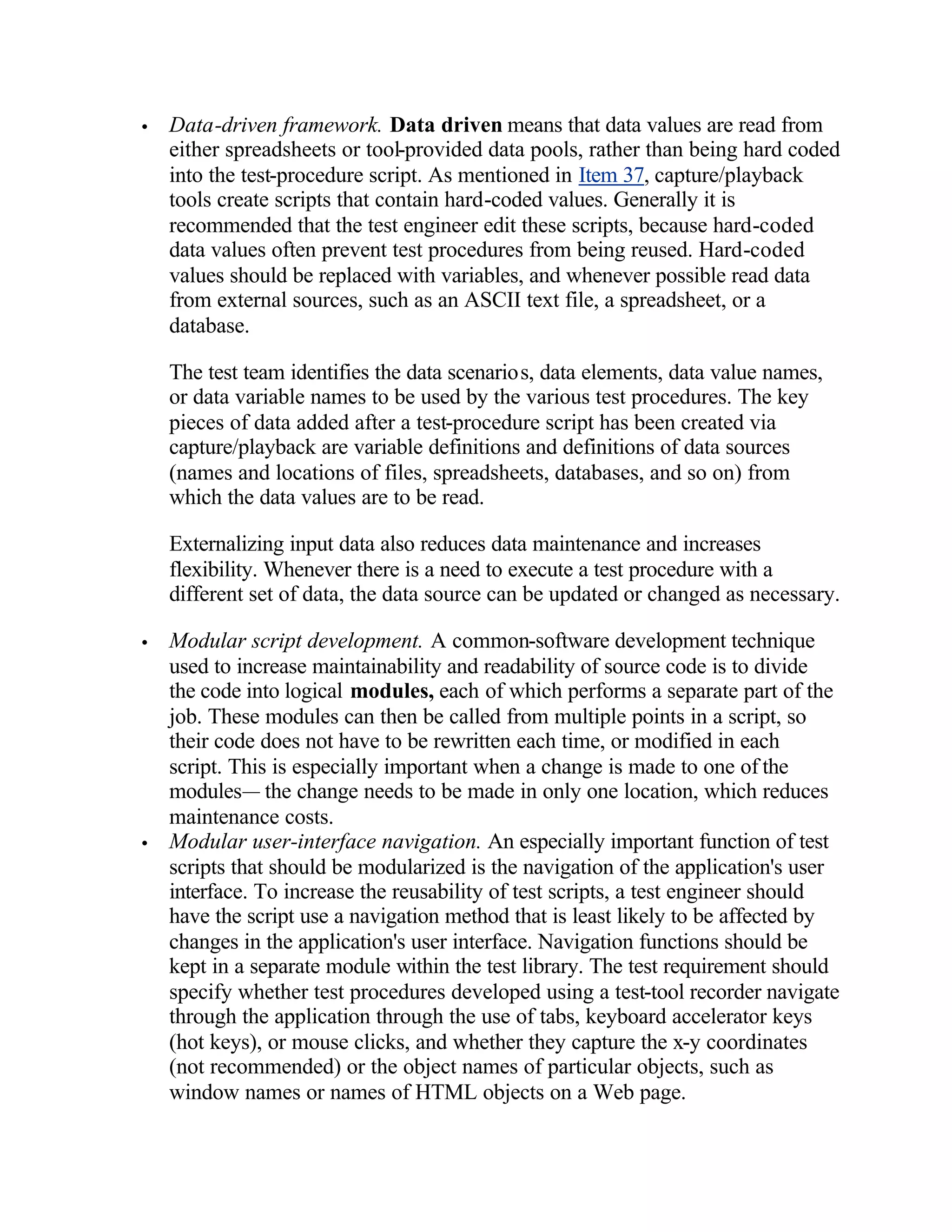 •   Data-driven framework. Data driven means that data values are read from
    either spreadsheets or tool-provided data pools, rather than being hard coded
    into the test-procedure script. As mentioned in Item 37, capture/playback
    tools create scripts that contain hard-coded values. Generally it is
    recommended that the test engineer edit these scripts, because hard-coded
    data values often prevent test procedures from being reused. Hard-coded
    values should be replaced with variables, and whenever possible read data
    from external sources, such as an ASCII text file, a spreadsheet, or a
    database.

    The test team identifies the data scenarios, data elements, data value names,
    or data variable names to be used by the various test procedures. The key
    pieces of data added after a test-procedure script has been created via
    capture/playback are variable definitions and definitions of data sources
    (names and locations of files, spreadsheets, databases, and so on) from
    which the data values are to be read.

    Externalizing input data also reduces data maintenance and increases
    flexibility. Whenever there is a need to execute a test procedure with a
    different set of data, the data source can be updated or changed as necessary.

•   Modular script development. A common-software development technique
    used to increase maintainability and readability of source code is to divide
    the code into logical modules, each of which performs a separate part of the
    job. These modules can then be called from multiple points in a script, so
    their code does not have to be rewritten each time, or modified in each
    script. This is especially important when a change is made to one of the
    modules— the change needs to be made in only one location, which reduces
    maintenance costs.
•   Modular user-interface navigation. An especially important function of test
    scripts that should be modularized is the navigation of the application's user
    interface. To increase the reusability of test scripts, a test engineer should
    have the script use a navigation method that is least likely to be affected by
    changes in the application's user interface. Navigation functions should be
    kept in a separate module within the test library. The test requirement should
    specify whether test procedures developed using a test-tool recorder navigate
    through the application through the use of tabs, keyboard accelerator keys
    (hot keys), or mouse clicks, and whether they capture the x-y coordinates
    (not recommended) or the object names of particular objects, such as
    window names or names of HTML objects on a Web page.
 