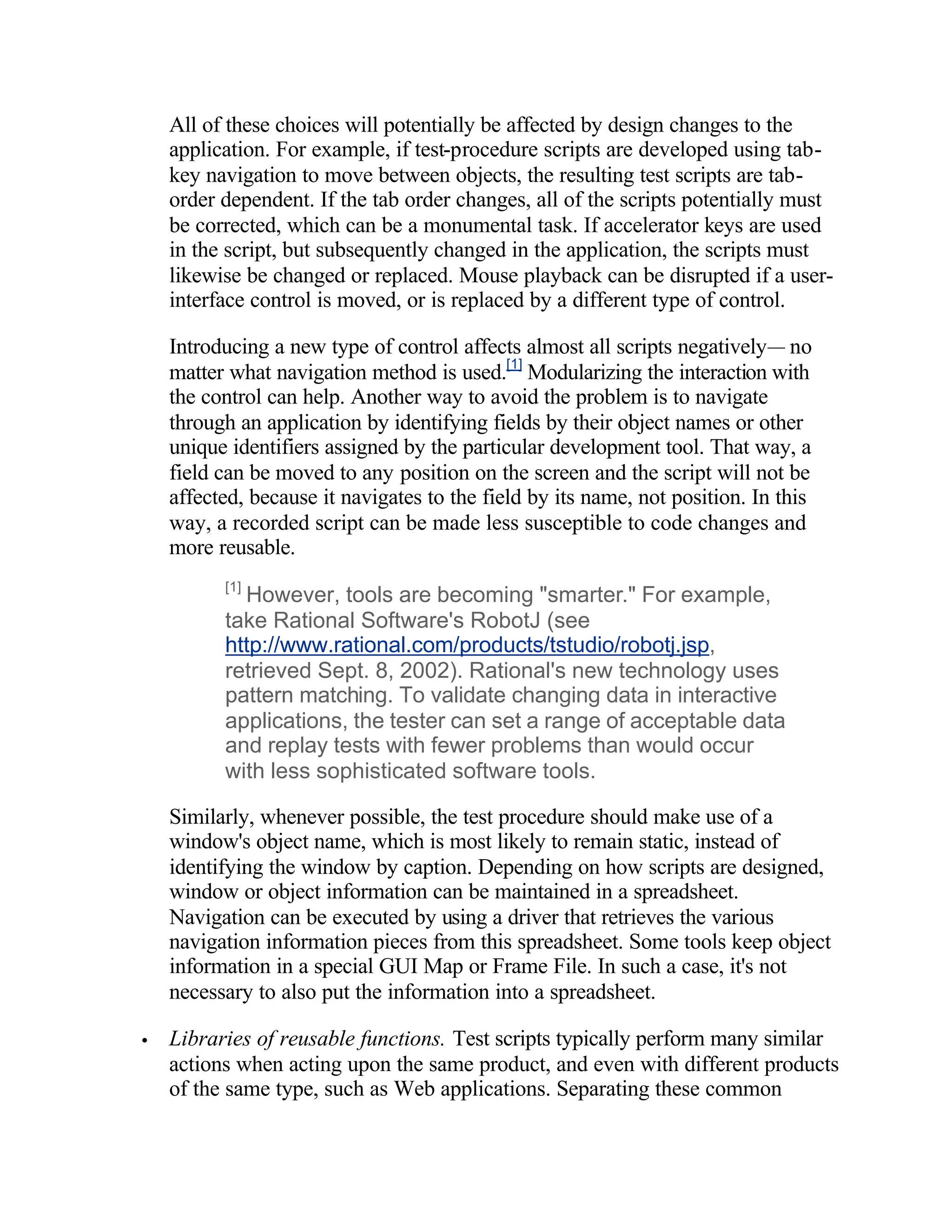 All of these choices will potentially be affected by design changes to the
    application. For example, if test-procedure scripts are developed using tab-
    key navigation to move between objects, the resulting test scripts are tab-
    order dependent. If the tab order changes, all of the scripts potentially must
    be corrected, which can be a monumental task. If accelerator keys are used
    in the script, but subsequently changed in the application, the scripts must
    likewise be changed or replaced. Mouse playback can be disrupted if a user-
    interface control is moved, or is replaced by a different type of control.

    Introducing a new type of control affects almost all scripts negatively— no
    matter what navigation method is used.[1] Modularizing the interaction with
    the control can help. Another way to avoid the problem is to navigate
    through an application by identifying fields by their object names or other
    unique identifiers assigned by the particular development tool. That way, a
    field can be moved to any position on the screen and the script will not be
    affected, because it navigates to the field by its name, not position. In this
    way, a recorded script can be made less susceptible to code changes and
    more reusable.
          [1]
            However, tools are becoming "smarter." For example,
          take Rational Software's RobotJ (see
          http://www.rational.com/products/tstudio/robotj.jsp,
          retrieved Sept. 8, 2002). Rational's new technology uses
          pattern matching. To validate changing data in interactive
          applications, the tester can set a range of acceptable data
          and replay tests with fewer problems than would occur
          with less sophisticated software tools.

    Similarly, whenever possible, the test procedure should make use of a
    window's object name, which is most likely to remain static, instead of
    identifying the window by caption. Depending on how scripts are designed,
    window or object information can be maintained in a spreadsheet.
    Navigation can be executed by using a driver that retrieves the various
    navigation information pieces from this spreadsheet. Some tools keep object
    information in a special GUI Map or Frame File. In such a case, it's not
    necessary to also put the information into a spreadsheet.

•   Libraries of reusable functions. Test scripts typically perform many similar
    actions when acting upon the same product, and even with different products
    of the same type, such as Web applications. Separating these common
 