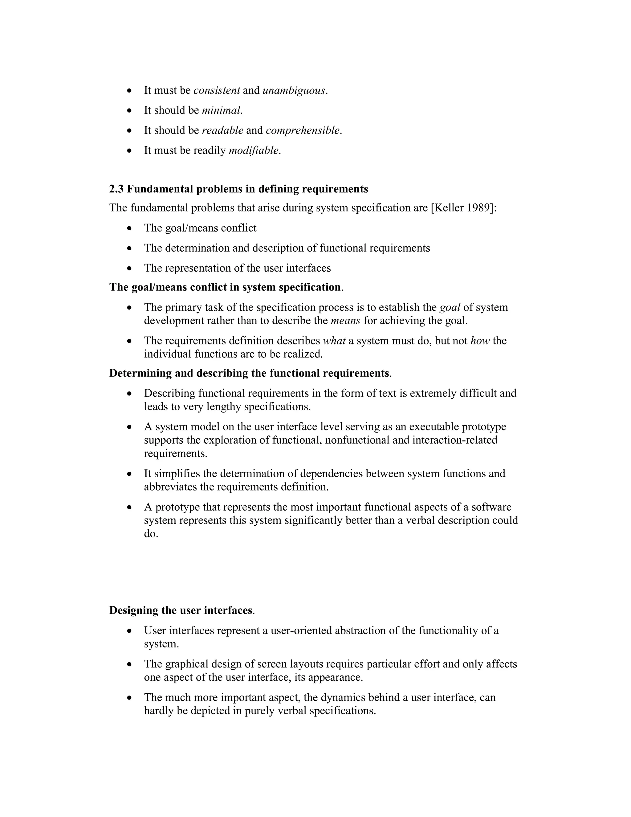 •   It must be consistent and unambiguous.
   •   It should be minimal.
   •   It should be readable and comprehensible.
   •   It must be readily modifiable.


2.3 Fundamental problems in defining requirements
The fundamental problems that arise during system specification are [Keller 1989]:
   •   The goal/means conflict
   •   The determination and description of functional requirements
   •   The representation of the user interfaces
The goal/means conflict in system specification.
   •   The primary task of the specification process is to establish the goal of system
       development rather than to describe the means for achieving the goal.
   •   The requirements definition describes what a system must do, but not how the
       individual functions are to be realized.
Determining and describing the functional requirements.
   •   Describing functional requirements in the form of text is extremely difficult and
       leads to very lengthy specifications.
   •   A system model on the user interface level serving as an executable prototype
       supports the exploration of functional, nonfunctional and interaction-related
       requirements.
   •   It simplifies the determination of dependencies between system functions and
       abbreviates the requirements definition.
   •   A prototype that represents the most important functional aspects of a software
       system represents this system significantly better than a verbal description could
       do.




Designing the user interfaces.
   •   User interfaces represent a user-oriented abstraction of the functionality of a
       system.
   •   The graphical design of screen layouts requires particular effort and only affects
       one aspect of the user interface, its appearance.
   •   The much more important aspect, the dynamics behind a user interface, can
       hardly be depicted in purely verbal specifications.
 