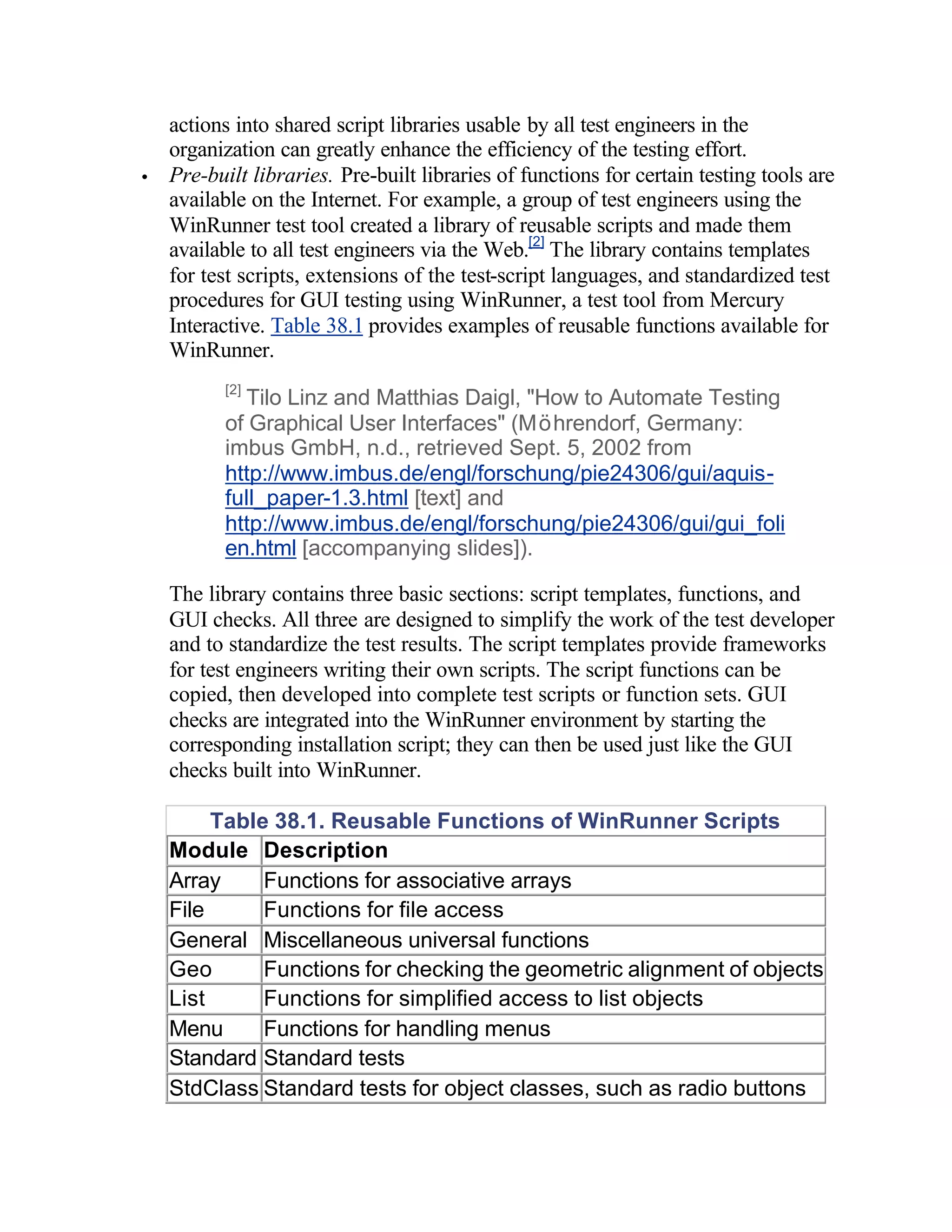 actions into shared script libraries usable by all test engineers in the
    organization can greatly enhance the efficiency of the testing effort.
•   Pre-built libraries. Pre-built libraries of functions for certain testing tools are
    available on the Internet. For example, a group of test engineers using the
    WinRunner test tool created a library of reusable scripts and made them
    available to all test engineers via the Web.[2] The library contains templates
    for test scripts, extensions of the test-script languages, and standardized test
    procedures for GUI testing using WinRunner, a test tool from Mercury
    Interactive. Table 38.1 provides examples of reusable functions available for
    WinRunner.
          [2]
            Tilo Linz and Matthias Daigl, "How to Automate Testing
          of Graphical User Interfaces" (Möhrendorf, Germany:
          imbus GmbH, n.d., retrieved Sept. 5, 2002 from
          http://www.imbus.de/engl/forschung/pie24306/gui/aquis-
          full_paper-1.3.html [text] and
          http://www.imbus.de/engl/forschung/pie24306/gui/gui_foli
          en.html [accompanying slides]).

    The library contains three basic sections: script templates, functions, and
    GUI checks. All three are designed to simplify the work of the test developer
    and to standardize the test results. The script templates provide frameworks
    for test engineers writing their own scripts. The script functions can be
    copied, then developed into complete test scripts or function sets. GUI
    checks are integrated into the WinRunner environment by starting the
    corresponding installation script; they can then be used just like the GUI
    checks built into WinRunner.

         Table 38.1. Reusable Functions of WinRunner Scripts
    Module Description
    Array     Functions for associative arrays
    File      Functions for file access
    General Miscellaneous universal functions
    Geo       Functions for checking the geometric alignment of objects
    List      Functions for simplified access to list objects
    Menu      Functions for handling menus
    Standard Standard tests
    StdClass Standard tests for object classes, such as radio buttons
 