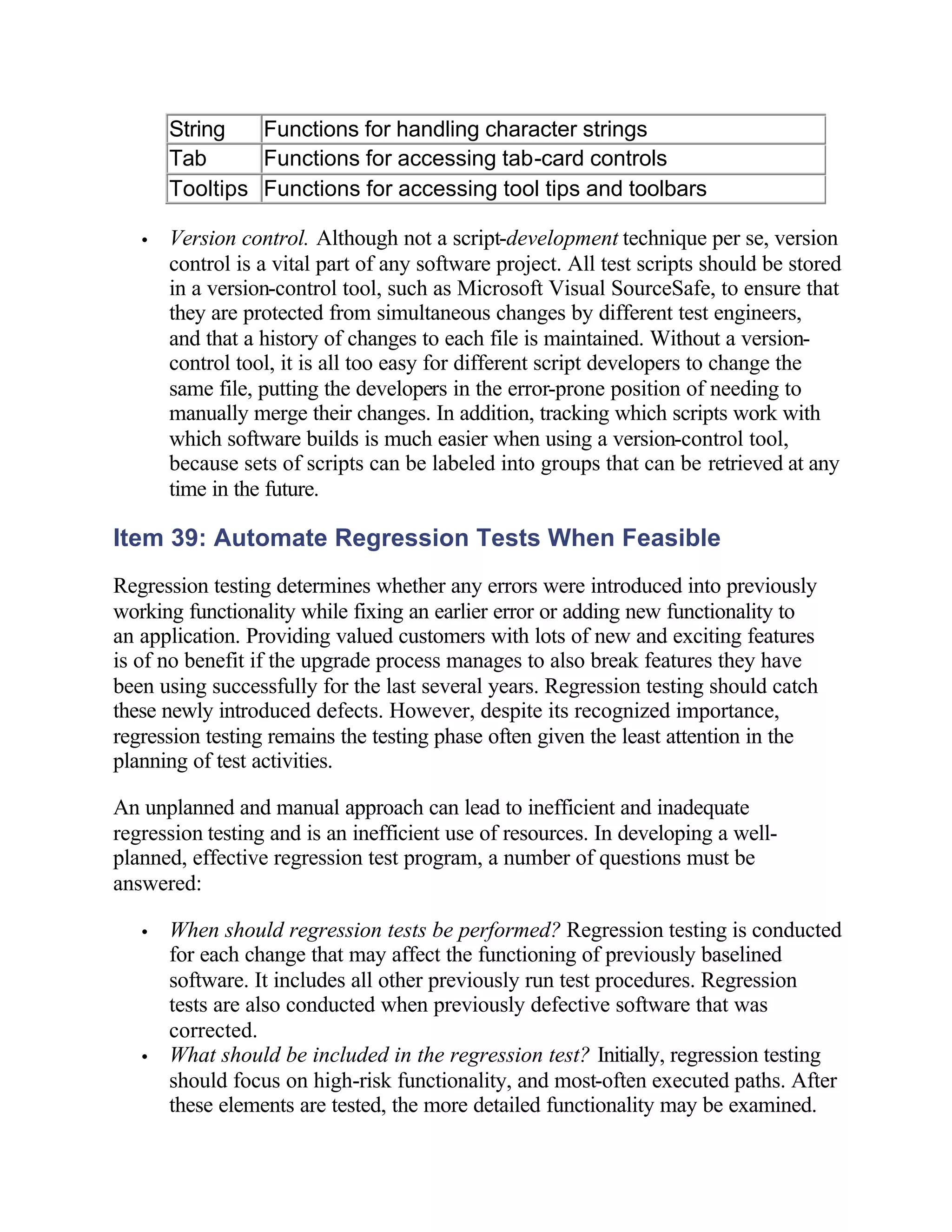 String   Functions for handling character strings
       Tab      Functions for accessing tab-card controls
       Tooltips Functions for accessing tool tips and toolbars

   •   Version control. Although not a script-development technique per se, version
       control is a vital part of any software project. All test scripts should be stored
       in a version-control tool, such as Microsoft Visual SourceSafe, to ensure that
       they are protected from simultaneous changes by different test engineers,
       and that a history of changes to each file is maintained. Without a version-
       control tool, it is all too easy for different script developers to change the
       same file, putting the developers in the error-prone position of needing to
       manually merge their changes. In addition, tracking which scripts work with
       which software builds is much easier when using a version-control tool,
       because sets of scripts can be labeled into groups that can be retrieved at any
       time in the future.

Item 39: Automate Regression Tests When Feasible
Regression testing determines whether any errors were introduced into previously
working functionality while fixing an earlier error or adding new functionality to
an application. Providing valued customers with lots of new and exciting features
is of no benefit if the upgrade process manages to also break features they have
been using successfully for the last several years. Regression testing should catch
these newly introduced defects. However, despite its recognized importance,
regression testing remains the testing phase often given the least attention in the
planning of test activities.

An unplanned and manual approach can lead to inefficient and inadequate
regression testing and is an inefficient use of resources. In developing a well-
planned, effective regression test program, a number of questions must be
answered:

   •   When should regression tests be performed? Regression testing is conducted
       for each change that may affect the functioning of previously baselined
       software. It includes all other previously run test procedures. Regression
       tests are also conducted when previously defective software that was
       corrected.
   •   What should be included in the regression test? Initially, regression testing
       should focus on high-risk functionality, and most-often executed paths. After
       these elements are tested, the more detailed functionality may be examined.
 