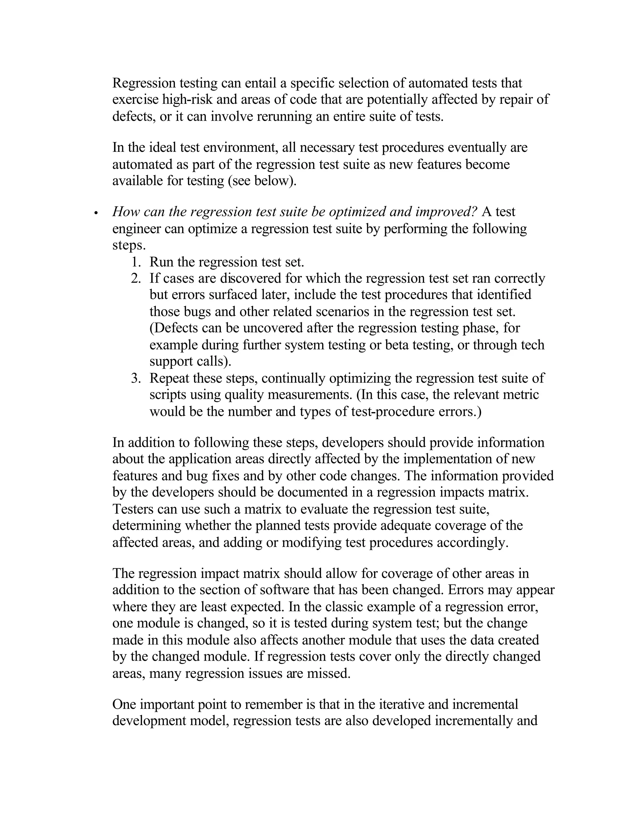 Regression testing can entail a specific selection of automated tests that
    exercise high-risk and areas of code that are potentially affected by repair of
    defects, or it can involve rerunning an entire suite of tests.

    In the ideal test environment, all necessary test procedures eventually are
    automated as part of the regression test suite as new features become
    available for testing (see below).

•   How can the regression test suite be optimized and improved? A test
    engineer can optimize a regression test suite by performing the following
    steps.
       1. Run the regression test set.
       2. If cases are discovered for which the regression test set ran correctly
           but errors surfaced later, include the test procedures that identified
           those bugs and other related scenarios in the regression test set.
           (Defects can be uncovered after the regression testing phase, for
           example during further system testing or beta testing, or through tech
           support calls).
       3. Repeat these steps, continually optimizing the regression test suite of
           scripts using quality measurements. (In this case, the relevant metric
           would be the number and types of test-procedure errors.)

    In addition to following these steps, developers should provide information
    about the application areas directly affected by the implementation of new
    features and bug fixes and by other code changes. The information provided
    by the developers should be documented in a regression impacts matrix.
    Testers can use such a matrix to evaluate the regression test suite,
    determining whether the planned tests provide adequate coverage of the
    affected areas, and adding or modifying test procedures accordingly.

    The regression impact matrix should allow for coverage of other areas in
    addition to the section of software that has been changed. Errors may appear
    where they are least expected. In the classic example of a regression error,
    one module is changed, so it is tested during system test; but the change
    made in this module also affects another module that uses the data created
    by the changed module. If regression tests cover only the directly changed
    areas, many regression issues are missed.

    One important point to remember is that in the iterative and incremental
    development model, regression tests are also developed incrementally and
 