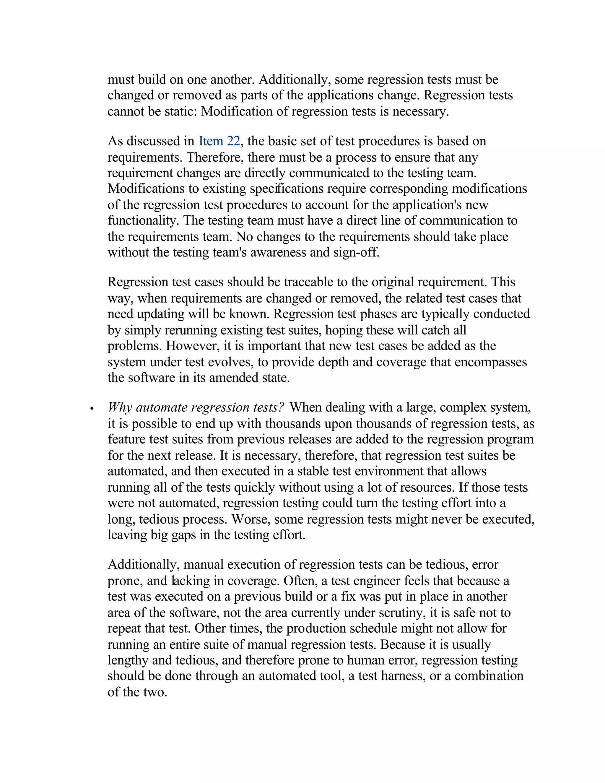 must build on one another. Additionally, some regression tests must be
    changed or removed as parts of the applications change. Regression tests
    cannot be static: Modification of regression tests is necessary.

    As discussed in Item 22, the basic set of test procedures is based on
    requirements. Therefore, there must be a process to ensure that any
    requirement changes are directly communicated to the testing team.
    Modifications to existing specifications require corresponding modifications
    of the regression test procedures to account for the application's new
    functionality. The testing team must have a direct line of communication to
    the requirements team. No changes to the requirements should take place
    without the testing team's awareness and sign-off.

    Regression test cases should be traceable to the original requirement. This
    way, when requirements are changed or removed, the related test cases that
    need updating will be known. Regression test phases are typically conducted
    by simply rerunning existing test suites, hoping these will catch all
    problems. However, it is important that new test cases be added as the
    system under test evolves, to provide depth and coverage that encompasses
    the software in its amended state.

•   Why automate regression tests? When dealing with a large, complex system,
    it is possible to end up with thousands upon thousands of regression tests, as
    feature test suites from previous releases are added to the regression program
    for the next release. It is necessary, therefore, that regression test suites be
    automated, and then executed in a stable test environment that allows
    running all of the tests quickly without using a lot of resources. If those tests
    were not automated, regression testing could turn the testing effort into a
    long, tedious process. Worse, some regression tests might never be executed,
    leaving big gaps in the testing effort.

    Additionally, manual execution of regression tests can be tedious, error
    prone, and lacking in coverage. Often, a test engineer feels that because a
    test was executed on a previous build or a fix was put in place in another
    area of the software, not the area currently under scrutiny, it is safe not to
    repeat that test. Other times, the production schedule might not allow for
    running an entire suite of manual regression tests. Because it is usually
    lengthy and tedious, and therefore prone to human error, regression testing
    should be done through an automated tool, a test harness, or a combination
    of the two.
 