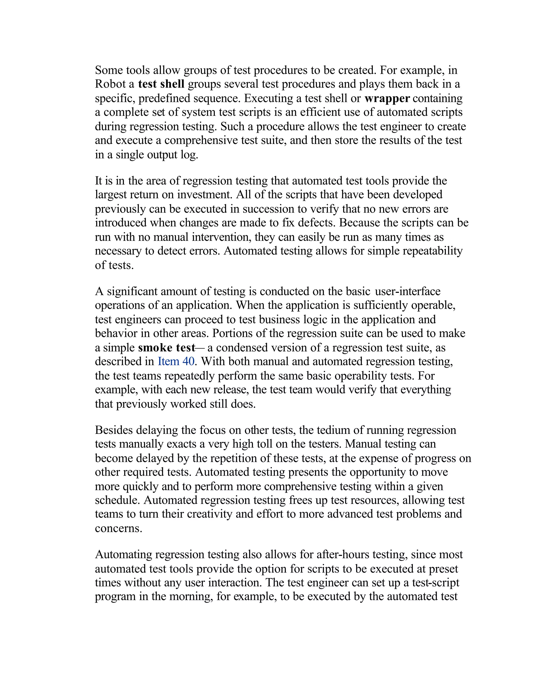 Some tools allow groups of test procedures to be created. For example, in
Robot a test shell groups several test procedures and plays them back in a
specific, predefined sequence. Executing a test shell or wrapper containing
a complete set of system test scripts is an efficient use of automated scripts
during regression testing. Such a procedure allows the test engineer to create
and execute a comprehensive test suite, and then store the results of the test
in a single output log.

It is in the area of regression testing that automated test tools provide the
largest return on investment. All of the scripts that have been developed
previously can be executed in succession to verify that no new errors are
introduced when changes are made to fix defects. Because the scripts can be
run with no manual intervention, they can easily be run as many times as
necessary to detect errors. Automated testing allows for simple repeatability
of tests.

A significant amount of testing is conducted on the basic user-interface
operations of an application. When the application is sufficiently operable,
test engineers can proceed to test business logic in the application and
behavior in other areas. Portions of the regression suite can be used to make
a simple smoke test— a condensed version of a regression test suite, as
described in Item 40. With both manual and automated regression testing,
the test teams repeatedly perform the same basic operability tests. For
example, with each new release, the test team would verify that everything
that previously worked still does.

Besides delaying the focus on other tests, the tedium of running regression
tests manually exacts a very high toll on the testers. Manual testing can
become delayed by the repetition of these tests, at the expense of progress on
other required tests. Automated testing presents the opportunity to move
more quickly and to perform more comprehensive testing within a given
schedule. Automated regression testing frees up test resources, allowing test
teams to turn their creativity and effort to more advanced test problems and
concerns.

Automating regression testing also allows for after-hours testing, since most
automated test tools provide the option for scripts to be executed at preset
times without any user interaction. The test engineer can set up a test-script
program in the morning, for example, to be executed by the automated test
 