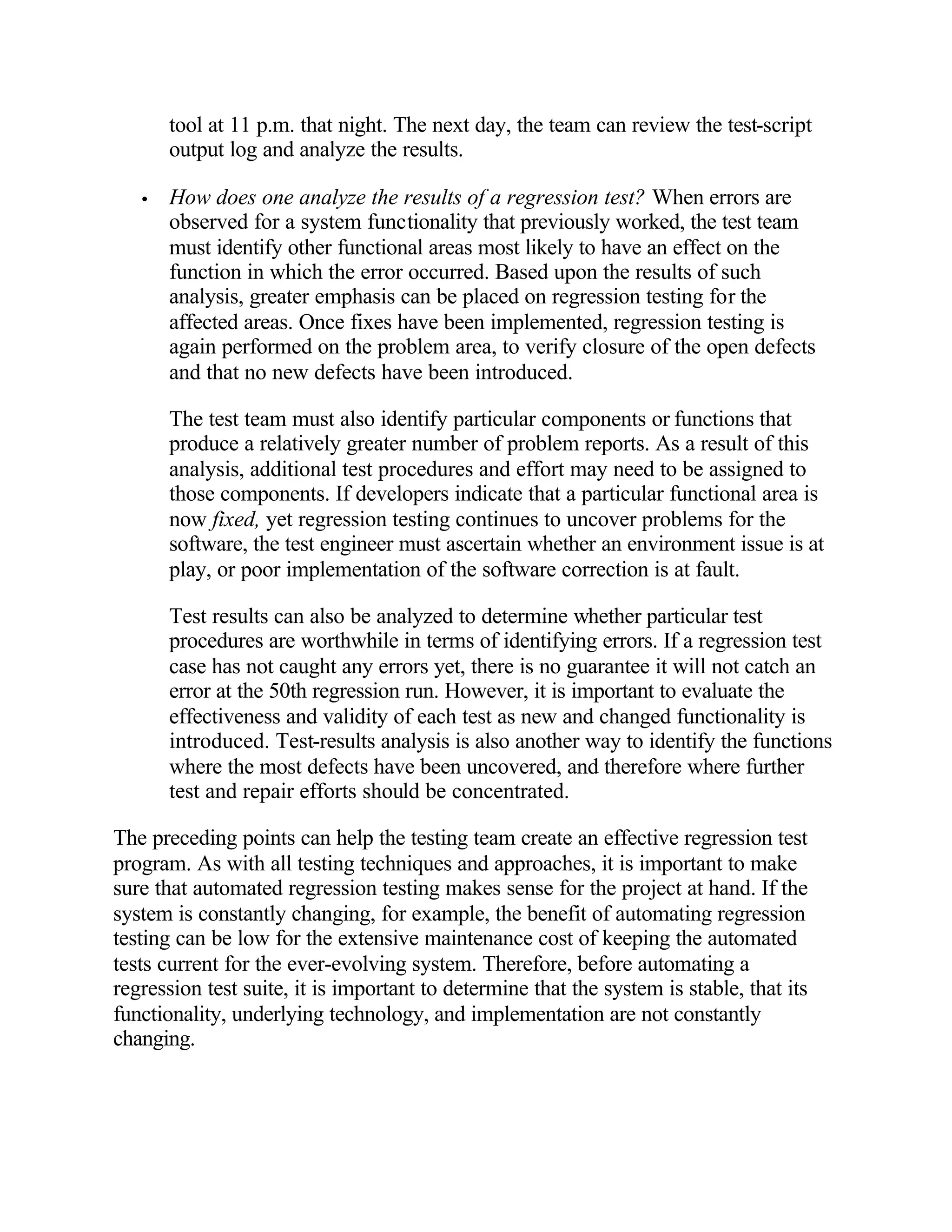 tool at 11 p.m. that night. The next day, the team can review the test-script
       output log and analyze the results.

   •   How does one analyze the results of a regression test? When errors are
       observed for a system functionality that previously worked, the test team
       must identify other functional areas most likely to have an effect on the
       function in which the error occurred. Based upon the results of such
       analysis, greater emphasis can be placed on regression testing for the
       affected areas. Once fixes have been implemented, regression testing is
       again performed on the problem area, to verify closure of the open defects
       and that no new defects have been introduced.

       The test team must also identify particular components or functions that
       produce a relatively greater number of problem reports. As a result of this
       analysis, additional test procedures and effort may need to be assigned to
       those components. If developers indicate that a particular functional area is
       now fixed, yet regression testing continues to uncover problems for the
       software, the test engineer must ascertain whether an environment issue is at
       play, or poor implementation of the software correction is at fault.

       Test results can also be analyzed to determine whether particular test
       procedures are worthwhile in terms of identifying errors. If a regression test
       case has not caught any errors yet, there is no guarantee it will not catch an
       error at the 50th regression run. However, it is important to evaluate the
       effectiveness and validity of each test as new and changed functionality is
       introduced. Test-results analysis is also another way to identify the functions
       where the most defects have been uncovered, and therefore where further
       test and repair efforts should be concentrated.

The preceding points can help the testing team create an effective regression test
program. As with all testing techniques and approaches, it is important to make
sure that automated regression testing makes sense for the project at hand. If the
system is constantly changing, for example, the benefit of automating regression
testing can be low for the extensive maintenance cost of keeping the automated
tests current for the ever-evolving system. Therefore, before automating a
regression test suite, it is important to determine that the system is stable, that its
functionality, underlying technology, and implementation are not constantly
changing.
 