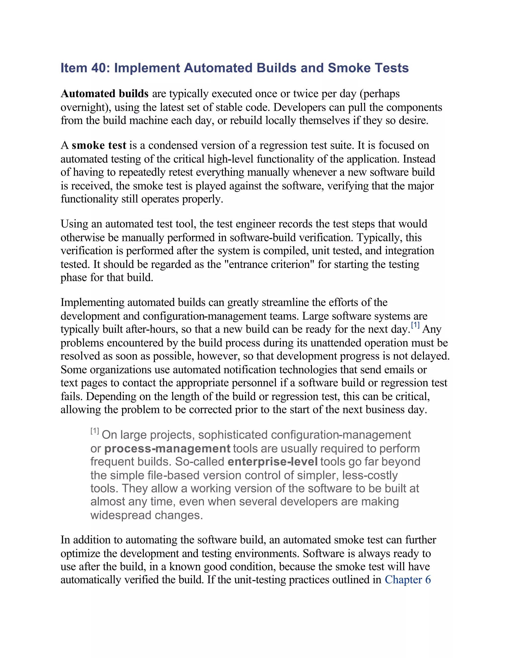 Item 40: Implement Automated Builds and Smoke Tests
Automated builds are typically executed once or twice per day (perhaps
overnight), using the latest set of stable code. Developers can pull the components
from the build machine each day, or rebuild locally themselves if they so desire.

A smoke test is a condensed version of a regression test suite. It is focused on
automated testing of the critical high-level functionality of the application. Instead
of having to repeatedly retest everything manually whenever a new software build
is received, the smoke test is played against the software, verifying that the major
functionality still operates properly.

Using an automated test tool, the test engineer records the test steps that would
otherwise be manually performed in software-build verification. Typically, this
verification is performed after the system is compiled, unit tested, and integration
tested. It should be regarded as the "entrance criterion" for starting the testing
phase for that build.

Implementing automated builds can greatly streamline the efforts of the
development and configuration-management teams. Large software systems are
typically built after-hours, so that a new build can be ready for the next day. [1] Any
problems encountered by the build process during its unattended operation must be
resolved as soon as possible, however, so that development progress is not delayed.
Some organizations use automated notification technologies that send emails or
text pages to contact the appropriate personnel if a software build or regression test
fails. Depending on the length of the build or regression test, this can be critical,
allowing the problem to be corrected prior to the start of the next business day.
      [1]
         On large projects, sophisticated configuration-management
      or process-management tools are usually required to perform
      frequent builds. So-called enterprise-level tools go far beyond
      the simple file-based version control of simpler, less-costly
      tools. They allow a working version of the software to be built at
      almost any time, even when several developers are making
      widespread changes.

In addition to automating the software build, an automated smoke test can further
optimize the development and testing environments. Software is always ready to
use after the build, in a known good condition, because the smoke test will have
automatically verified the build. If the unit-testing practices outlined in Chapter 6
 