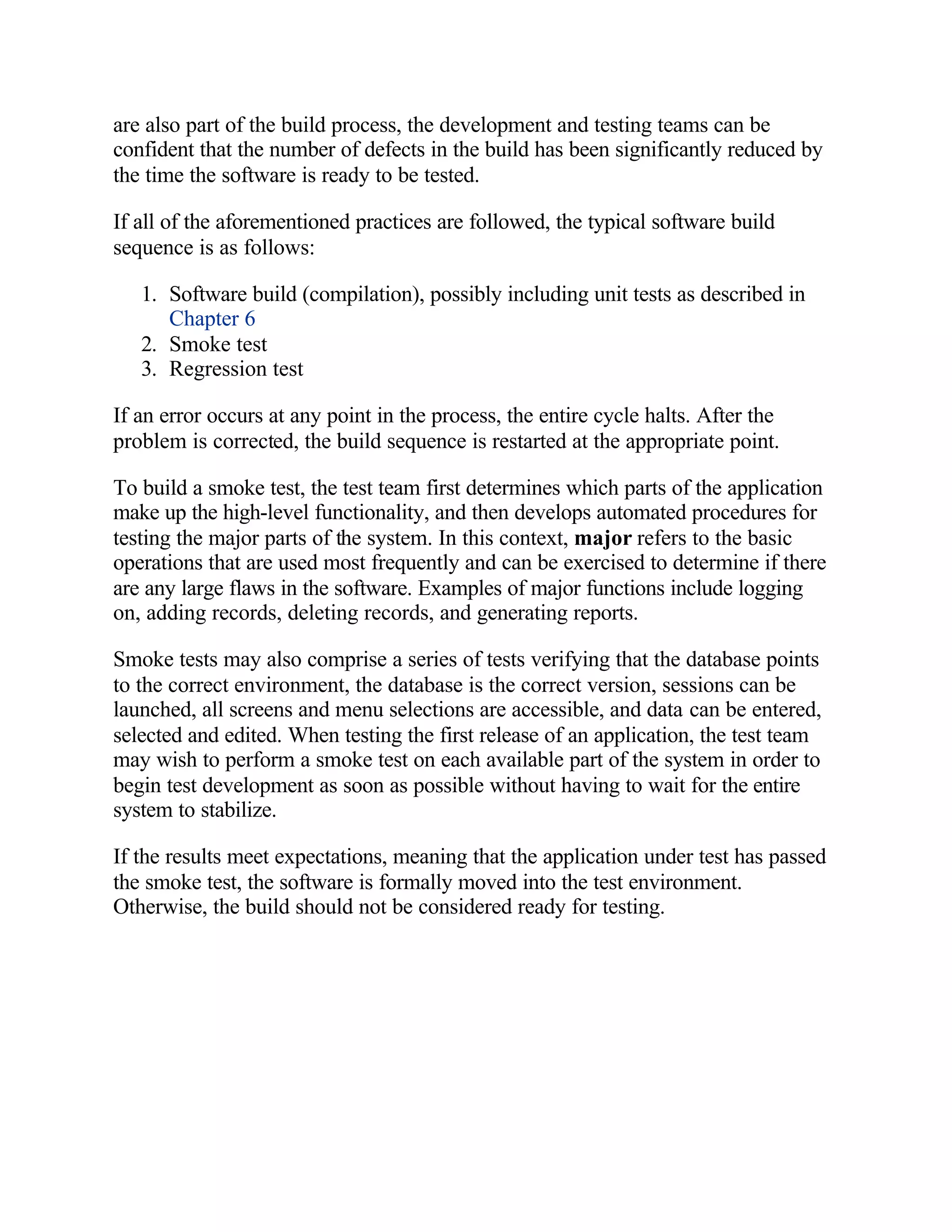 are also part of the build process, the development and testing teams can be
confident that the number of defects in the build has been significantly reduced by
the time the software is ready to be tested.

If all of the aforementioned practices are followed, the typical software build
sequence is as follows:

   1. Software build (compilation), possibly including unit tests as described in
      Chapter 6
   2. Smoke test
   3. Regression test

If an error occurs at any point in the process, the entire cycle halts. After the
problem is corrected, the build sequence is restarted at the appropriate point.

To build a smoke test, the test team first determines which parts of the application
make up the high-level functionality, and then develops automated procedures for
testing the major parts of the system. In this context, major refers to the basic
operations that are used most frequently and can be exercised to determine if there
are any large flaws in the software. Examples of major functions include logging
on, adding records, deleting records, and generating reports.

Smoke tests may also comprise a series of tests verifying that the database points
to the correct environment, the database is the correct version, sessions can be
launched, all screens and menu selections are accessible, and data can be entered,
selected and edited. When testing the first release of an application, the test team
may wish to perform a smoke test on each available part of the system in order to
begin test development as soon as possible without having to wait for the entire
system to stabilize.

If the results meet expectations, meaning that the application under test has passed
the smoke test, the software is formally moved into the test environment.
Otherwise, the build should not be considered ready for testing.
 