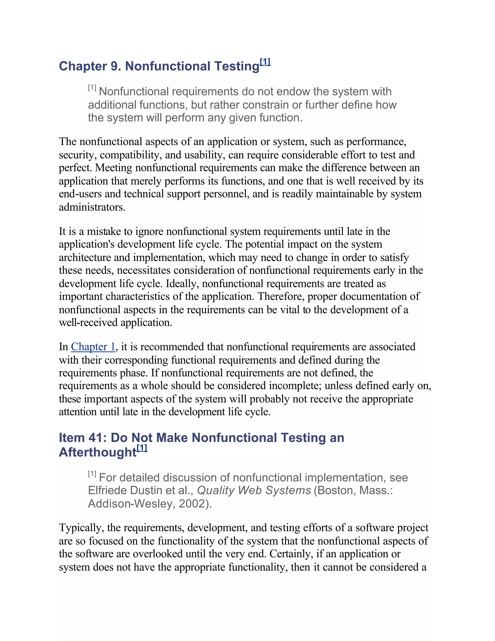 Chapter 9. Nonfunctional Testing[1]
      [1]
        Nonfunctional requirements do not endow the system with
      additional functions, but rather constrain or further define how
      the system will perform any given function.

The nonfunctional aspects of an application or system, such as performance,
security, compatibility, and usability, can require considerable effort to test and
perfect. Meeting nonfunctional requirements can make the difference between an
application that merely performs its functions, and one that is well received by its
end-users and technical support personnel, and is readily maintainable by system
administrators.

It is a mistake to ignore nonfunctional system requirements until late in the
application's development life cycle. The potential impact on the system
architecture and implementation, which may need to change in order to satisfy
these needs, necessitates consideration of nonfunctional requirements early in the
development life cycle. Ideally, nonfunctional requirements are treated as
important characteristics of the application. Therefore, proper documentation of
nonfunctional aspects in the requirements can be vital to the development of a
well-received application.

In Chapter 1, it is recommended that nonfunctional requirements are associated
with their corresponding functional requirements and defined during the
requirements phase. If nonfunctional requirements are not defined, the
requirements as a whole should be considered incomplete; unless defined early on,
these important aspects of the system will probably not receive the appropriate
attention until late in the development life cycle.

Item 41: Do Not Make Nonfunctional Testing an
Afterthought[1]
      [1]
        For detailed discussion of nonfunctional implementation, see
      Elfriede Dustin et al., Quality Web Systems (Boston, Mass.:
      Addison-Wesley, 2002).

Typically, the requirements, development, and testing efforts of a software project
are so focused on the functionality of the system that the nonfunctional aspects of
the software are overlooked until the very end. Certainly, if an application or
system does not have the appropriate functionality, then it cannot be considered a
 