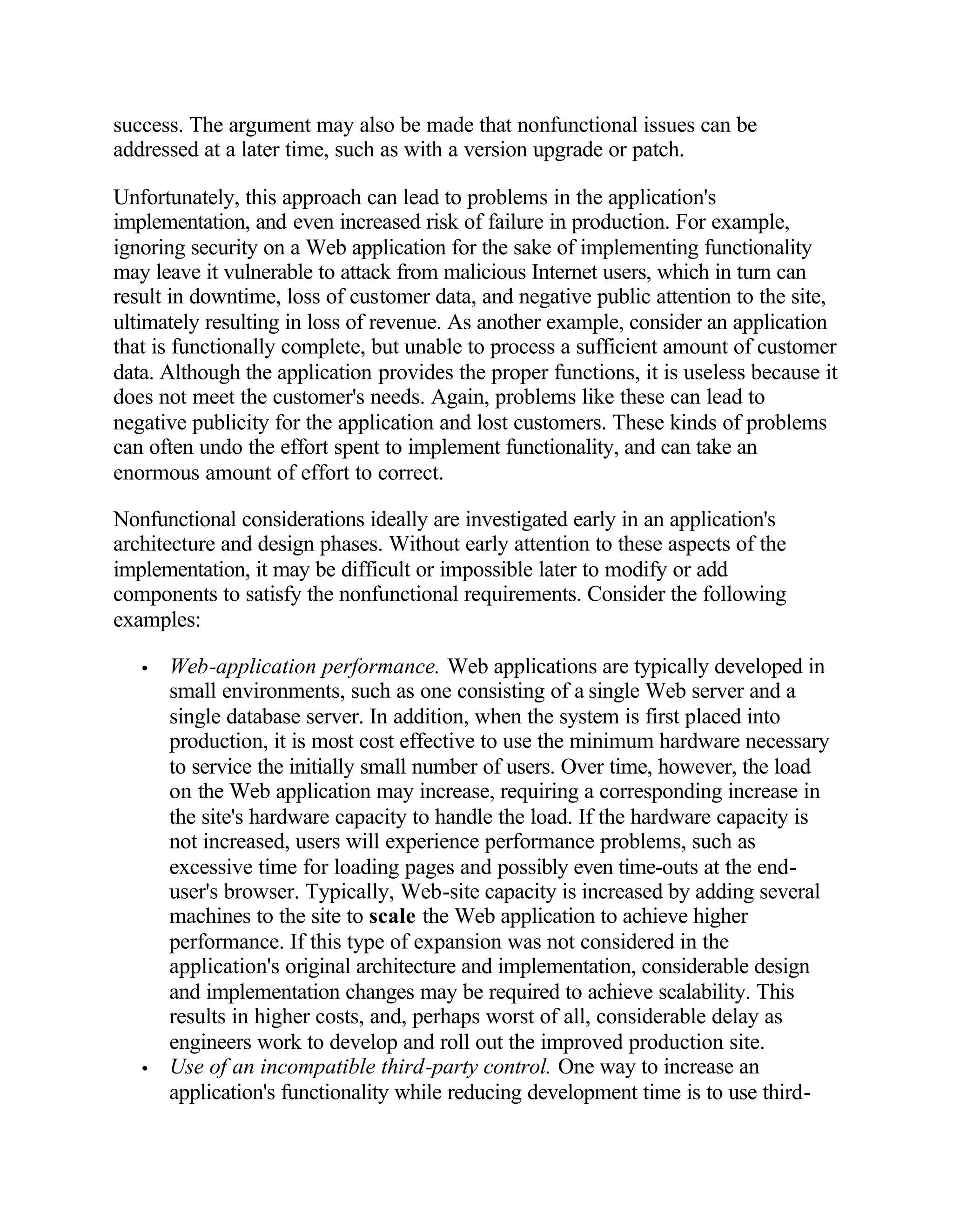 success. The argument may also be made that nonfunctional issues can be
addressed at a later time, such as with a version upgrade or patch.

Unfortunately, this approach can lead to problems in the application's
implementation, and even increased risk of failure in production. For example,
ignoring security on a Web application for the sake of implementing functionality
may leave it vulnerable to attack from malicious Internet users, which in turn can
result in downtime, loss of customer data, and negative public attention to the site,
ultimately resulting in loss of revenue. As another example, consider an application
that is functionally complete, but unable to process a sufficient amount of customer
data. Although the application provides the proper functions, it is useless because it
does not meet the customer's needs. Again, problems like these can lead to
negative publicity for the application and lost customers. These kinds of problems
can often undo the effort spent to implement functionality, and can take an
enormous amount of effort to correct.

Nonfunctional considerations ideally are investigated early in an application's
architecture and design phases. Without early attention to these aspects of the
implementation, it may be difficult or impossible later to modify or add
components to satisfy the nonfunctional requirements. Consider the following
examples:

   •   Web-application performance. Web applications are typically developed in
       small environments, such as one consisting of a single Web server and a
       single database server. In addition, when the system is first placed into
       production, it is most cost effective to use the minimum hardware necessary
       to service the initially small number of users. Over time, however, the load
       on the Web application may increase, requiring a corresponding increase in
       the site's hardware capacity to handle the load. If the hardware capacity is
       not increased, users will experience performance problems, such as
       excessive time for loading pages and possibly even time-outs at the end-
       user's browser. Typically, Web-site capacity is increased by adding several
       machines to the site to scale the Web application to achieve higher
       performance. If this type of expansion was not considered in the
       application's original architecture and implementation, considerable design
       and implementation changes may be required to achieve scalability. This
       results in higher costs, and, perhaps worst of all, considerable delay as
       engineers work to develop and roll out the improved production site.
   •   Use of an incompatible third-party control. One way to increase an
       application's functionality while reducing development time is to use third-
 