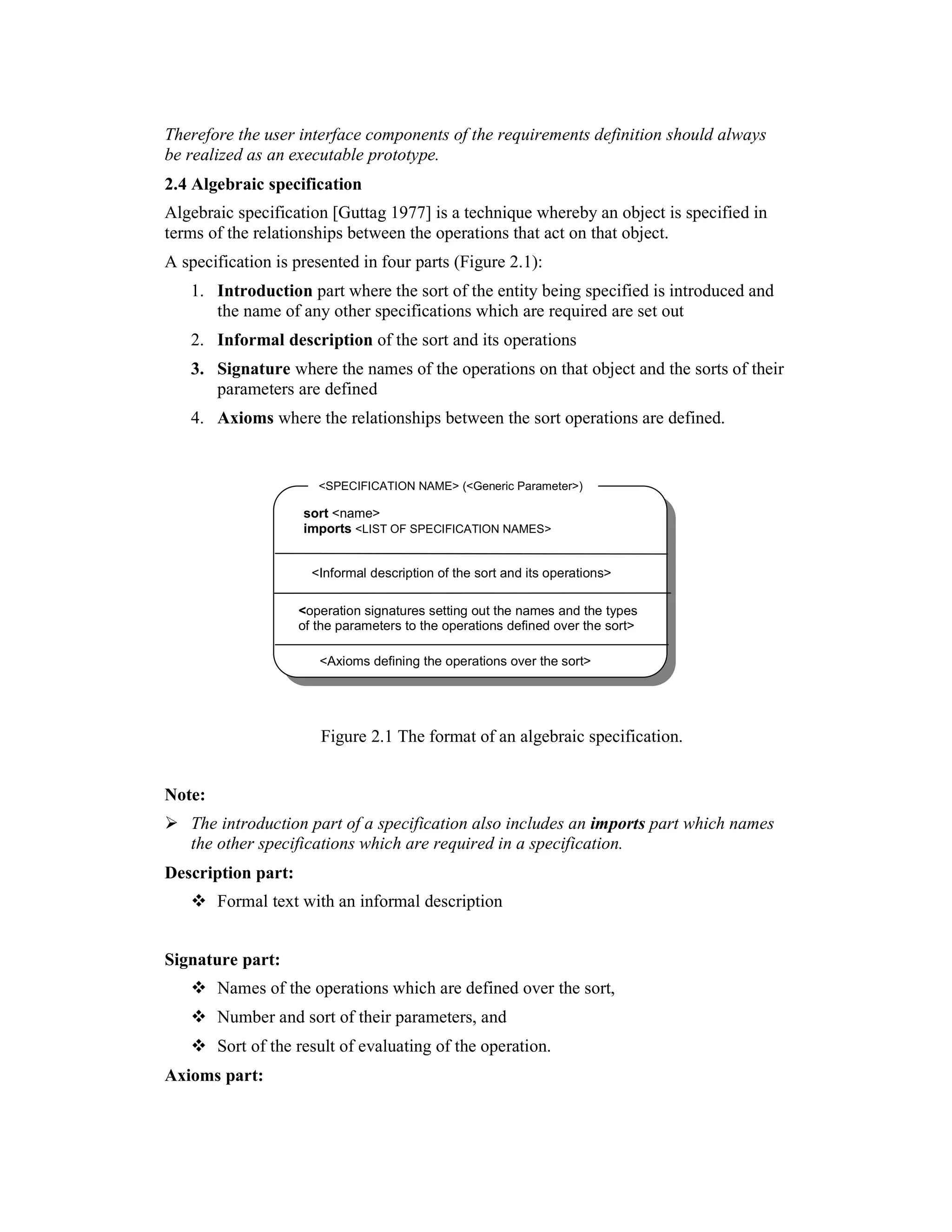 Therefore the user interface components of the requirements definition should always
be realized as an executable prototype.
2.4 Algebraic specification
Algebraic specification [Guttag 1977] is a technique whereby an object is specified in
terms of the relationships between the operations that act on that object.
A specification is presented in four parts (Figure 2.1):
   1. Introduction part where the sort of the entity being specified is introduced and
      the name of any other specifications which are required are set out
   2. Informal description of the sort and its operations
   3. Signature where the names of the operations on that object and the sorts of their
      parameters are defined
   4. Axioms where the relationships between the sort operations are defined.


                       <SPECIFICATION NAME> (<Generic Parameter>)

                    sort <name>
                    imports <LIST OF SPECIFICATION NAMES>


                      <Informal description of the sort and its operations>

                    <operation signatures setting out the names and the types
                    of the parameters to the operations defined over the sort>

                       <Axioms defining the operations over the sort>




                       Figure 2.1 The format of an algebraic specification.


Note:
   The introduction part of a specification also includes an imports part which names
   the other specifications which are required in a specification.
Description part:
        Formal text with an informal description


Signature part:
        Names of the operations which are defined over the sort,
        Number and sort of their parameters, and
        Sort of the result of evaluating of the operation.
Axioms part:
 