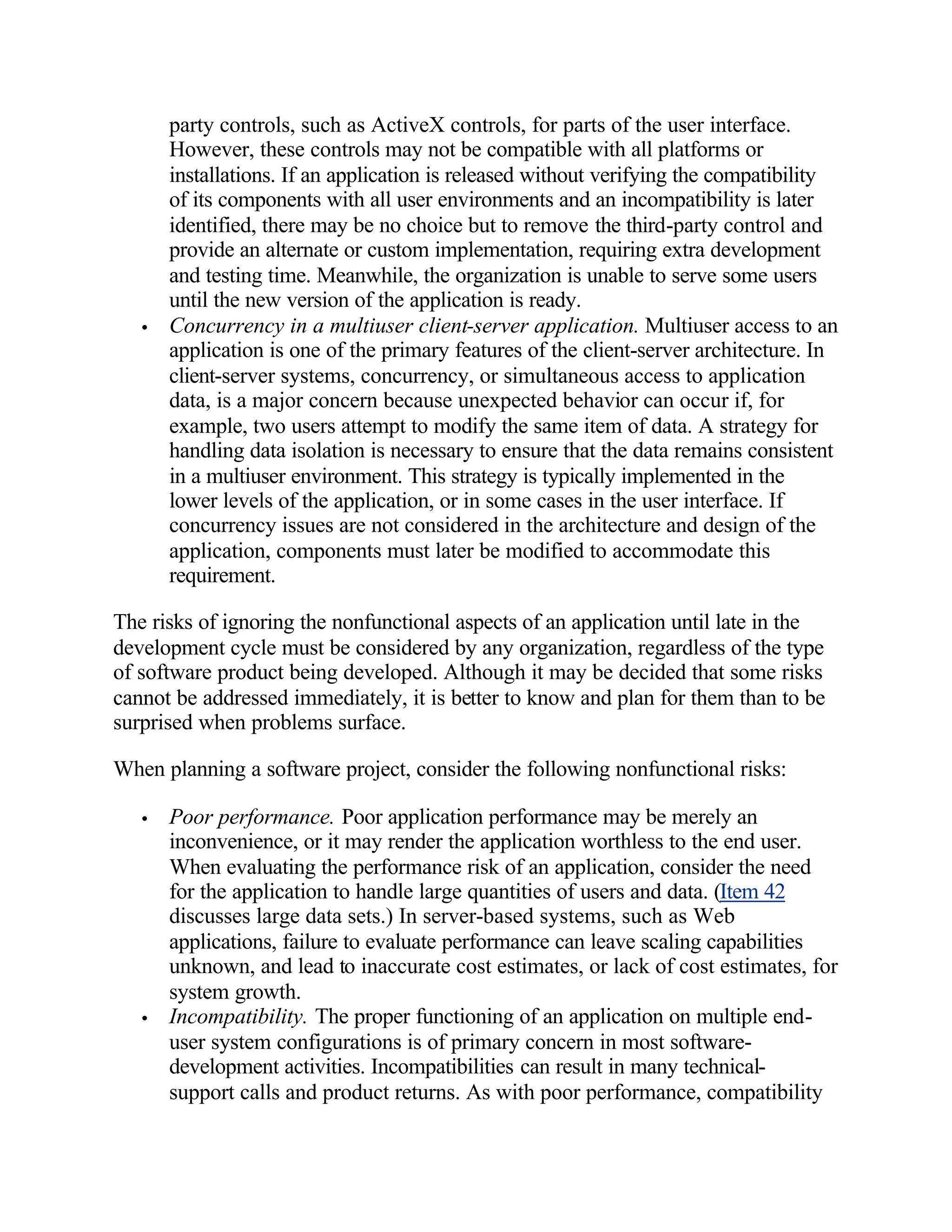 party controls, such as ActiveX controls, for parts of the user interface.
       However, these controls may not be compatible with all platforms or
       installations. If an application is released without verifying the compatibility
       of its components with all user environments and an incompatibility is later
       identified, there may be no choice but to remove the third-party control and
       provide an alternate or custom implementation, requiring extra development
       and testing time. Meanwhile, the organization is unable to serve some users
       until the new version of the application is ready.
   •   Concurrency in a multiuser client-server application. Multiuser access to an
       application is one of the primary features of the client-server architecture. In
       client-server systems, concurrency, or simultaneous access to application
       data, is a major concern because unexpected behavior can occur if, for
       example, two users attempt to modify the same item of data. A strategy for
       handling data isolation is necessary to ensure that the data remains consistent
       in a multiuser environment. This strategy is typically implemented in the
       lower levels of the application, or in some cases in the user interface. If
       concurrency issues are not considered in the architecture and design of the
       application, components must later be modified to accommodate this
       requirement.

The risks of ignoring the nonfunctional aspects of an application until late in the
development cycle must be considered by any organization, regardless of the type
of software product being developed. Although it may be decided that some risks
cannot be addressed immediately, it is better to know and plan for them than to be
surprised when problems surface.

When planning a software project, consider the following nonfunctional risks:

   •   Poor performance. Poor application performance may be merely an
       inconvenience, or it may render the application worthless to the end user.
       When evaluating the performance risk of an application, consider the need
       for the application to handle large quantities of users and data. (Item 42
       discusses large data sets.) In server-based systems, such as Web
       applications, failure to evaluate performance can leave scaling capabilities
       unknown, and lead to inaccurate cost estimates, or lack of cost estimates, for
       system growth.
   •   Incompatibility. The proper functioning of an application on multiple end-
       user system configurations is of primary concern in most software-
       development activities. Incompatibilities can result in many technical-
       support calls and product returns. As with poor performance, compatibility
 