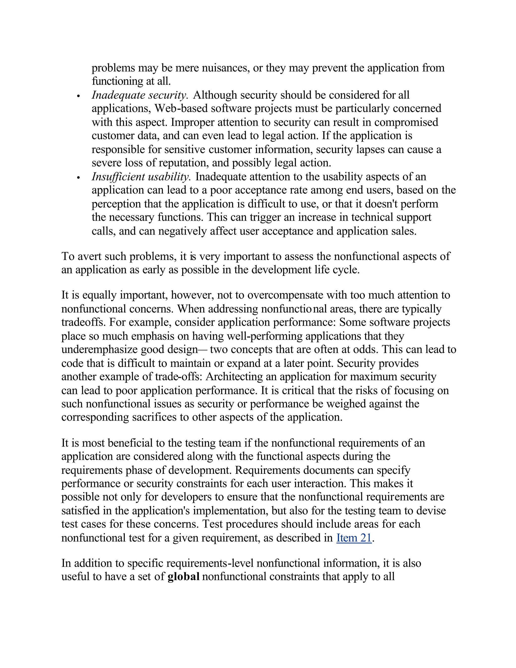 problems may be mere nuisances, or they may prevent the application from
       functioning at all.
   •   Inadequate security. Although security should be considered for all
       applications, Web-based software projects must be particularly concerned
       with this aspect. Improper attention to security can result in compromised
       customer data, and can even lead to legal action. If the application is
       responsible for sensitive customer information, security lapses can cause a
       severe loss of reputation, and possibly legal action.
   •   Insufficient usability. Inadequate attention to the usability aspects of an
       application can lead to a poor acceptance rate among end users, based on the
       perception that the application is difficult to use, or that it doesn't perform
       the necessary functions. This can trigger an increase in technical support
       calls, and can negatively affect user acceptance and application sales.

To avert such problems, it is very important to assess the nonfunctional aspects of
an application as early as possible in the development life cycle.

It is equally important, however, not to overcompensate with too much attention to
nonfunctional concerns. When addressing nonfunctional areas, there are typically
tradeoffs. For example, consider application performance: Some software projects
place so much emphasis on having well-performing applications that they
underemphasize good design— two concepts that are often at odds. This can lead to
code that is difficult to maintain or expand at a later point. Security provides
another example of trade-offs: Architecting an application for maximum security
can lead to poor application performance. It is critical that the risks of focusing on
such nonfunctional issues as security or performance be weighed against the
corresponding sacrifices to other aspects of the application.

It is most beneficial to the testing team if the nonfunctional requirements of an
application are considered along with the functional aspects during the
requirements phase of development. Requirements documents can specify
performance or security constraints for each user interaction. This makes it
possible not only for developers to ensure that the nonfunctional requirements are
satisfied in the application's implementation, but also for the testing team to devise
test cases for these concerns. Test procedures should include areas for each
nonfunctional test for a given requirement, as described in Item 21.

In addition to specific requirements-level nonfunctional information, it is also
useful to have a set of global nonfunctional constraints that apply to all
 