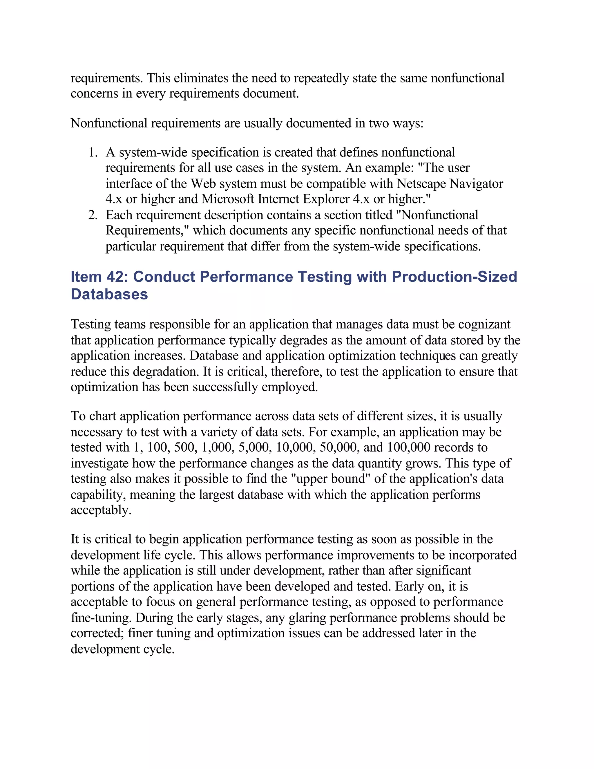 requirements. This eliminates the need to repeatedly state the same nonfunctional
concerns in every requirements document.

Nonfunctional requirements are usually documented in two ways:

   1. A system-wide specification is created that defines nonfunctional
      requirements for all use cases in the system. An example: "The user
      interface of the Web system must be compatible with Netscape Navigator
      4.x or higher and Microsoft Internet Explorer 4.x or higher."
   2. Each requirement description contains a section titled "Nonfunctional
      Requirements," which documents any specific nonfunctional needs of that
      particular requirement that differ from the system-wide specifications.

Item 42: Conduct Performance Testing with Production-Sized
Databases
Testing teams responsible for an application that manages data must be cognizant
that application performance typically degrades as the amount of data stored by the
application increases. Database and application optimization techniques can greatly
reduce this degradation. It is critical, therefore, to test the application to ensure that
optimization has been successfully employed.

To chart application performance across data sets of different sizes, it is usually
necessary to test with a variety of data sets. For example, an application may be
tested with 1, 100, 500, 1,000, 5,000, 10,000, 50,000, and 100,000 records to
investigate how the performance changes as the data quantity grows. This type of
testing also makes it possible to find the "upper bound" of the application's data
capability, meaning the largest database with which the application performs
acceptably.

It is critical to begin application performance testing as soon as possible in the
development life cycle. This allows performance improvements to be incorporated
while the application is still under development, rather than after significant
portions of the application have been developed and tested. Early on, it is
acceptable to focus on general performance testing, as opposed to performance
fine-tuning. During the early stages, any glaring performance problems should be
corrected; finer tuning and optimization issues can be addressed later in the
development cycle.
 