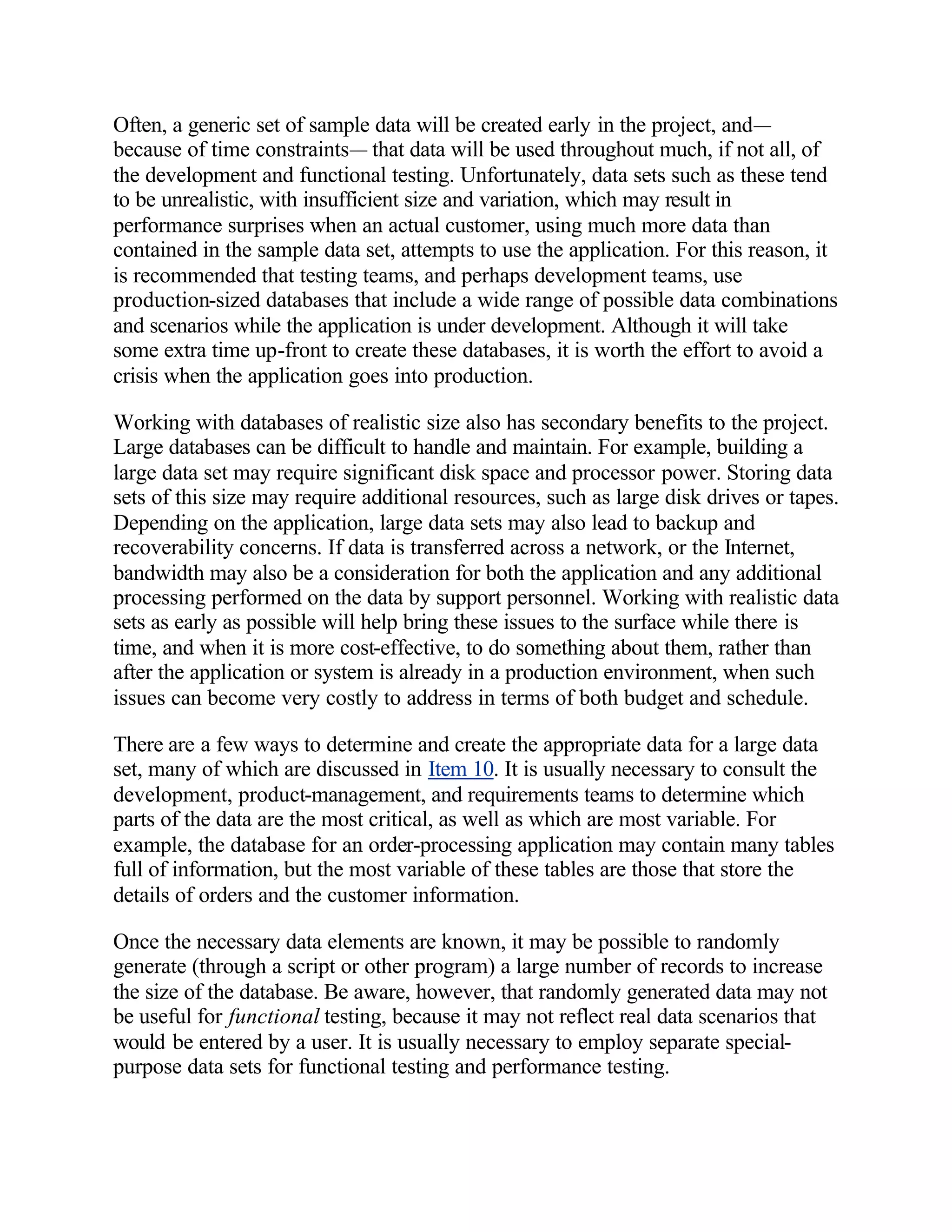 Often, a generic set of sample data will be created early in the project, and—
because of time constraints— that data will be used throughout much, if not all, of
the development and functional testing. Unfortunately, data sets such as these tend
to be unrealistic, with insufficient size and variation, which may result in
performance surprises when an actual customer, using much more data than
contained in the sample data set, attempts to use the application. For this reason, it
is recommended that testing teams, and perhaps development teams, use
production-sized databases that include a wide range of possible data combinations
and scenarios while the application is under development. Although it will take
some extra time up-front to create these databases, it is worth the effort to avoid a
crisis when the application goes into production.

Working with databases of realistic size also has secondary benefits to the project.
Large databases can be difficult to handle and maintain. For example, building a
large data set may require significant disk space and processor power. Storing data
sets of this size may require additional resources, such as large disk drives or tapes.
Depending on the application, large data sets may also lead to backup and
recoverability concerns. If data is transferred across a network, or the Internet,
bandwidth may also be a consideration for both the application and any additional
processing performed on the data by support personnel. Working with realistic data
sets as early as possible will help bring these issues to the surface while there is
time, and when it is more cost-effective, to do something about them, rather than
after the application or system is already in a production environment, when such
issues can become very costly to address in terms of both budget and schedule.

There are a few ways to determine and create the appropriate data for a large data
set, many of which are discussed in Item 10. It is usually necessary to consult the
development, product-management, and requirements teams to determine which
parts of the data are the most critical, as well as which are most variable. For
example, the database for an order-processing application may contain many tables
full of information, but the most variable of these tables are those that store the
details of orders and the customer information.

Once the necessary data elements are known, it may be possible to randomly
generate (through a script or other program) a large number of records to increase
the size of the database. Be aware, however, that randomly generated data may not
be useful for functional testing, because it may not reflect real data scenarios that
would be entered by a user. It is usually necessary to employ separate special-
purpose data sets for functional testing and performance testing.
 