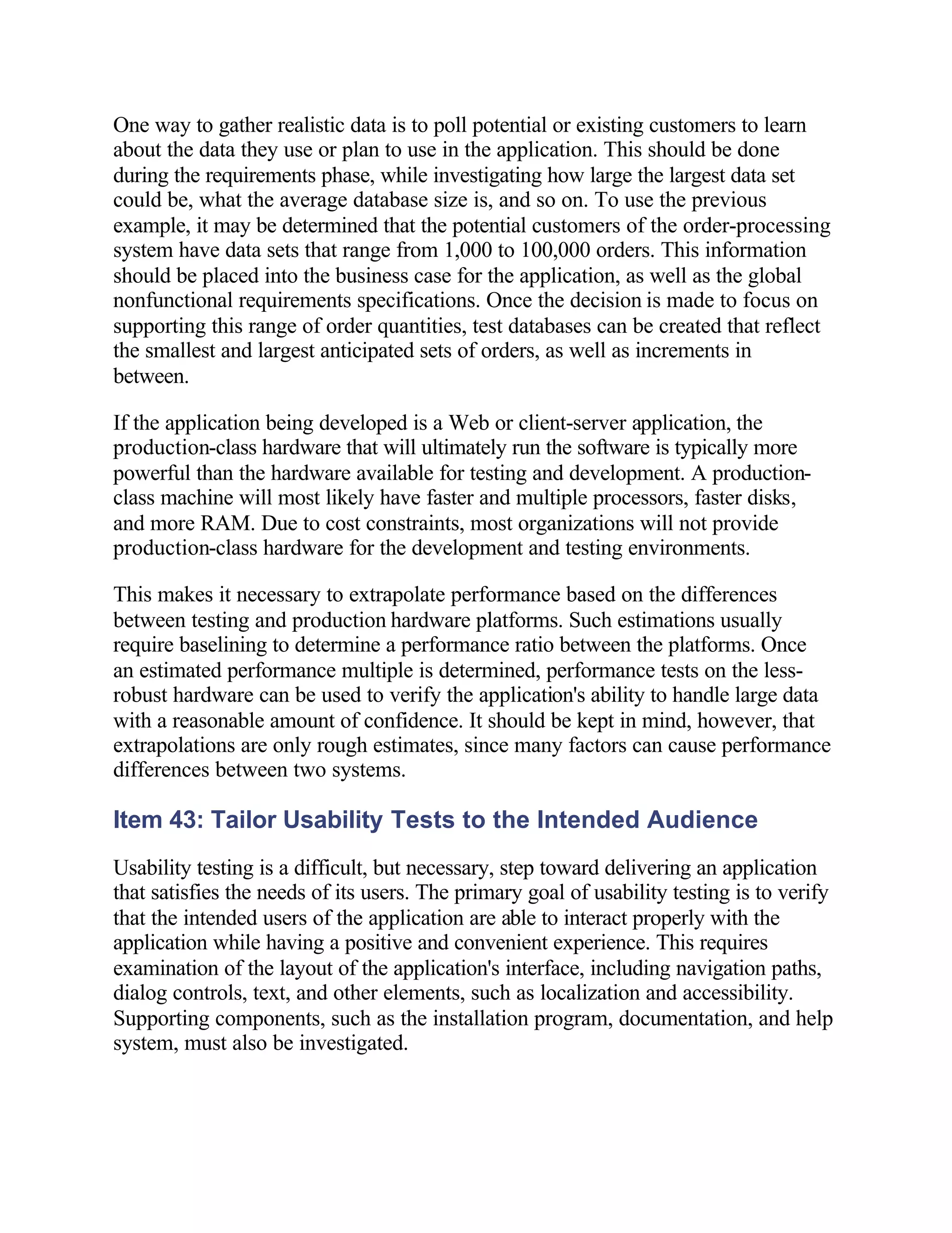 One way to gather realistic data is to poll potential or existing customers to learn
about the data they use or plan to use in the application. This should be done
during the requirements phase, while investigating how large the largest data set
could be, what the average database size is, and so on. To use the previous
example, it may be determined that the potential customers of the order-processing
system have data sets that range from 1,000 to 100,000 orders. This information
should be placed into the business case for the application, as well as the global
nonfunctional requirements specifications. Once the decision is made to focus on
supporting this range of order quantities, test databases can be created that reflect
the smallest and largest anticipated sets of orders, as well as increments in
between.

If the application being developed is a Web or client-server application, the
production-class hardware that will ultimately run the software is typically more
powerful than the hardware available for testing and development. A production-
class machine will most likely have faster and multiple processors, faster disks,
and more RAM. Due to cost constraints, most organizations will not provide
production-class hardware for the development and testing environments.

This makes it necessary to extrapolate performance based on the differences
between testing and production hardware platforms. Such estimations usually
require baselining to determine a performance ratio between the platforms. Once
an estimated performance multiple is determined, performance tests on the less-
robust hardware can be used to verify the application's ability to handle large data
with a reasonable amount of confidence. It should be kept in mind, however, that
extrapolations are only rough estimates, since many factors can cause performance
differences between two systems.

Item 43: Tailor Usability Tests to the Intended Audience
Usability testing is a difficult, but necessary, step toward delivering an application
that satisfies the needs of its users. The primary goal of usability testing is to verify
that the intended users of the application are able to interact properly with the
application while having a positive and convenient experience. This requires
examination of the layout of the application's interface, including navigation paths,
dialog controls, text, and other elements, such as localization and accessibility.
Supporting components, such as the installation program, documentation, and help
system, must also be investigated.
 