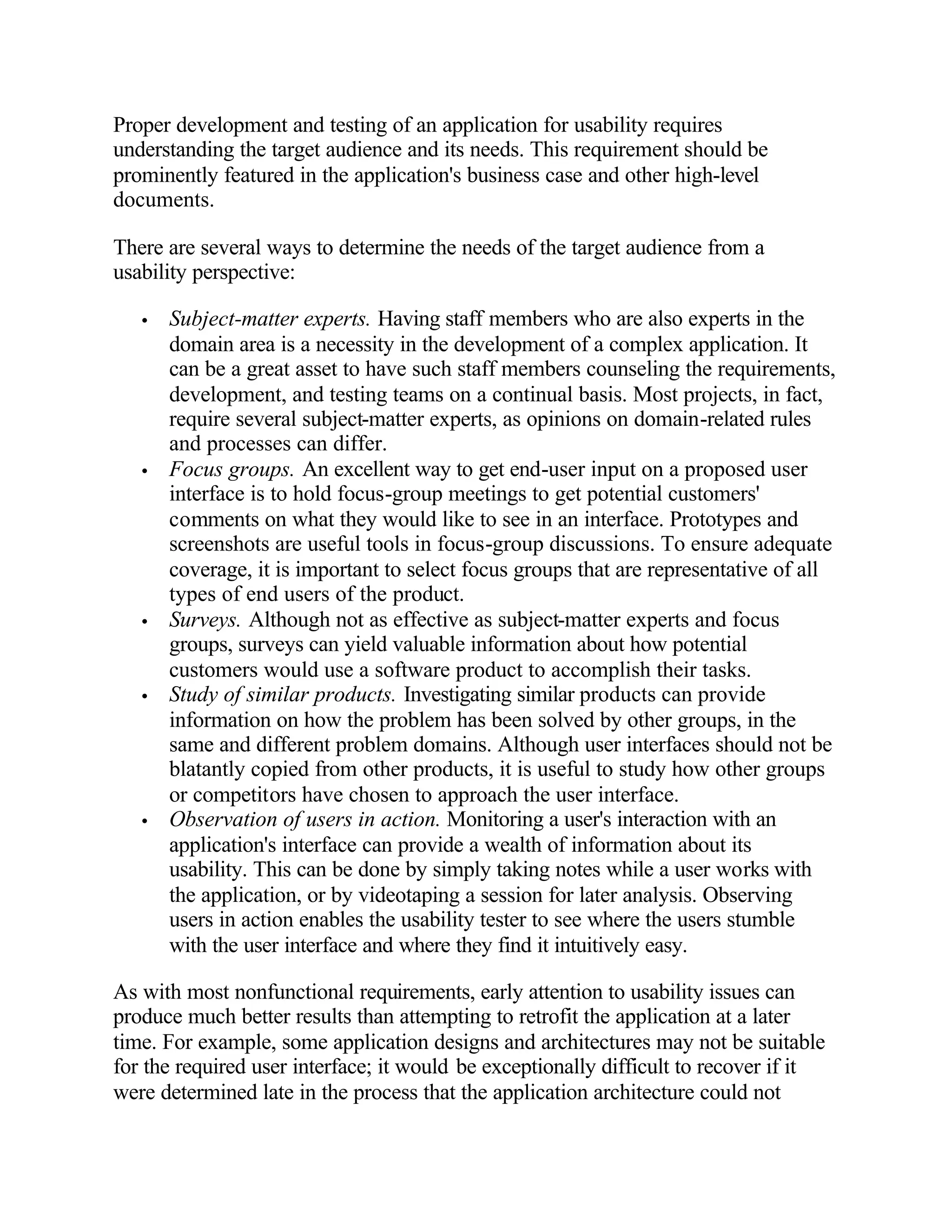 Proper development and testing of an application for usability requires
understanding the target audience and its needs. This requirement should be
prominently featured in the application's business case and other high-level
documents.

There are several ways to determine the needs of the target audience from a
usability perspective:

   •   Subject-matter experts. Having staff members who are also experts in the
       domain area is a necessity in the development of a complex application. It
       can be a great asset to have such staff members counseling the requirements,
       development, and testing teams on a continual basis. Most projects, in fact,
       require several subject-matter experts, as opinions on domain-related rules
       and processes can differ.
   •   Focus groups. An excellent way to get end-user input on a proposed user
       interface is to hold focus-group meetings to get potential customers'
       comments on what they would like to see in an interface. Prototypes and
       screenshots are useful tools in focus-group discussions. To ensure adequate
       coverage, it is important to select focus groups that are representative of all
       types of end users of the product.
   •   Surveys. Although not as effective as subject-matter experts and focus
       groups, surveys can yield valuable information about how potential
       customers would use a software product to accomplish their tasks.
   •   Study of similar products. Investigating similar products can provide
       information on how the problem has been solved by other groups, in the
       same and different problem domains. Although user interfaces should not be
       blatantly copied from other products, it is useful to study how other groups
       or competitors have chosen to approach the user interface.
   •   Observation of users in action. Monitoring a user's interaction with an
       application's interface can provide a wealth of information about its
       usability. This can be done by simply taking notes while a user works with
       the application, or by videotaping a session for later analysis. Observing
       users in action enables the usability tester to see where the users stumble
       with the user interface and where they find it intuitively easy.

As with most nonfunctional requirements, early attention to usability issues can
produce much better results than attempting to retrofit the application at a later
time. For example, some application designs and architectures may not be suitable
for the required user interface; it would be exceptionally difficult to recover if it
were determined late in the process that the application architecture could not
 