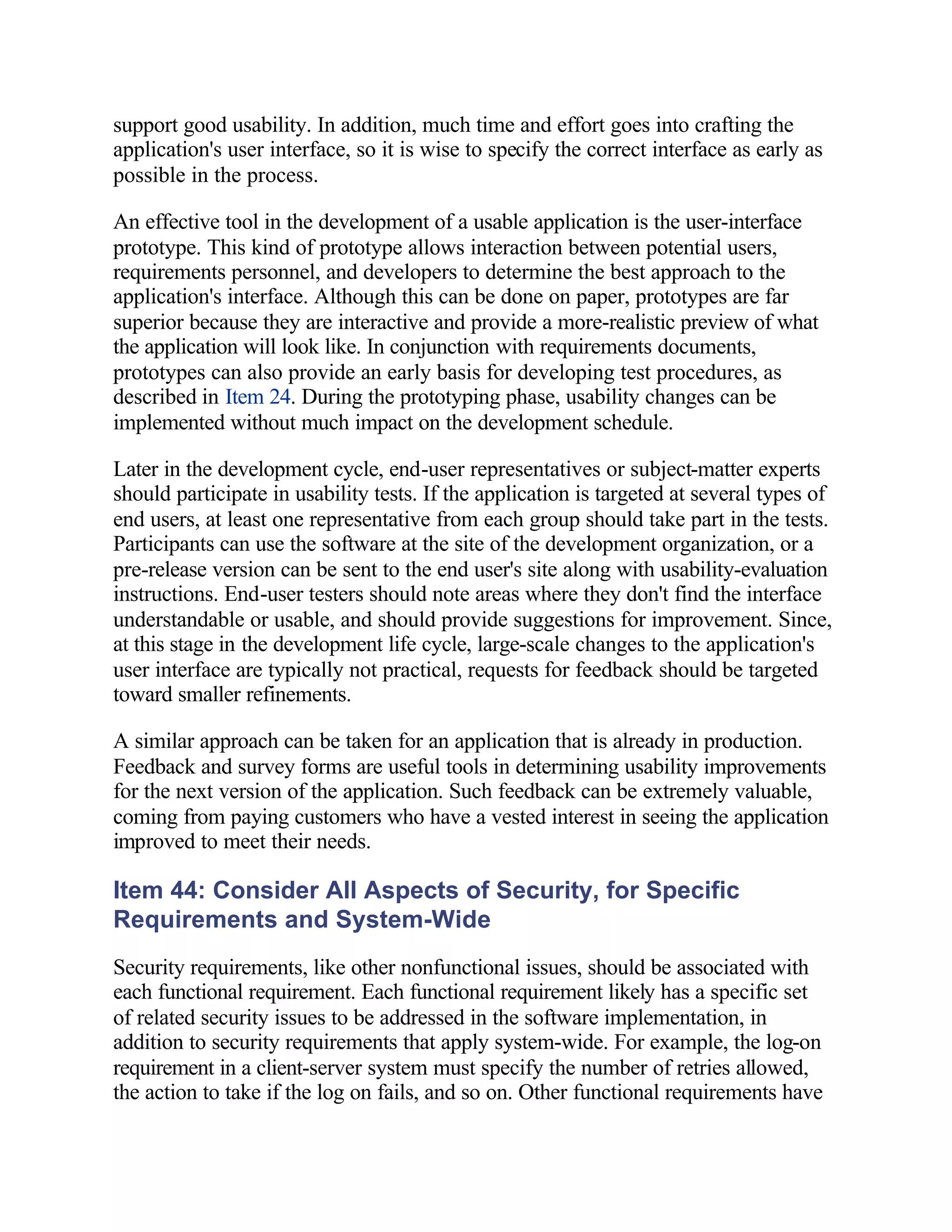 support good usability. In addition, much time and effort goes into crafting the
application's user interface, so it is wise to specify the correct interface as early as
possible in the process.

An effective tool in the development of a usable application is the user-interface
prototype. This kind of prototype allows interaction between potential users,
requirements personnel, and developers to determine the best approach to the
application's interface. Although this can be done on paper, prototypes are far
superior because they are interactive and provide a more-realistic preview of what
the application will look like. In conjunction with requirements documents,
prototypes can also provide an early basis for developing test procedures, as
described in Item 24. During the prototyping phase, usability changes can be
implemented without much impact on the development schedule.

Later in the development cycle, end-user representatives or subject-matter experts
should participate in usability tests. If the application is targeted at several types of
end users, at least one representative from each group should take part in the tests.
Participants can use the software at the site of the development organization, or a
pre-release version can be sent to the end user's site along with usability-evaluation
instructions. End-user testers should note areas where they don't find the interface
understandable or usable, and should provide suggestions for improvement. Since,
at this stage in the development life cycle, large-scale changes to the application's
user interface are typically not practical, requests for feedback should be targeted
toward smaller refinements.

A similar approach can be taken for an application that is already in production.
Feedback and survey forms are useful tools in determining usability improvements
for the next version of the application. Such feedback can be extremely valuable,
coming from paying customers who have a vested interest in seeing the application
improved to meet their needs.

Item 44: Consider All Aspects of Security, for Specific
Requirements and System-Wide
Security requirements, like other nonfunctional issues, should be associated with
each functional requirement. Each functional requirement likely has a specific set
of related security issues to be addressed in the software implementation, in
addition to security requirements that apply system-wide. For example, the log-on
requirement in a client-server system must specify the number of retries allowed,
the action to take if the log on fails, and so on. Other functional requirements have
 