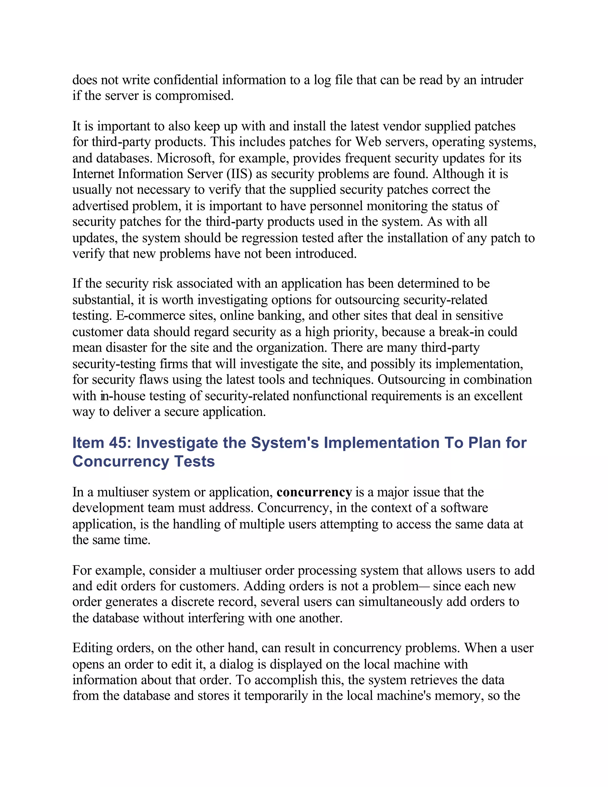 does not write confidential information to a log file that can be read by an intruder
if the server is compromised.

It is important to also keep up with and install the latest vendor supplied patches
for third-party products. This includes patches for Web servers, operating systems,
and databases. Microsoft, for example, provides frequent security updates for its
Internet Information Server (IIS) as security problems are found. Although it is
usually not necessary to verify that the supplied security patches correct the
advertised problem, it is important to have personnel monitoring the status of
security patches for the third-party products used in the system. As with all
updates, the system should be regression tested after the installation of any patch to
verify that new problems have not been introduced.

If the security risk associated with an application has been determined to be
substantial, it is worth investigating options for outsourcing security-related
testing. E-commerce sites, online banking, and other sites that deal in sensitive
customer data should regard security as a high priority, because a break-in could
mean disaster for the site and the organization. There are many third-party
security-testing firms that will investigate the site, and possibly its implementation,
for security flaws using the latest tools and techniques. Outsourcing in combination
with in-house testing of security-related nonfunctional requirements is an excellent
way to deliver a secure application.

Item 45: Investigate the System's Implementation To Plan for
Concurrency Tests
In a multiuser system or application, concurrency is a major issue that the
development team must address. Concurrency, in the context of a software
application, is the handling of multiple users attempting to access the same data at
the same time.

For example, consider a multiuser order processing system that allows users to add
and edit orders for customers. Adding orders is not a problem— since each new
order generates a discrete record, several users can simultaneously add orders to
the database without interfering with one another.

Editing orders, on the other hand, can result in concurrency problems. When a user
opens an order to edit it, a dialog is displayed on the local machine with
information about that order. To accomplish this, the system retrieves the data
from the database and stores it temporarily in the local machine's memory, so the
 