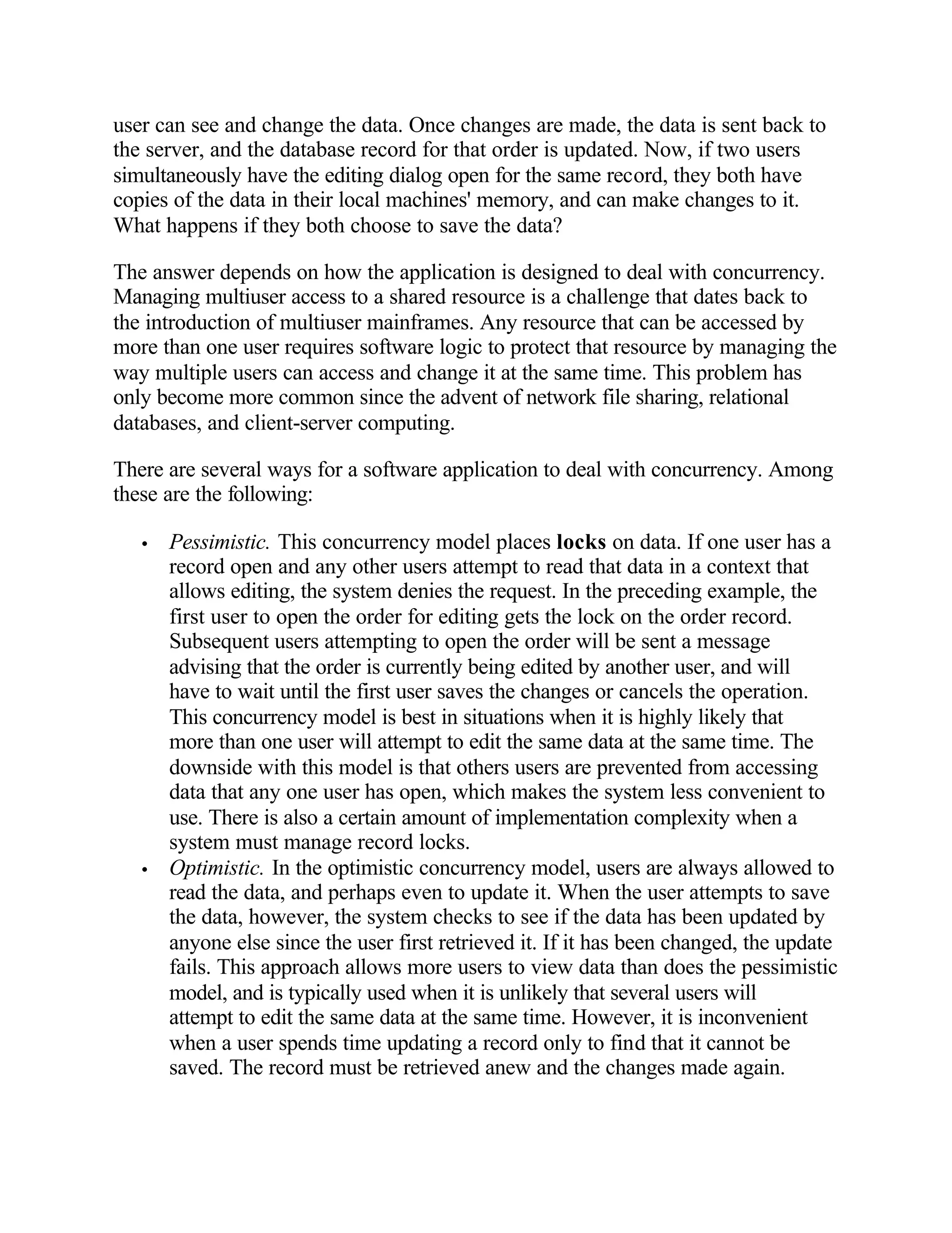 user can see and change the data. Once changes are made, the data is sent back to
the server, and the database record for that order is updated. Now, if two users
simultaneously have the editing dialog open for the same record, they both have
copies of the data in their local machines' memory, and can make changes to it.
What happens if they both choose to save the data?

The answer depends on how the application is designed to deal with concurrency.
Managing multiuser access to a shared resource is a challenge that dates back to
the introduction of multiuser mainframes. Any resource that can be accessed by
more than one user requires software logic to protect that resource by managing the
way multiple users can access and change it at the same time. This problem has
only become more common since the advent of network file sharing, relational
databases, and client-server computing.

There are several ways for a software application to deal with concurrency. Among
these are the following:

   •   Pessimistic. This concurrency model places locks on data. If one user has a
       record open and any other users attempt to read that data in a context that
       allows editing, the system denies the request. In the preceding example, the
       first user to open the order for editing gets the lock on the order record.
       Subsequent users attempting to open the order will be sent a message
       advising that the order is currently being edited by another user, and will
       have to wait until the first user saves the changes or cancels the operation.
       This concurrency model is best in situations when it is highly likely that
       more than one user will attempt to edit the same data at the same time. The
       downside with this model is that others users are prevented from accessing
       data that any one user has open, which makes the system less convenient to
       use. There is also a certain amount of implementation complexity when a
       system must manage record locks.
   •   Optimistic. In the optimistic concurrency model, users are always allowed to
       read the data, and perhaps even to update it. When the user attempts to save
       the data, however, the system checks to see if the data has been updated by
       anyone else since the user first retrieved it. If it has been changed, the update
       fails. This approach allows more users to view data than does the pessimistic
       model, and is typically used when it is unlikely that several users will
       attempt to edit the same data at the same time. However, it is inconvenient
       when a user spends time updating a record only to find that it cannot be
       saved. The record must be retrieved anew and the changes made again.
 