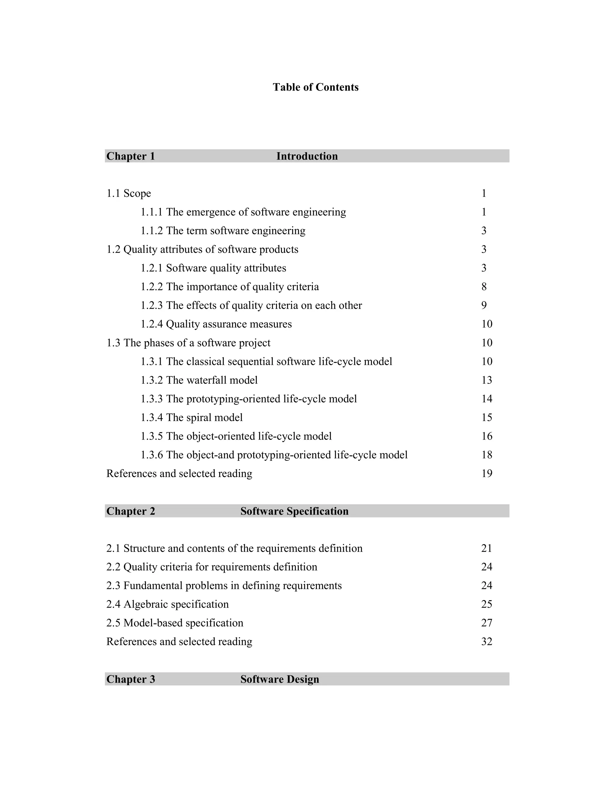Table of Contents




Chapter 1                              Introduction


1.1 Scope                                                           1
       1.1.1 The emergence of software engineering                  1
       1.1.2 The term software engineering                          3
1.2 Quality attributes of software products                         3
       1.2.1 Software quality attributes                            3
       1.2.2 The importance of quality criteria                     8
       1.2.3 The effects of quality criteria on each other          9
       1.2.4 Quality assurance measures                             10
1.3 The phases of a software project                                10
       1.3.1 The classical sequential software life-cycle model     10
       1.3.2 The waterfall model                                    13
       1.3.3 The prototyping-oriented life-cycle model              14
       1.3.4 The spiral model                                       15
       1.3.5 The object-oriented life-cycle model                   16
       1.3.6 The object-and prototyping-oriented life-cycle model   18
References and selected reading                                     19


Chapter 2                     Software Specification


2.1 Structure and contents of the requirements definition           21
2.2 Quality criteria for requirements definition                    24
2.3 Fundamental problems in defining requirements                   24
2.4 Algebraic specification                                         25
2.5 Model-based specification                                       27
References and selected reading                                     32


Chapter 3                     Software Design
 