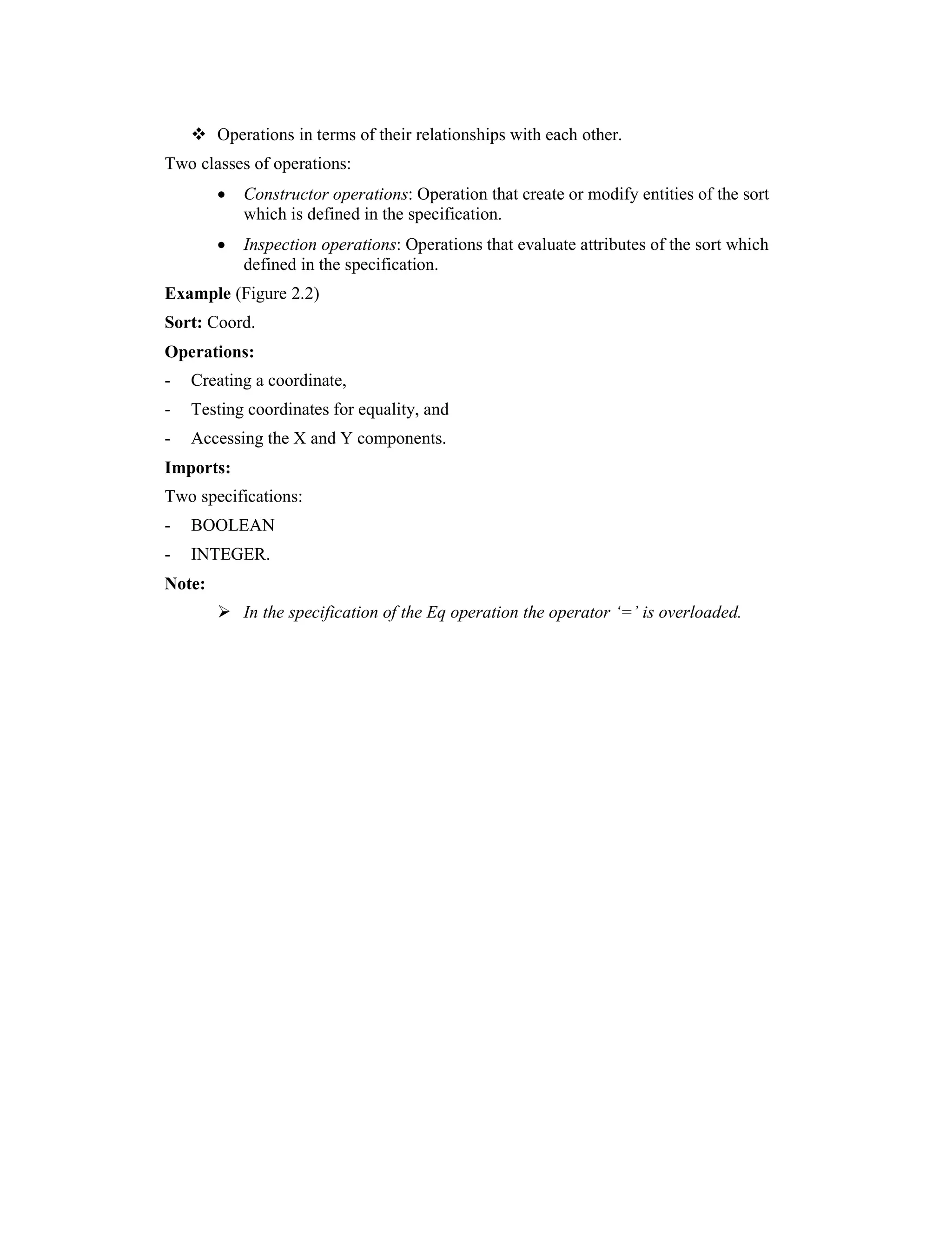 Operations in terms of their relationships with each other.
Two classes of operations:
        •   Constructor operations: Operation that create or modify entities of the sort
            which is defined in the specification.
        •   Inspection operations: Operations that evaluate attributes of the sort which
            defined in the specification.
Example (Figure 2.2)
Sort: Coord.
Operations:
-   Creating a coordinate,
-   Testing coordinates for equality, and
-   Accessing the X and Y components.
Imports:
Two specifications:
-   BOOLEAN
-   INTEGER.
Note:
            In the specification of the Eq operation the operator ‘=’ is overloaded.
 