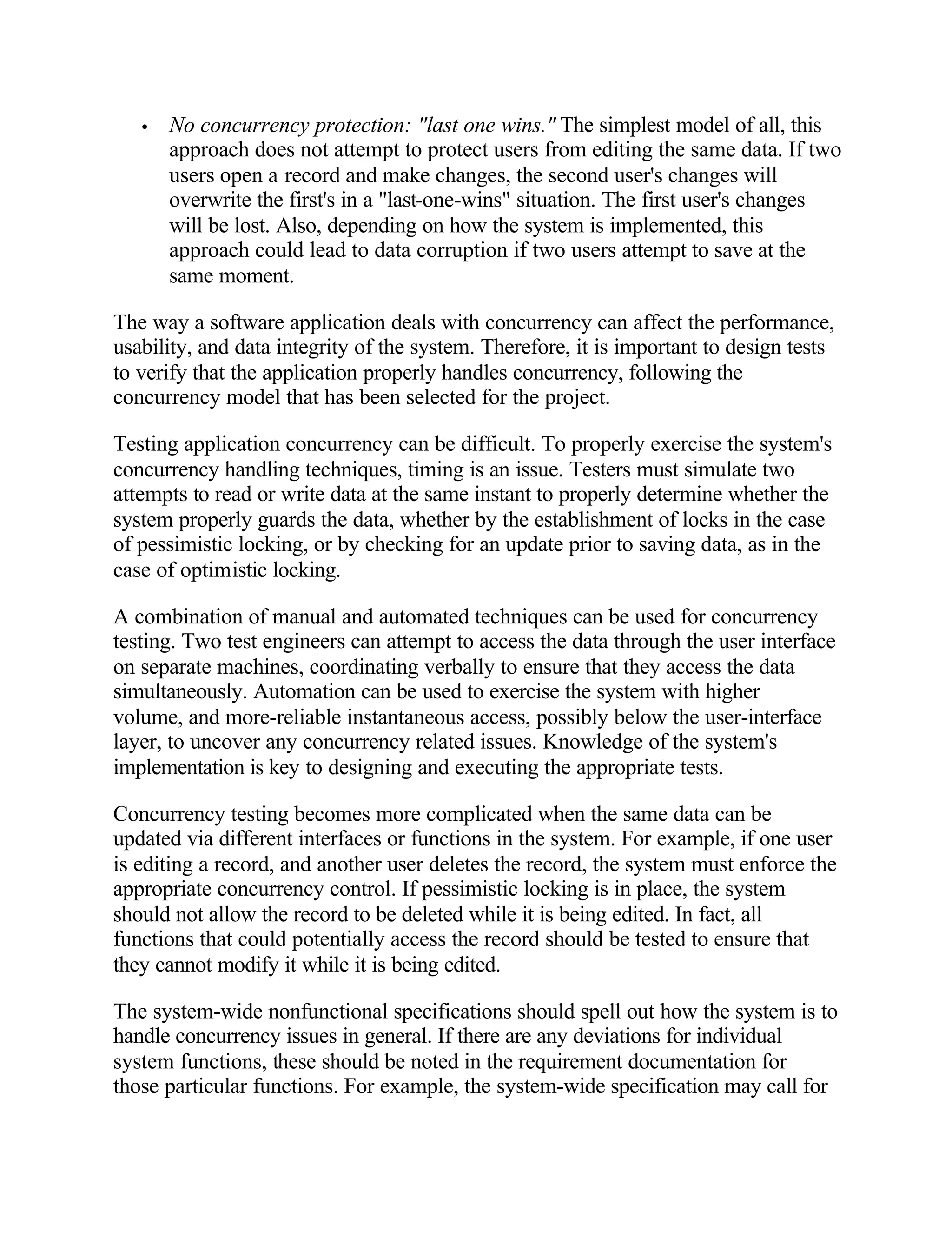 •   No concurrency protection: "last one wins." The simplest model of all, this
       approach does not attempt to protect users from editing the same data. If two
       users open a record and make changes, the second user's changes will
       overwrite the first's in a "last-one-wins" situation. The first user's changes
       will be lost. Also, depending on how the system is implemented, this
       approach could lead to data corruption if two users attempt to save at the
       same moment.

The way a software application deals with concurrency can affect the performance,
usability, and data integrity of the system. Therefore, it is important to design tests
to verify that the application properly handles concurrency, following the
concurrency model that has been selected for the project.

Testing application concurrency can be difficult. To properly exercise the system's
concurrency handling techniques, timing is an issue. Testers must simulate two
attempts to read or write data at the same instant to properly determine whether the
system properly guards the data, whether by the establishment of locks in the case
of pessimistic locking, or by checking for an update prior to saving data, as in the
case of optimistic locking.

A combination of manual and automated techniques can be used for concurrency
testing. Two test engineers can attempt to access the data through the user interface
on separate machines, coordinating verbally to ensure that they access the data
simultaneously. Automation can be used to exercise the system with higher
volume, and more-reliable instantaneous access, possibly below the user-interface
layer, to uncover any concurrency related issues. Knowledge of the system's
implementation is key to designing and executing the appropriate tests.

Concurrency testing becomes more complicated when the same data can be
updated via different interfaces or functions in the system. For example, if one user
is editing a record, and another user deletes the record, the system must enforce the
appropriate concurrency control. If pessimistic locking is in place, the system
should not allow the record to be deleted while it is being edited. In fact, all
functions that could potentially access the record should be tested to ensure that
they cannot modify it while it is being edited.

The system-wide nonfunctional specifications should spell out how the system is to
handle concurrency issues in general. If there are any deviations for individual
system functions, these should be noted in the requirement documentation for
those particular functions. For example, the system-wide specification may call for
 