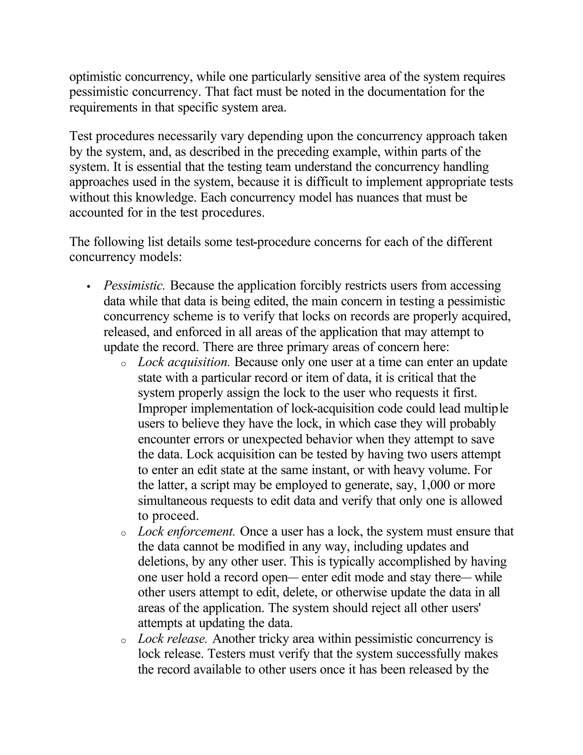 optimistic concurrency, while one particularly sensitive area of the system requires
pessimistic concurrency. That fact must be noted in the documentation for the
requirements in that specific system area.

Test procedures necessarily vary depending upon the concurrency approach taken
by the system, and, as described in the preceding example, within parts of the
system. It is essential that the testing team understand the concurrency handling
approaches used in the system, because it is difficult to implement appropriate tests
without this knowledge. Each concurrency model has nuances that must be
accounted for in the test procedures.

The following list details some test-procedure concerns for each of the different
concurrency models:

   •   Pessimistic. Because the application forcibly restricts users from accessing
       data while that data is being edited, the main concern in testing a pessimistic
       concurrency scheme is to verify that locks on records are properly acquired,
       released, and enforced in all areas of the application that may attempt to
       update the record. There are three primary areas of concern here:
           o Lock acquisition. Because only one user at a time can enter an update
              state with a particular record or item of data, it is critical that the
              system properly assign the lock to the user who requests it first.
              Improper implementation of lock-acquisition code could lead multiple
              users to believe they have the lock, in which case they will probably
              encounter errors or unexpected behavior when they attempt to save
              the data. Lock acquisition can be tested by having two users attempt
              to enter an edit state at the same instant, or with heavy volume. For
              the latter, a script may be employed to generate, say, 1,000 or more
              simultaneous requests to edit data and verify that only one is allowed
              to proceed.
           o Lock enforcement. Once a user has a lock, the system must ensure that
              the data cannot be modified in any way, including updates and
              deletions, by any other user. This is typically accomplished by having
              one user hold a record open— enter edit mode and stay there— while
              other users attempt to edit, delete, or otherwise update the data in all
              areas of the application. The system should reject all other users'
              attempts at updating the data.
           o Lock release. Another tricky area within pessimistic concurrency is
              lock release. Testers must verify that the system successfully makes
              the record available to other users once it has been released by the
 