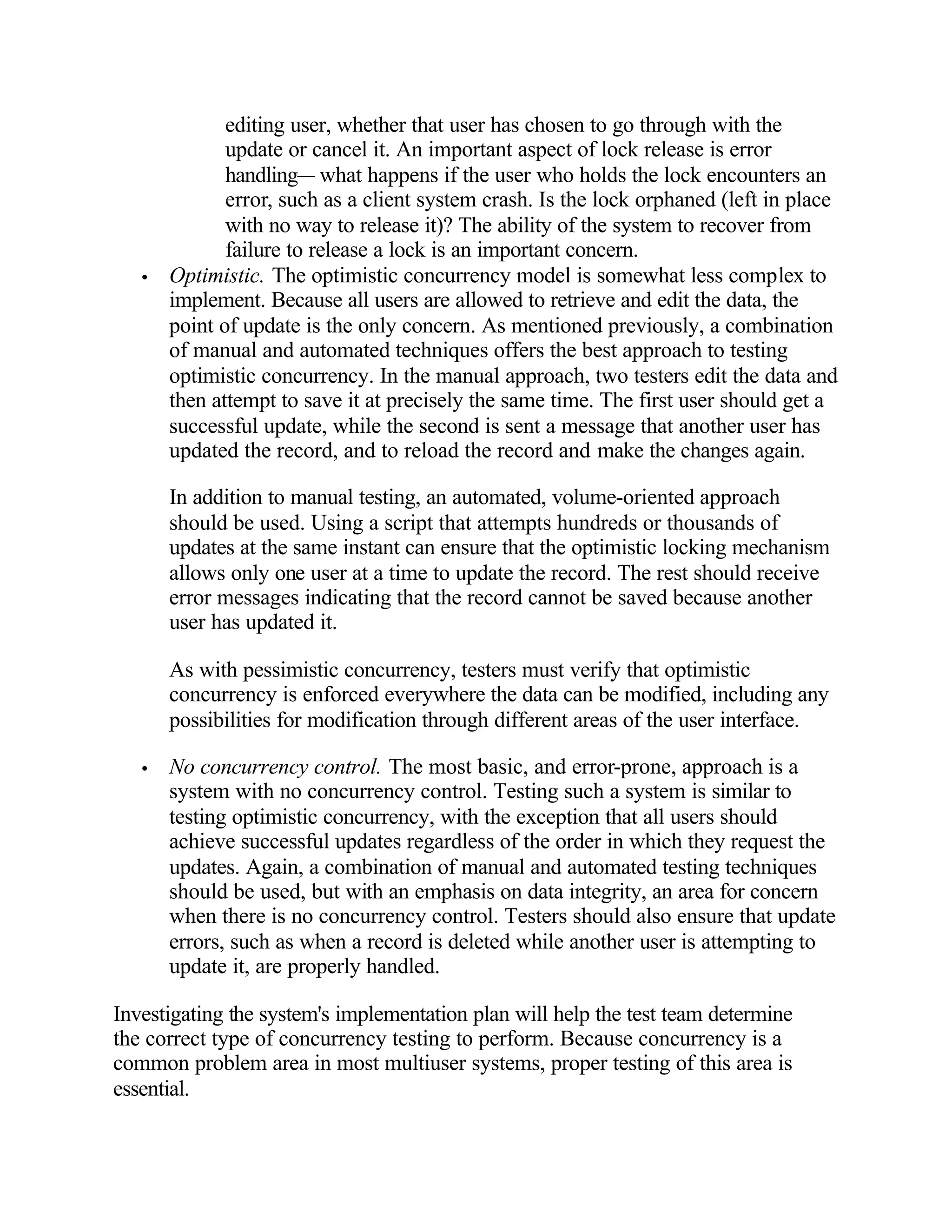 editing user, whether that user has chosen to go through with the
              update or cancel it. An important aspect of lock release is error
              handling— what happens if the user who holds the lock encounters an
              error, such as a client system crash. Is the lock orphaned (left in place
              with no way to release it)? The ability of the system to recover from
              failure to release a lock is an important concern.
   •   Optimistic. The optimistic concurrency model is somewhat less complex to
       implement. Because all users are allowed to retrieve and edit the data, the
       point of update is the only concern. As mentioned previously, a combination
       of manual and automated techniques offers the best approach to testing
       optimistic concurrency. In the manual approach, two testers edit the data and
       then attempt to save it at precisely the same time. The first user should get a
       successful update, while the second is sent a message that another user has
       updated the record, and to reload the record and make the changes again.

       In addition to manual testing, an automated, volume-oriented approach
       should be used. Using a script that attempts hundreds or thousands of
       updates at the same instant can ensure that the optimistic locking mechanism
       allows only one user at a time to update the record. The rest should receive
       error messages indicating that the record cannot be saved because another
       user has updated it.

       As with pessimistic concurrency, testers must verify that optimistic
       concurrency is enforced everywhere the data can be modified, including any
       possibilities for modification through different areas of the user interface.

   •   No concurrency control. The most basic, and error-prone, approach is a
       system with no concurrency control. Testing such a system is similar to
       testing optimistic concurrency, with the exception that all users should
       achieve successful updates regardless of the order in which they request the
       updates. Again, a combination of manual and automated testing techniques
       should be used, but with an emphasis on data integrity, an area for concern
       when there is no concurrency control. Testers should also ensure that update
       errors, such as when a record is deleted while another user is attempting to
       update it, are properly handled.

Investigating the system's implementation plan will help the test team determine
the correct type of concurrency testing to perform. Because concurrency is a
common problem area in most multiuser systems, proper testing of this area is
essential.
 