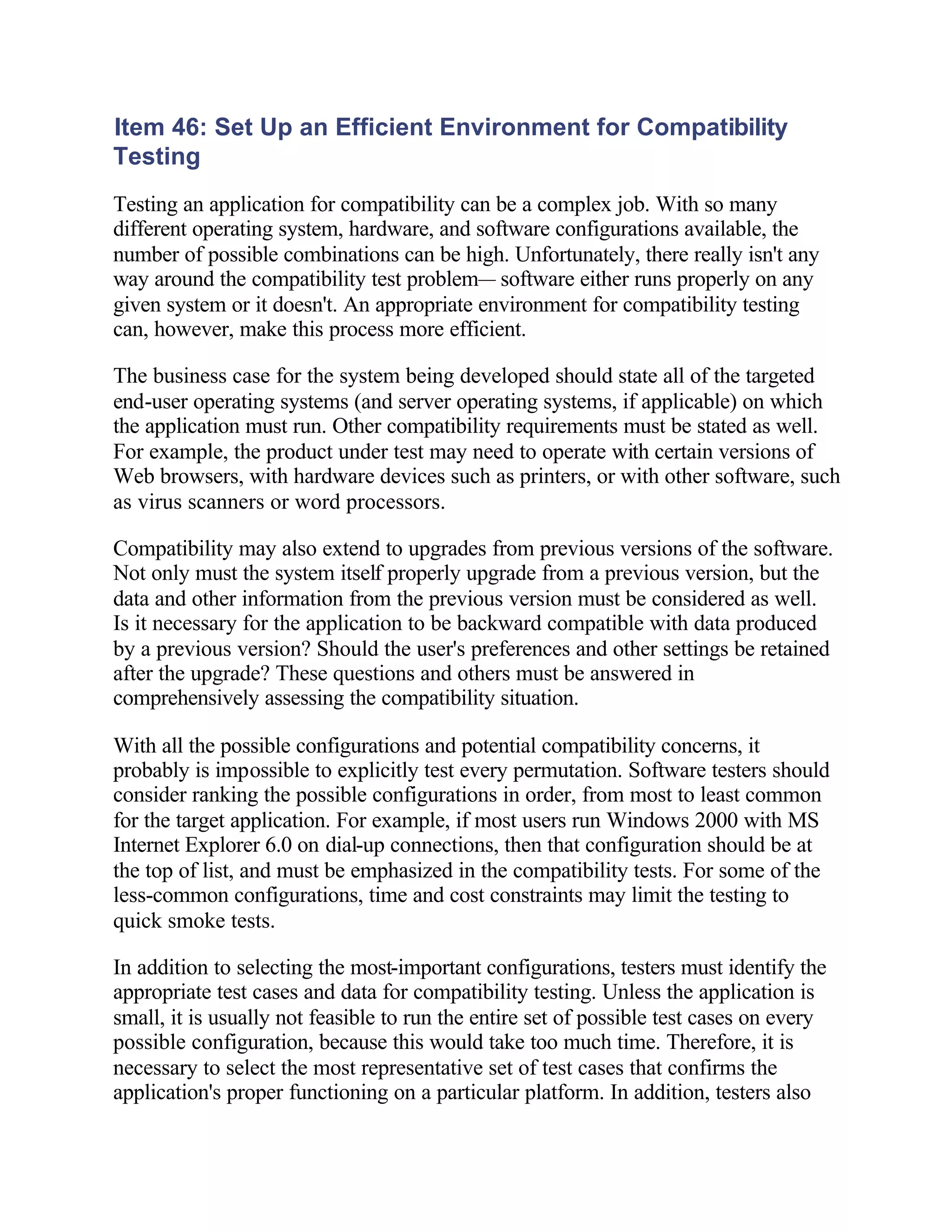 Item 46: Set Up an Efficient Environment for Compatibility
Testing
Testing an application for compatibility can be a complex job. With so many
different operating system, hardware, and software configurations available, the
number of possible combinations can be high. Unfortunately, there really isn't any
way around the compatibility test problem— software either runs properly on any
given system or it doesn't. An appropriate environment for compatibility testing
can, however, make this process more efficient.

The business case for the system being developed should state all of the targeted
end-user operating systems (and server operating systems, if applicable) on which
the application must run. Other compatibility requirements must be stated as well.
For example, the product under test may need to operate with certain versions of
Web browsers, with hardware devices such as printers, or with other software, such
as virus scanners or word processors.

Compatibility may also extend to upgrades from previous versions of the software.
Not only must the system itself properly upgrade from a previous version, but the
data and other information from the previous version must be considered as well.
Is it necessary for the application to be backward compatible with data produced
by a previous version? Should the user's preferences and other settings be retained
after the upgrade? These questions and others must be answered in
comprehensively assessing the compatibility situation.

With all the possible configurations and potential compatibility concerns, it
probably is impossible to explicitly test every permutation. Software testers should
consider ranking the possible configurations in order, from most to least common
for the target application. For example, if most users run Windows 2000 with MS
Internet Explorer 6.0 on dial-up connections, then that configuration should be at
the top of list, and must be emphasized in the compatibility tests. For some of the
less-common configurations, time and cost constraints may limit the testing to
quick smoke tests.

In addition to selecting the most-important configurations, testers must identify the
appropriate test cases and data for compatibility testing. Unless the application is
small, it is usually not feasible to run the entire set of possible test cases on every
possible configuration, because this would take too much time. Therefore, it is
necessary to select the most representative set of test cases that confirms the
application's proper functioning on a particular platform. In addition, testers also
 