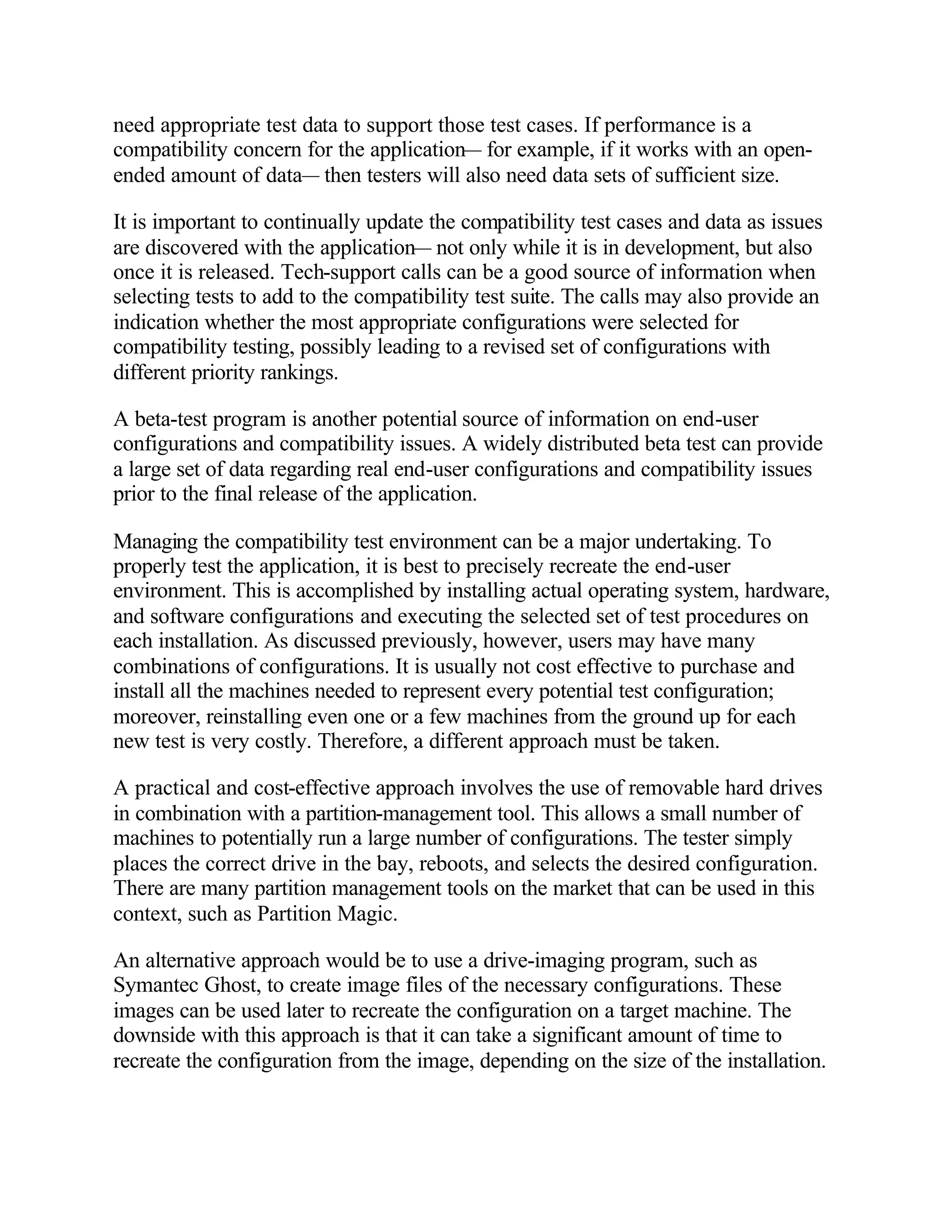 need appropriate test data to support those test cases. If performance is a
compatibility concern for the application— for example, if it works with an open-
ended amount of data— then testers will also need data sets of sufficient size.

It is important to continually update the compatibility test cases and data as issues
are discovered with the application— not only while it is in development, but also
once it is released. Tech-support calls can be a good source of information when
selecting tests to add to the compatibility test suite. The calls may also provide an
indication whether the most appropriate configurations were selected for
compatibility testing, possibly leading to a revised set of configurations with
different priority rankings.

A beta-test program is another potential source of information on end-user
configurations and compatibility issues. A widely distributed beta test can provide
a large set of data regarding real end-user configurations and compatibility issues
prior to the final release of the application.

Managing the compatibility test environment can be a major undertaking. To
properly test the application, it is best to precisely recreate the end-user
environment. This is accomplished by installing actual operating system, hardware,
and software configurations and executing the selected set of test procedures on
each installation. As discussed previously, however, users may have many
combinations of configurations. It is usually not cost effective to purchase and
install all the machines needed to represent every potential test configuration;
moreover, reinstalling even one or a few machines from the ground up for each
new test is very costly. Therefore, a different approach must be taken.

A practical and cost-effective approach involves the use of removable hard drives
in combination with a partition-management tool. This allows a small number of
machines to potentially run a large number of configurations. The tester simply
places the correct drive in the bay, reboots, and selects the desired configuration.
There are many partition management tools on the market that can be used in this
context, such as Partition Magic.

An alternative approach would be to use a drive-imaging program, such as
Symantec Ghost, to create image files of the necessary configurations. These
images can be used later to recreate the configuration on a target machine. The
downside with this approach is that it can take a significant amount of time to
recreate the configuration from the image, depending on the size of the installation.
 