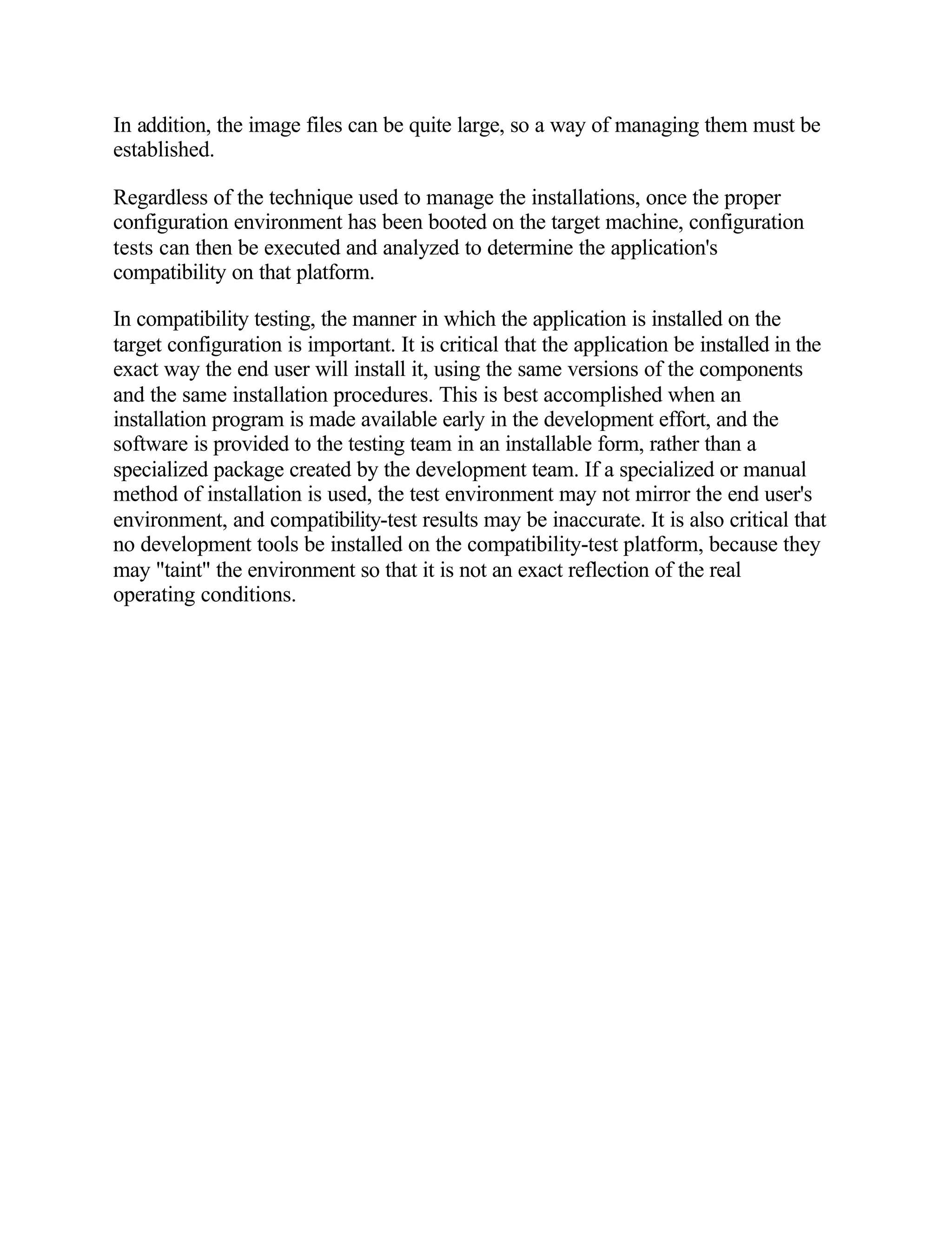 In addition, the image files can be quite large, so a way of managing them must be
established.

Regardless of the technique used to manage the installations, once the proper
configuration environment has been booted on the target machine, configuration
tests can then be executed and analyzed to determine the application's
compatibility on that platform.

In compatibility testing, the manner in which the application is installed on the
target configuration is important. It is critical that the application be installed in the
exact way the end user will install it, using the same versions of the components
and the same installation procedures. This is best accomplished when an
installation program is made available early in the development effort, and the
software is provided to the testing team in an installable form, rather than a
specialized package created by the development team. If a specialized or manual
method of installation is used, the test environment may not mirror the end user's
environment, and compatibility-test results may be inaccurate. It is also critical that
no development tools be installed on the compatibility-test platform, because they
may "taint" the environment so that it is not an exact reflection of the real
operating conditions.
 