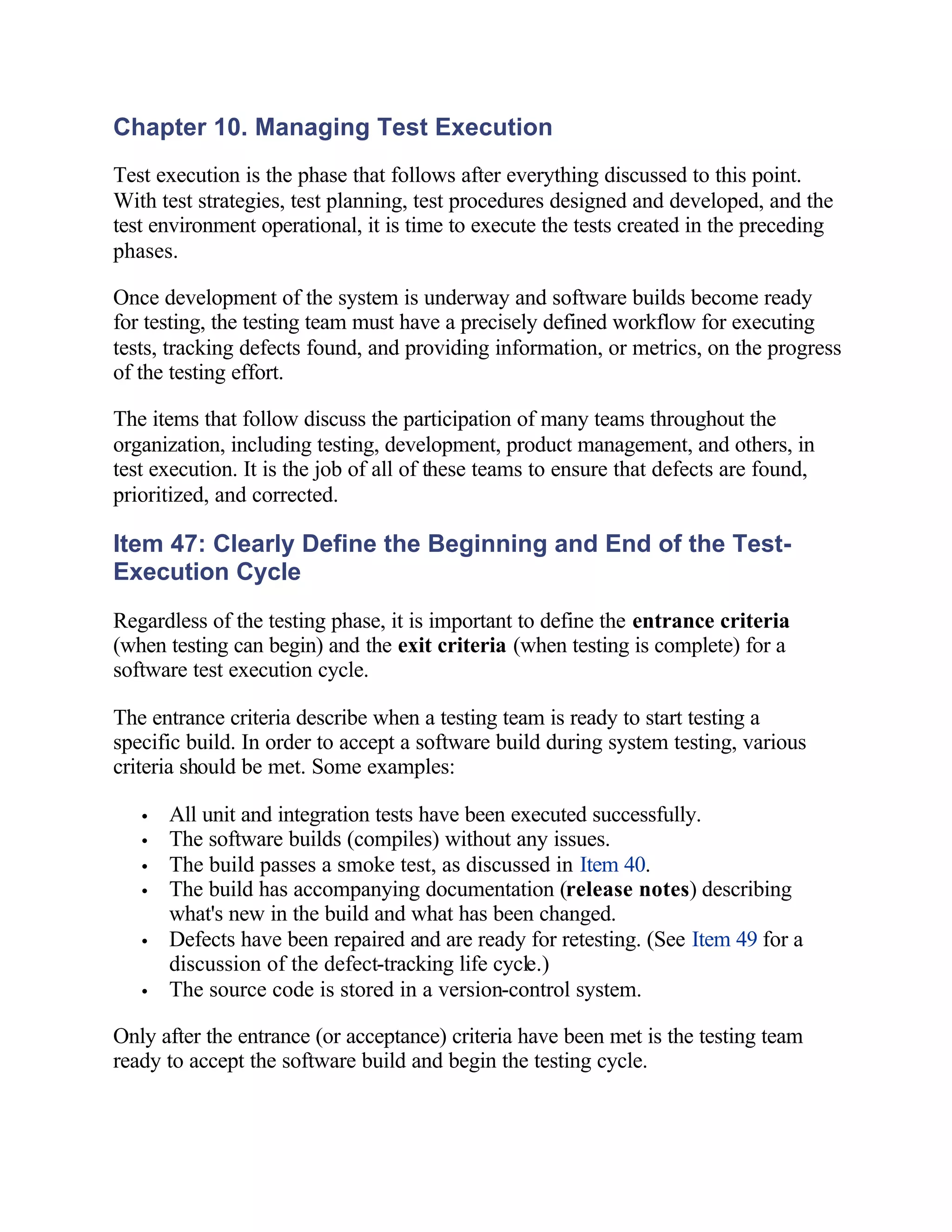 Chapter 10. Managing Test Execution
Test execution is the phase that follows after everything discussed to this point.
With test strategies, test planning, test procedures designed and developed, and the
test environment operational, it is time to execute the tests created in the preceding
phases.

Once development of the system is underway and software builds become ready
for testing, the testing team must have a precisely defined workflow for executing
tests, tracking defects found, and providing information, or metrics, on the progress
of the testing effort.

The items that follow discuss the participation of many teams throughout the
organization, including testing, development, product management, and others, in
test execution. It is the job of all of these teams to ensure that defects are found,
prioritized, and corrected.

Item 47: Clearly Define the Beginning and End of the Test-
Execution Cycle
Regardless of the testing phase, it is important to define the entrance criteria
(when testing can begin) and the exit criteria (when testing is complete) for a
software test execution cycle.

The entrance criteria describe when a testing team is ready to start testing a
specific build. In order to accept a software build during system testing, various
criteria should be met. Some examples:

   •   All unit and integration tests have been executed successfully.
   •   The software builds (compiles) without any issues.
   •   The build passes a smoke test, as discussed in Item 40.
   •   The build has accompanying documentation (release notes) describing
       what's new in the build and what has been changed.
   •   Defects have been repaired and are ready for retesting. (See Item 49 for a
       discussion of the defect-tracking life cycle.)
   •   The source code is stored in a version-control system.

Only after the entrance (or acceptance) criteria have been met is the testing team
ready to accept the software build and begin the testing cycle.
 
