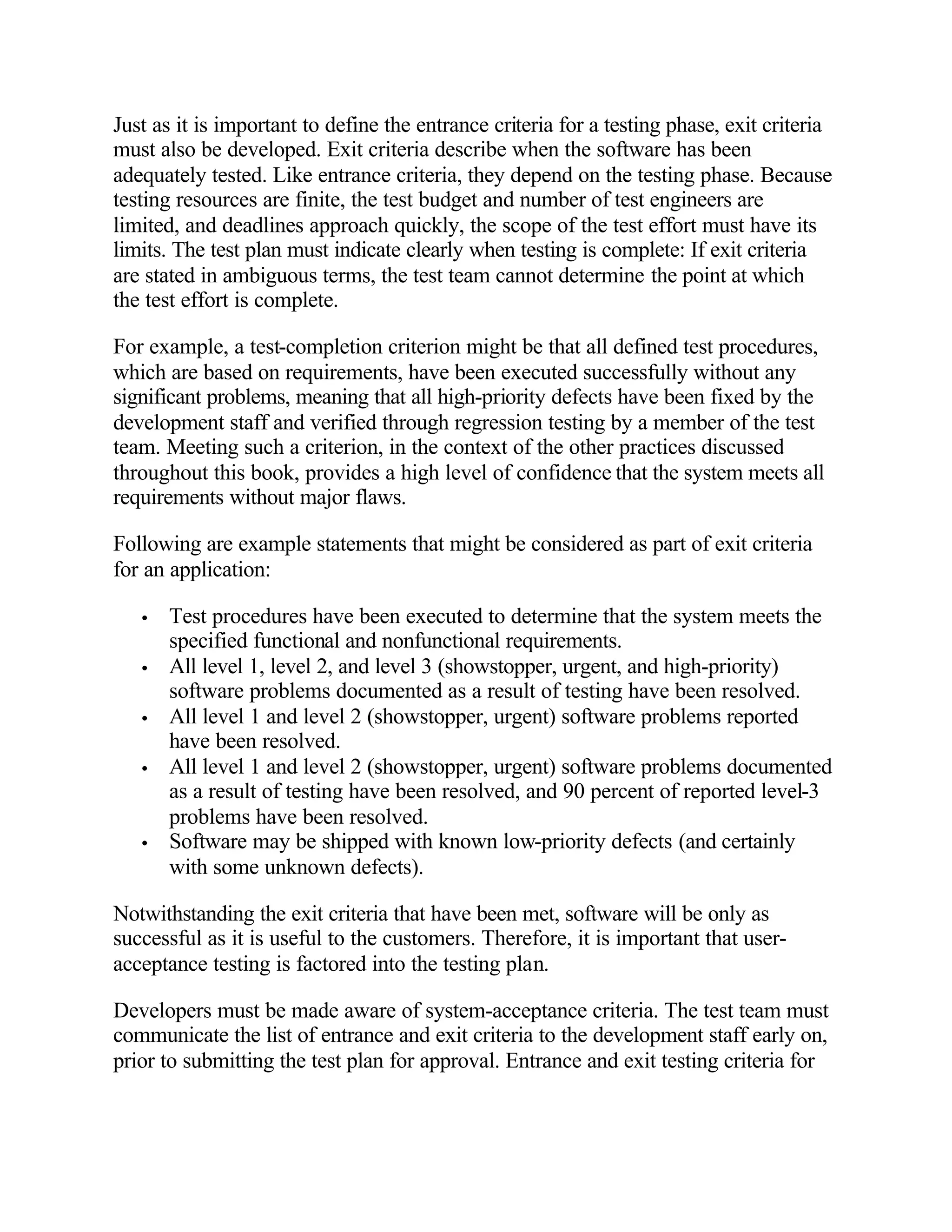 Just as it is important to define the entrance criteria for a testing phase, exit criteria
must also be developed. Exit criteria describe when the software has been
adequately tested. Like entrance criteria, they depend on the testing phase. Because
testing resources are finite, the test budget and number of test engineers are
limited, and deadlines approach quickly, the scope of the test effort must have its
limits. The test plan must indicate clearly when testing is complete: If exit criteria
are stated in ambiguous terms, the test team cannot determine the point at which
the test effort is complete.

For example, a test-completion criterion might be that all defined test procedures,
which are based on requirements, have been executed successfully without any
significant problems, meaning that all high-priority defects have been fixed by the
development staff and verified through regression testing by a member of the test
team. Meeting such a criterion, in the context of the other practices discussed
throughout this book, provides a high level of confidence that the system meets all
requirements without major flaws.

Following are example statements that might be considered as part of exit criteria
for an application:

   •   Test procedures have been executed to determine that the system meets the
       specified functional and nonfunctional requirements.
   •   All level 1, level 2, and level 3 (showstopper, urgent, and high-priority)
       software problems documented as a result of testing have been resolved.
   •   All level 1 and level 2 (showstopper, urgent) software problems reported
       have been resolved.
   •   All level 1 and level 2 (showstopper, urgent) software problems documented
       as a result of testing have been resolved, and 90 percent of reported level-3
       problems have been resolved.
   •   Software may be shipped with known low-priority defects (and certainly
       with some unknown defects).

Notwithstanding the exit criteria that have been met, software will be only as
successful as it is useful to the customers. Therefore, it is important that user-
acceptance testing is factored into the testing plan.

Developers must be made aware of system-acceptance criteria. The test team must
communicate the list of entrance and exit criteria to the development staff early on,
prior to submitting the test plan for approval. Entrance and exit testing criteria for
 