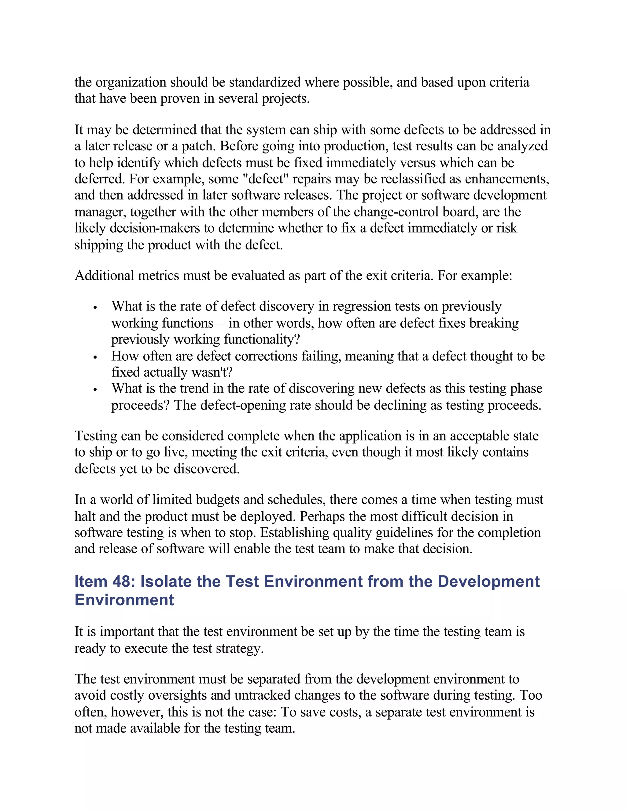 the organization should be standardized where possible, and based upon criteria
that have been proven in several projects.

It may be determined that the system can ship with some defects to be addressed in
a later release or a patch. Before going into production, test results can be analyzed
to help identify which defects must be fixed immediately versus which can be
deferred. For example, some "defect" repairs may be reclassified as enhancements,
and then addressed in later software releases. The project or software development
manager, together with the other members of the change-control board, are the
likely decision-makers to determine whether to fix a defect immediately or risk
shipping the product with the defect.

Additional metrics must be evaluated as part of the exit criteria. For example:

   •   What is the rate of defect discovery in regression tests on previously
       working functions— in other words, how often are defect fixes breaking
       previously working functionality?
   •   How often are defect corrections failing, meaning that a defect thought to be
       fixed actually wasn't?
   •   What is the trend in the rate of discovering new defects as this testing phase
       proceeds? The defect-opening rate should be declining as testing proceeds.

Testing can be considered complete when the application is in an acceptable state
to ship or to go live, meeting the exit criteria, even though it most likely contains
defects yet to be discovered.

In a world of limited budgets and schedules, there comes a time when testing must
halt and the product must be deployed. Perhaps the most difficult decision in
software testing is when to stop. Establishing quality guidelines for the completion
and release of software will enable the test team to make that decision.

Item 48: Isolate the Test Environment from the Development
Environment
It is important that the test environment be set up by the time the testing team is
ready to execute the test strategy.

The test environment must be separated from the development environment to
avoid costly oversights and untracked changes to the software during testing. Too
often, however, this is not the case: To save costs, a separate test environment is
not made available for the testing team.
 