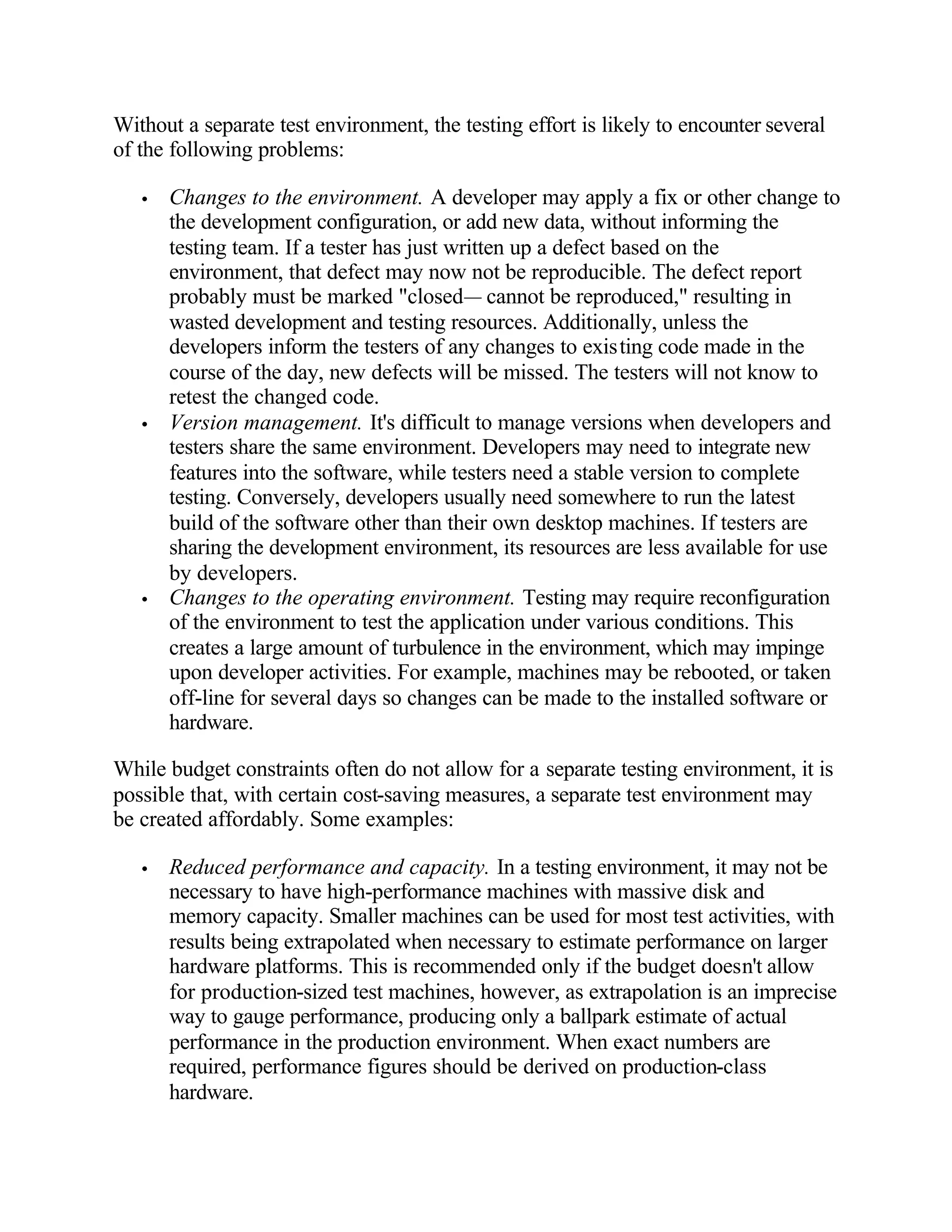 Without a separate test environment, the testing effort is likely to encounter several
of the following problems:

   •   Changes to the environment. A developer may apply a fix or other change to
       the development configuration, or add new data, without informing the
       testing team. If a tester has just written up a defect based on the
       environment, that defect may now not be reproducible. The defect report
       probably must be marked "closed— cannot be reproduced," resulting in
       wasted development and testing resources. Additionally, unless the
       developers inform the testers of any changes to existing code made in the
       course of the day, new defects will be missed. The testers will not know to
       retest the changed code.
   •   Version management. It's difficult to manage versions when developers and
       testers share the same environment. Developers may need to integrate new
       features into the software, while testers need a stable version to complete
       testing. Conversely, developers usually need somewhere to run the latest
       build of the software other than their own desktop machines. If testers are
       sharing the development environment, its resources are less available for use
       by developers.
   •   Changes to the operating environment. Testing may require reconfiguration
       of the environment to test the application under various conditions. This
       creates a large amount of turbulence in the environment, which may impinge
       upon developer activities. For example, machines may be rebooted, or taken
       off-line for several days so changes can be made to the installed software or
       hardware.

While budget constraints often do not allow for a separate testing environment, it is
possible that, with certain cost-saving measures, a separate test environment may
be created affordably. Some examples:

   •   Reduced performance and capacity. In a testing environment, it may not be
       necessary to have high-performance machines with massive disk and
       memory capacity. Smaller machines can be used for most test activities, with
       results being extrapolated when necessary to estimate performance on larger
       hardware platforms. This is recommended only if the budget doesn't allow
       for production-sized test machines, however, as extrapolation is an imprecise
       way to gauge performance, producing only a ballpark estimate of actual
       performance in the production environment. When exact numbers are
       required, performance figures should be derived on production-class
       hardware.
 