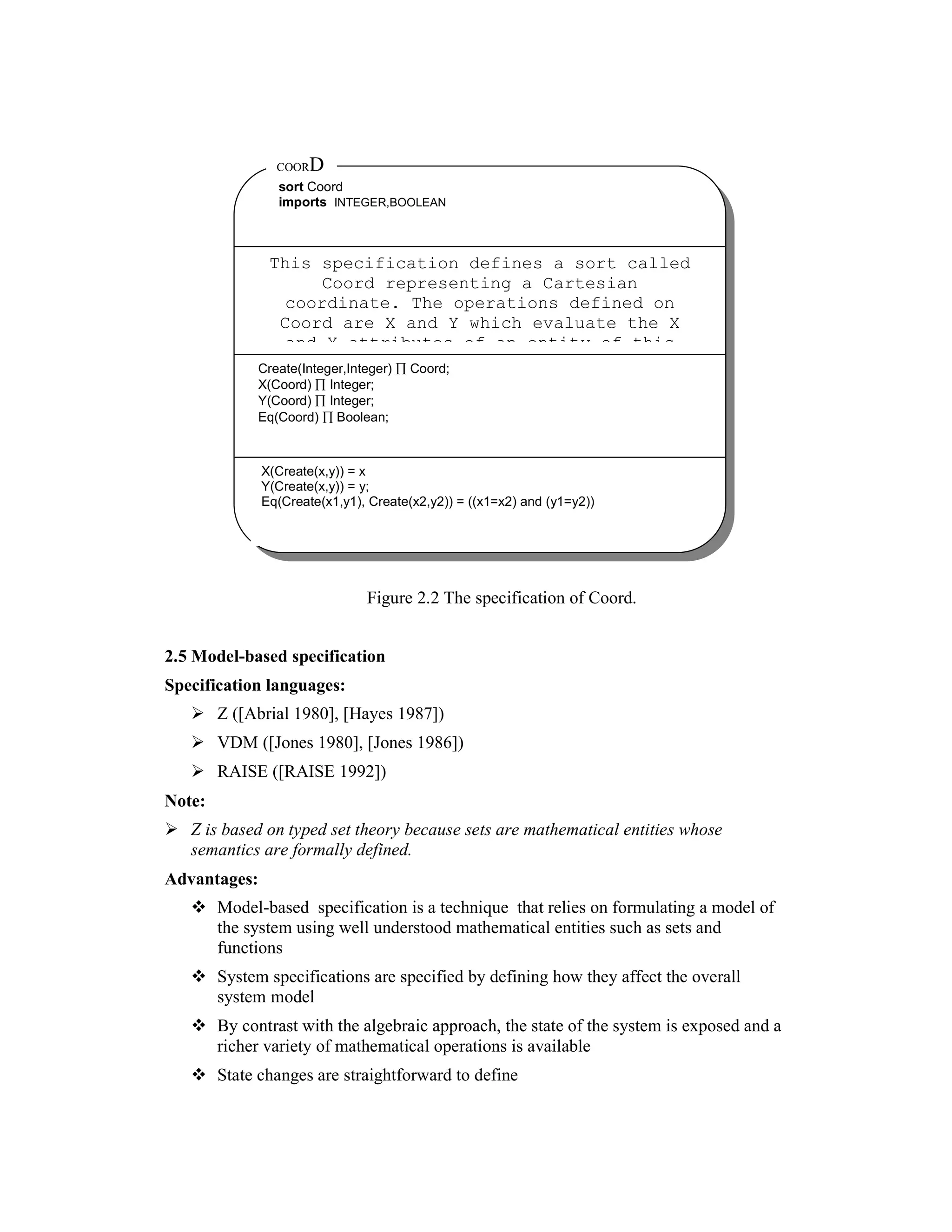 COOR   D
                sort Coord
                imports INTEGER,BOOLEAN



               This specification defines a sort called
                    Coord representing a Cartesian
                coordinate. The operations defined on
                Coord are X and Y which evaluate the X
                and Y attributes of an entity of this
             Create(Integer,Integer) ∏ Coord;
             X(Coord) ∏ Integer;
             Y(Coord) ∏ Integer;
             Eq(Coord) ∏ Boolean;



              X(Create(x,y)) = x
              Y(Create(x,y)) = y;
              Eq(Create(x1,y1), Create(x2,y2)) = ((x1=x2) and (y1=y2))




                               Figure 2.2 The specification of Coord.


2.5 Model-based specification
Specification languages:
        Z ([Abrial 1980], [Hayes 1987])
        VDM ([Jones 1980], [Jones 1986])
        RAISE ([RAISE 1992])
Note:
   Z is based on typed set theory because sets are mathematical entities whose
   semantics are formally defined.
Advantages:
        Model-based specification is a technique that relies on formulating a model of
        the system using well understood mathematical entities such as sets and
        functions
        System specifications are specified by defining how they affect the overall
        system model
        By contrast with the algebraic approach, the state of the system is exposed and a
        richer variety of mathematical operations is available
        State changes are straightforward to define
 