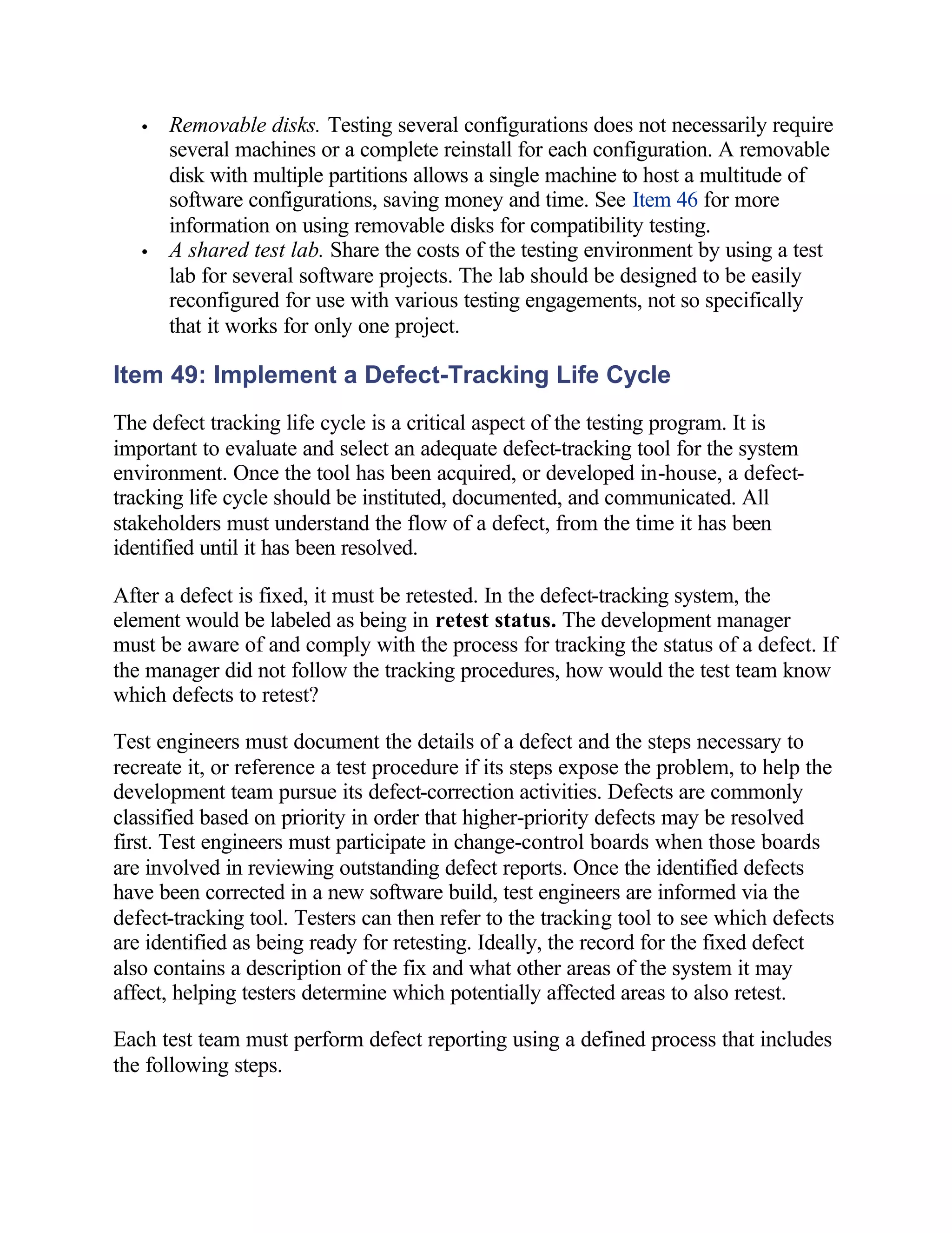 •   Removable disks. Testing several configurations does not necessarily require
       several machines or a complete reinstall for each configuration. A removable
       disk with multiple partitions allows a single machine to host a multitude of
       software configurations, saving money and time. See Item 46 for more
       information on using removable disks for compatibility testing.
   •   A shared test lab. Share the costs of the testing environment by using a test
       lab for several software projects. The lab should be designed to be easily
       reconfigured for use with various testing engagements, not so specifically
       that it works for only one project.

Item 49: Implement a Defect-Tracking Life Cycle
The defect tracking life cycle is a critical aspect of the testing program. It is
important to evaluate and select an adequate defect-tracking tool for the system
environment. Once the tool has been acquired, or developed in-house, a defect-
tracking life cycle should be instituted, documented, and communicated. All
stakeholders must understand the flow of a defect, from the time it has been
identified until it has been resolved.

After a defect is fixed, it must be retested. In the defect-tracking system, the
element would be labeled as being in retest status. The development manager
must be aware of and comply with the process for tracking the status of a defect. If
the manager did not follow the tracking procedures, how would the test team know
which defects to retest?

Test engineers must document the details of a defect and the steps necessary to
recreate it, or reference a test procedure if its steps expose the problem, to help the
development team pursue its defect-correction activities. Defects are commonly
classified based on priority in order that higher-priority defects may be resolved
first. Test engineers must participate in change-control boards when those boards
are involved in reviewing outstanding defect reports. Once the identified defects
have been corrected in a new software build, test engineers are informed via the
defect-tracking tool. Testers can then refer to the tracking tool to see which defects
are identified as being ready for retesting. Ideally, the record for the fixed defect
also contains a description of the fix and what other areas of the system it may
affect, helping testers determine which potentially affected areas to also retest.

Each test team must perform defect reporting using a defined process that includes
the following steps.
 