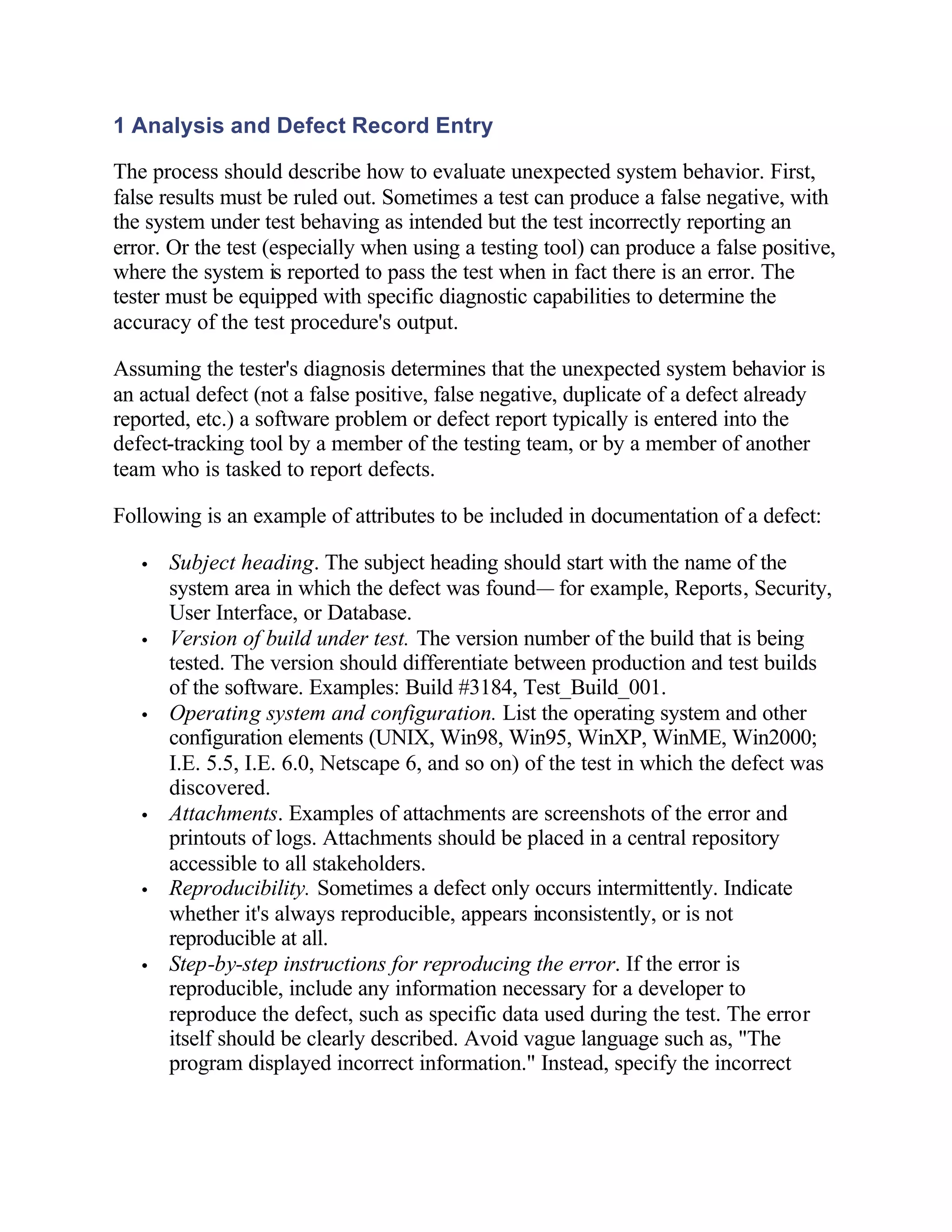 1 Analysis and Defect Record Entry

The process should describe how to evaluate unexpected system behavior. First,
false results must be ruled out. Sometimes a test can produce a false negative, with
the system under test behaving as intended but the test incorrectly reporting an
error. Or the test (especially when using a testing tool) can produce a false positive,
where the system is reported to pass the test when in fact there is an error. The
tester must be equipped with specific diagnostic capabilities to determine the
accuracy of the test procedure's output.

Assuming the tester's diagnosis determines that the unexpected system behavior is
an actual defect (not a false positive, false negative, duplicate of a defect already
reported, etc.) a software problem or defect report typically is entered into the
defect-tracking tool by a member of the testing team, or by a member of another
team who is tasked to report defects.

Following is an example of attributes to be included in documentation of a defect:

   •   Subject heading. The subject heading should start with the name of the
       system area in which the defect was found— for example, Reports, Security,
       User Interface, or Database.
   •   Version of build under test. The version number of the build that is being
       tested. The version should differentiate between production and test builds
       of the software. Examples: Build #3184, Test_Build_001.
   •   Operating system and configuration. List the operating system and other
       configuration elements (UNIX, Win98, Win95, WinXP, WinME, Win2000;
       I.E. 5.5, I.E. 6.0, Netscape 6, and so on) of the test in which the defect was
       discovered.
   •   Attachments. Examples of attachments are screenshots of the error and
       printouts of logs. Attachments should be placed in a central repository
       accessible to all stakeholders.
   •   Reproducibility. Sometimes a defect only occurs intermittently. Indicate
       whether it's always reproducible, appears inconsistently, or is not
       reproducible at all.
   •   Step-by-step instructions for reproducing the error. If the error is
       reproducible, include any information necessary for a developer to
       reproduce the defect, such as specific data used during the test. The error
       itself should be clearly described. Avoid vague language such as, "The
       program displayed incorrect information." Instead, specify the incorrect
 